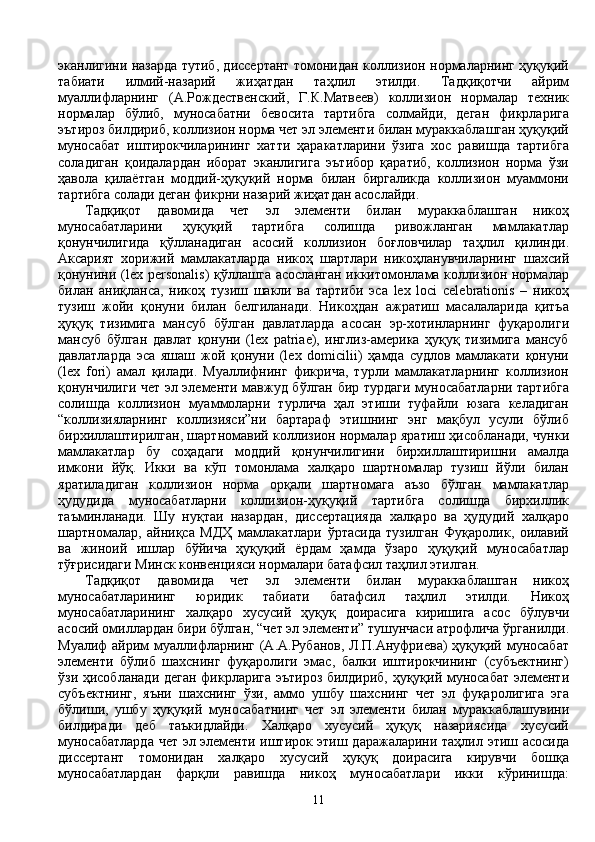 эканлигини назарда тутиб, диссертант томонидан коллизион нормаларнинг ҳуқуқий
табиати   илмий-назарий   жиҳатдан   таҳлил   этилди.   Тадқиқотчи   айрим
муаллифларнинг   (А.Рождественский,   Г.К.Матвеев)   коллизион   нормалар   техник
нормалар   бўлиб,   муносабатни   бевосита   тартибга   солмайди,   деган   фикрларига
эътироз билдириб, коллизион норма чет эл элементи билан мураккаблашган ҳуқуқий
муносабат   иштирокчиларининг   хатти   ҳаракатларини   ўзига   хос   равишда   тартибга
соладиган   қоидалардан   иборат   эканлигига   эътибор   қаратиб,   коллизион   норма   ўзи
ҳавола   қилаётган   моддий-ҳуқуқий   норма   билан   биргаликда   коллизион   муаммони
тартибга солади деган фикрни назарий жиҳатдан асослайди.
Тадқиқот   давомида   чет   эл   элементи   билан   мураккаблашган   никоҳ
муносабатларини   ҳуқуқий   тартибга   солишда   ривожланган   мамлакатлар
қонунчилигида   қўлланадиган   асосий   коллизион   боғловчилар   таҳлил   қилинди.
Аксарият   хорижий   мамлакатларда   никоҳ   шартлари   никоҳланувчиларнинг   шахсий
қонунини (lex personalis)  қўллашга  асосланган  иккитомонлама коллизион  нормалар
билан   аниқланса,   никоҳ   тузиш   шакли   ва   тартиби   эса   lex   loci   celebrationis   –   никоҳ
тузиш   жойи   қонуни   билан   белгиланади.   Никоҳдан   ажратиш   масалаларида   қитъа
ҳуқуқ   тизимига   мансуб   бўлган   давлатларда   асосан   эр-хотинларнинг   фуқаролиги
мансуб   бўлган   давлат   қонуни   (lex   patriae),   инглиз-америка   ҳуқуқ   тизимига   мансуб
давлатларда   эса   яшаш   жой   қонуни   (lex   domicilii)   ҳамда   судлов   мамлакати   қонуни
(lex   fori)   амал   қилади.   Муаллифнинг   фикрича,   турли   мамлакатларнинг   коллизион
қонунчилиги чет эл элементи мавжуд бўлган бир турдаги муносабатларни тартибга
солишда   коллизион   муаммоларни   турлича   ҳал   этиши   туфайли   юзага   келадиган
“коллизияларнинг   коллизияси”ни   бартараф   этишнинг   энг   мақбул   усули   бўлиб
бирхиллаштирилган, шартномавий коллизион нормалар яратиш ҳисобланади, чунки
мамлакатлар   бу   соҳадаги   моддий   қонунчилигини   бирхиллаштиришни   амалда
имкони   йўқ.   Икки   ва   кўп   томонлама   халқаро   шартномалар   тузиш   йўли   билан
яратиладиган   коллизион   норма   орқали   шартномага   аъзо   бўлган   мамлакатлар
ҳудудида   муносабатларни   коллизион-ҳуқуқий   тартибга   солишда   бирхиллик
таъминланади.   Шу   нуқтаи   назардан,   диссертацияда   халқаро   ва   ҳудудий   халқаро
шартномалар,   айниқса   МДҲ   мамлакатлари   ўртасида   тузилган   Фуқаролик,   оилавий
ва   жиноий   ишлар   бўйича   ҳуқуқий   ёрдам   ҳамда   ўзаро   ҳуқуқий   муносабатлар
тўғрисидаги Минск конвенцияси нормалари батафсил таҳлил этилган.    
Тадқиқот   давомида   чет   эл   элементи   билан   мураккаблашган   никоҳ
муносабатларининг   юридик   табиати   батафсил   таҳлил   этилди.   Никоҳ
муносабатларининг   халқаро   хусусий   ҳуқуқ   доирасига   киришига   асос   бўлувчи
асосий омиллардан бири бўлган, “чет эл элементи” тушунчаси атрофлича ўрганилди.
Муалиф айрим  муаллифларнинг (А.А.Рубанов, Л.П.Ануфриева)  ҳуқуқий муносабат
элементи   бўлиб   шахснинг   фуқаролиги   эмас,   балки   иштирокчининг   (субъектнинг)
ўзи ҳисобланади деган фикрларига эътироз билдириб, ҳуқуқий муносабат элементи
субъектнинг,   яъни   шахснинг   ўзи,   аммо   ушбу   шахснинг   чет   эл   фуқаролигига   эга
бўлиши,   ушбу   ҳуқуқий   муносабатнинг   чет   эл   элементи   билан   мураккаблашувини
билдиради   деб   таъкидлайди.   Халқаро   хусусий   ҳуқуқ   назариясида   хусусий
муносабатларда чет эл элементи иштирок этиш даражаларини таҳлил этиш асосида
диссертант   томонидан   халқаро   хусусий   ҳуқуқ   доирасига   кирувчи   бошқа
муносабатлардан   фарқли   равишда   никоҳ   муносабатлари   икки   кўринишда:
11 