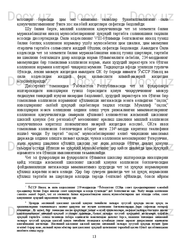 асослари   борасида   ҳам   энг   минимал   талаблар   ўрнатилганлигини   оила
қонунчилигимизнинг ўзига хос ижобий жиҳатлари сифатида баҳолайди. 
Шу   билан   бирга,   миллий   коллизион   қонунчиликда   чет   эл   элементи   билан
мураккаблашган   никоҳ   муносабатларининг   ҳуқуқий   тартибга   солинишини   таҳлили
асосида   диссертацияда   Оила   кодексининг   VIII-бўлимида   белгиланган   никоҳ   тузиш
билан   боғлиқ   коллизион   нормалар   ушбу   муносабатни   ҳам   шаклан,   ҳам   мазмунан
етарлича тартибга солмаслиги жиддий бўшлиқ сифатида баҳоланди.  Амалдаги Оила
кодексида   чет   эл   элементи   билан   мураккаблашган   никоҳ   тузиш   шартлари,   тартиби
ва шаклини белгилашга доир алоҳида норма бўлмаганлиги сабабли, 234-модданинг
мазмунидан   бир   томонлама   коллизион   норма,   яъни   ҳудудий   характерга   эга   бўлган
коллизион нормани келтириб чиқариш мумкин. Тадқиқотда ифода этилиши турлича
бўлсада,   лекин   мазмун   жиҳатдан   амалдаги   ОК   бу   борада   аввалги   ЎзССР   Никоҳ   ва
оила   кодексидан   жиддий   фарқ   қилмаслиги   илмий-назарий   жиҳатдан
асослантирилди 7
. 
Диссертант   томонидан   Ўзбекистон   Республикасида   чет   эл   фуқаролари
иштирокидаги   никоҳларни   тузиш   борасидаги   қонун   чиқарувчининг   мазкур
ёндашуви танқидий нуқтаи назардан баҳоланиб, ҳудудий характерга эга бўлган бир
томонлама   коллизион   норманинг   қўлланиши   натижасида   юзага   келадиган   “оқсоқ”
никоҳларнинг   салбий   ҳуқуқий   оқибатлари   таҳлил   этилди.   Муаллиф   “оқсоқ”
никоҳларни   юзага   келишини   олдини   олиш   учун   ривожланган   мамлакатларнинг
коллизион   қонунчилигида   самарали   қўлланиб   келинаётган   жисмоний   шахснинг
шахсий   қонуни   (lex   personalis) 8
  мезонининг   аралаш   шаклини   миллий   коллизион
қонунчиликка   киритиш   лозимлигини   назарий   жиҳатдан   асослаб,   ОКга   икки
томонлама   коллизион   боғловчидан   иборат   янги   234 1
-модда   киритиш   таклифини
ишлаб   чиқди.   Бу   тартиб   “оқсоқ”   муносабатларнинг   келиб   чиқишини   максимал
даражада олдини олишга хизмат қилади, чунки коллизион мезонларнинг ўзгарувчан,
яъни   аралаш   шаклини   қўллаш   шахсни   энг   яқин   алоқада   бўлган   давлат   қонуни
таъсири остида бўлиши ва ҳуқуқий муносабатнинг ҳар қайси давлатда ҳам ҳуқуқий
аҳамиятга эга бўлиши имкониятини таъминлайди.  
Чет   эл   фуқаролари   ва   фуқаролиги   бўлмаган   шахслар   иштирокида   никоҳларни
қайд   этишда   жисмоний   шахснинг   шахсий   қонуни   коллизион   боғловчисидан
фойдаланилиши   натижасида   мамлакатимиз   ҳудудида   чет   эл   ҳуқуқи   нормаларини
қўллаш   жараёни   юзага   келади.   Ҳар   бир   суверен   давлатда   чет   эл   ҳуқуқ   нормасини
қўллаш   тартиби   ва   шартлари   алоҳида   тарзда   белгилаб   қўйилади,   боиси   айрим
7
  ЎзССР   Никоҳ   ва   оила   кодексининг   259-моддасида   “Ўзбекистон   ССРда   совет   гражданларининг   ажнабий
гражданлар   билан   ўзаро   никоҳи   совет   қонунлари   асосида   тузилади”   деб   белгиланган   эди.   Ушбу   модда   коллизион
саволга   жавоб   бериб,   чет   эл   элементи   билан   мураккаблашган   никоҳ   муносабатларини   ҳал   этишда   собиқ   совет
қонунининг ҳудудий ҳаракатини билдирар эди.
8
  Ҳозирда   жисмоний   шахснинг   шахсий   қонуни   тамойили   халқаро   хусусий   ҳуқуқда   инсон   ҳуқуқ   ва
эркинликларини   таъминлашга   хизмат   қилувчи   энг   муҳим   коллизион   боғловчилардан   бири   сифатида   эътироф
этилмоқда.   Бу ҳолат, бир   томондан инсон ҳуқуқлари, унинг асосий эркинликлари, нафақат халқаро ёки ички давлат
қонунчилигининг   оммавий-ҳуқуқий   усуллари   ёрдамида,   балки   халқаро   хусусий   ҳуқуқнинг   воситалари   туфайли
ҳуқуқий   тартибга   солиш   тизимида   тобора   аҳамиятли   эканлигидан   далолат   берса,   иккинчи   томондан   замонавий
халқаро   хусусий   ҳуқуқда   шахсий   қонун   тамойили   позицияси   кучайиши   унинг   ҳаракат   доирасининг   аҳамиятли
кенгайишини   англатади.   Жисмоний   шахснинг   шахсий   қонуни   замонавий   халқаро   хусусий   ҳуқуқда   муҳим   ўрин
эгаллаб борар экан, оилавий муносабатлар ҳам шахснинг ҳуқуқий ҳолатининг таркибий қисми бўлиб ҳисобланишини
инобатга олиш зарур.
13 
