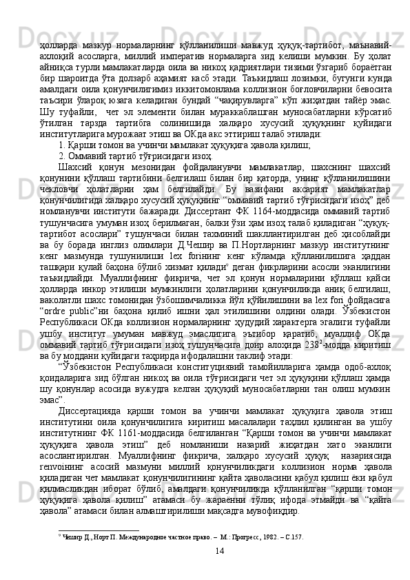 ҳолларда   мазкур   нормаларнинг   қўлланилиши   мавжуд   ҳуқуқ-тартибот,   маънавий-
ахлоқий   асосларга,   миллий   императив   нормаларга   зид   келиши   мумкин.   Бу   ҳолат
айниқса турли мамлакатларда оила ва никоҳ қадриятлари тизими ўзгариб бораётган
бир   шароитда   ўта   долзарб   аҳамият   касб   этади.   Таъкидлаш   лозимки,   бугунги   кунда
амалдаги  оила қонунчилигимиз  иккитомонлама  коллизион  боғловчиларни  бевосита
таъсири   ўлароқ   юзага   келадиган   бундай   “чақирувларга”   кўп   жиҳатдан   тайёр   эмас.
Шу   туфайли,     чет   эл   элементи   билан   мураккаблашган   муносабатларни   кўрсатиб
ўтилган   тарзда   тартибга   солинишида   халқаро   хусусий   ҳуқуқнинг   қуйидаги
институтларига мурожаат этиш ва ОКда акс эттириш талаб этилади:
1. Қарши томон ва учинчи мамлакат ҳуқуқига ҳавола қилиш;
2. Оммавий тартиб тўғрисидаги изоҳ.
Шахсий   қонун   мезонидан   фойдаланувчи   мамлакатлар,   шахснинг   шахсий
қонунини   қўллаш   тартибини   белгилаш   билан   бир   қаторда,   унинг   қўлланилишини
чекловчи   ҳолатларни   ҳам   белгилайди.   Бу   вазифани   аксарият   мамлакатлар
қонунчилигида халқаро хусусий ҳуқуқнинг “оммавий тартиб тўғрисидаги изоҳ” деб
номланувчи   институти   бажаради.   Диссертант   ФК   1164-моддасида   оммавий   тартиб
тушунчасига умуман изоҳ берилмаган, балки ўзи ҳам изоҳ талаб қиладиган “ҳуқуқ-
тартибот   асослари”   тушунчаси   билан   тахминий   шакллантирилган   деб   ҳисоблайди
ва   бу   борада   инглиз   олимлари   Д.Чешир   ва   П.Нортларнинг   мазкур   институтнинг
кенг   мазмунда   тушунилиши   lex   foriнинг   кенг   кўламда   қўлланилишига   ҳаддан
ташқари  қулай  баҳона  бўлиб   хизмат  қилади 9
  деган   фикрларини  асосли  эканлигини
таъкидлайди.   Муаллифнинг   фикрича,   чет   эл   қонун   нормаларини   қўллаш   қайси
ҳолларда   инкор   этилиши   мумкинлиги   ҳолатларини   қонунчиликда   аниқ   белгилаш,
ваколатли шахс томонидан ўзбошимчаликка йўл қўйилишини ва lex fori фойдасига
“ordre   public”ни   баҳона   қилиб   ишни   ҳал   этилишини   олдини   олади.   Ўзбекистон
Республикаси ОКда  коллизион нормаларнинг  ҳудудий характерга  эгалиги  туфайли
ушбу   институт   умуман   мавжуд   эмаслигига   эътибор   қаратиб,   муаллиф   ОКда
оммавий   тартиб   тўғрисидаги   изоҳ   тушунчасига   доир   алоҳида   238 2
-модда   киритиш
ва бу моддани қуйидаги таҳрирда ифодалашни таклиф этади:
“Ўзбекистон   Республикаси   конституциявий   тамойилларига   ҳамда   одоб-ахлоқ
қоидаларига  зид  бўлган  никоҳ  ва оила  тўғрисидаги   чет  эл ҳуқуқини қўллаш  ҳамда
шу   қонунлар   асосида   вужудга   келган   ҳуқуқий   муносабатларни   тан   олиш   мумкин
эмас”.
Диссертацияда   қарши   томон   ва   учинчи   мамлакат   ҳуқуқига   ҳавола   этиш
институтини   оила   қонунчилигига   киритиш   масалалари   таҳлил   қилинган   ва   ушбу
институтнинг   ФК   1161-моддасида   белгиланган   “Қарши   томон   ва   учинчи   мамлакат
ҳуқуқига   ҳавола   этиш”   деб   номланиши   назарий   жиҳатдан   хато   эканлиги
асослантирилган.   Муаллифнинг   фикрича,   халқаро   хусусий   ҳуқуқ     назариясида
renvoiнинг   асосий   мазмуни   миллий   қонунчиликдаги   коллизион   норма   ҳавола
қиладиган чет мамлакат қонунчилигининг қайта ҳаволасини қабул қилиш ёки қабул
қилмасликдан   иборат   бўлиб,   амалдаги   қонунчиликда   қўлланилган   “қарши   томон
ҳуқуқига   ҳавола   қилиш”   атамаси   бу   жараённи   тўлиқ   ифода   этмайди   ва   “қайта
ҳавола” атамаси билан алмаштирилиши мақсадга мувофиқдир. 
9
  Чешир Д., Норт П. Международное частное право. –  М . :  Прогресс, 1982.  – С. 157. 
14 