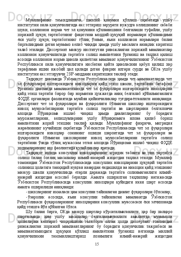 Муаллифнинг   таъкидлашича,   шахсий   қонунни   қўллаш   оқибатида   ушбу
институтни оила қонунчилигида акс эттириш зарурати вужудга келишининг сабаби
шуки,   коллизион   норма   чет   эл   қонунини   қўлланишини   белгилаши   туфайли,   ушбу
хорижий   ҳуқуқ   тартиботнинг   фақатгина   моддий-ҳуқуқий   нормалари   қўлланадими
ёки   ушбу   ҳуқуқ   тартиботнинг   тўлиқ   ўзими,   яъни   коллизион   нормалари   билан
биргаликдами   деган   муаммо   келиб   чиқади   ҳамда   ушбу   масалага   аниқлик  киритиш
талаб   этилади.   Диссертант   мазкур   институтни   ривожланган   хорижий   мамлакатлар
коллизион   қонунчилигида   тартибга   солиш   амалиётини   ўрганиш   ва   таҳлил   қилиш
асосида коллизион норма ҳавола қилаётган мамлакат қонунчилигининг Ўзбекистон
Республикаси   оила   қонунчилигига   нисбатан   қайта   ҳаволасини   қабул   қилиш   хар
тарафлама   ишни   ижобий   ҳал   қилади   деган   фикрни   илгари   сурди   ва   ОКга   ушбу
институтни акс эттирувчи 238 1
-моддани киритишни таклиф этади. 
Тадқиқот   давомида   Ўзбекистон   Республикасида   ҳамда   чет   мамлакатларда   чет
эл   фуқаролари   иштирокидаги   никоҳларни   қайд   этиш   шакли,   тартибини   батафсил
ўрганиш   давомида   мамлакатимизда   чет   эл   фуқаролари   иштирокидаги   никоҳларни
қайд   этиш   тартиби   бирор   бир   норматив   ҳужжатда   аниқ   белгилаб   қўйилмаганлиги
ФҲДЁ  органлари фаолиятида муайян қийинчиликлар туғдираётганлиги  аниқланди.
Диссертант   чет   эл   фуқаролари   ва   фуқаролиги   бўлмаган   шахслар   иштирокидаги
никоҳ   муносабатларини   тартибга   солиш   тартиби   ва   шартларини   белгиловчи
алоҳида   Йўриқнома   ишлаб   чиқиш   ҳамда   давлатларнинг   бу   борадаги
мурожаатларини,   келишувларини   ушбу   йўриқномага   илова   қилиб   бориш
амалиётини   жорий   этишни   таклиф   қилади.   Муаллифнинг   фикрича,   миграция
жараёнининг   кучайиши   оқибатида   Ўзбекистон   Республикасида   чет   эл   фуқаролари
иштирокидаги   никоҳлар   сонининг   ошиши   шароитида   чет   эл   фуқаролари   ва
фуқаролиги   бўлмаган   шахсларнинг   никоҳ   муносабатларини   тартибга   солиш
тартибини   ўзида   тўлиқ   мужассам   этган   алоҳида   Йўриқнома   ишлаб   чиқиш   ФҲДЁ
ходимларининг иш фаолиятида қулайликлар яратади.
Тадқиқот   ишида   консуллик   никоҳларининг   юридик   табиати   ва   уни   тартибга
солиш   билан   боғлиқ   масалалар   илмий-назарий   жиҳатдан   таҳлил   этилди.   Муаллиф
томонидан   Ўзбекистон   Республикасида   консуллик   никоҳларини   ҳуқуқий   тартибга
солиниш ҳолатига танқидий нуқтаи назардан ёндашилди ва никоҳни қайд этишнинг
мазкур   шакли   қонунчиликда   етарли   даражада   тартибга   солинмаганлиги   илмий-
назарий   жиҳатдан   асослаб   берилди.   Амалга   оширилган   таҳлиллар   натижасида
Ўзбекистон   Республикасида   консуллик   никоҳлари   қуйидаги   икки   шарт   асосида
амалга оширилиши аниқланди:
- шахсларнинг иккаласи ҳам консулни тайинлаган давлат фуқаролари бўлсалар;
- ўзаролик   асосида,   яъни   консулни   тайинлаган   мамлакатда   Ўзбекистон
Республикаси   фуқароларининг   никоҳларини   консуллик   муассасаси   ёки   элчихонада
қайд этишга йўл қўйилган бўлса. 
Шу   билан   бирга,   ОКда   мазкур   шартлар   кўрсатилмаганлиги,   ҳар   бир   халқаро
шартномада   ҳам   ушбу   масалалар   белгиланмаганлиги   амалиётда   муаммоли
ҳолатларни   келтириб   чиқаришини   эътиборга   олган   ҳолда   диссертант   томонидан
ривожланган   хорижий   мамлакатларнинг   бу   борадаги   қонунчилик   тажрибаси   ва
мамлакатимиздаги   ҳуқуқни   қўллаш   амалиётини   ўрганиш   негизида   миллий
қонунчиликни   такомиллаштириш   лозимлиги   илмий-назарий   жиҳатдан
15 
