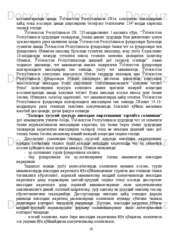 асослантирилди   ҳамда   Ўзбекистон   Республикаси   ОКга   консуллик   никоҳларини
қайд   этиш   асослари   ҳамда   шартларини   батафсил   белгиловчи   234 2
-модда   киритиш
таклиф этилди.
Ўзбекистон   Республикаси   ОК   235-моддасининг   1-қисмига   кўра,   “Ўзбекистон
Республикаси ҳудудидан ташқарида, бошқа давлат ҳудудида ўша давлатнинг қонун
ҳужжатларига риоя қилинган ҳолда Ўзбекистон Республикаси фуқаролари ўртасида
тузилган ҳамда Ўзбекистон Республикаси фуқаролари билан чет эл фуқаролари ёки
фуқаролиги бўлмаган  шахслар ўртасида  тузилган никоҳлар, агар ушбу Кодекснинг
16-моддасида   назарда   тутилган   никоҳ   тузишга   монелик   қиладиган   ҳолатлар
бўлмаса,   Ўзбекистон   Республикасида   ҳақиқий   деб   эътироф   этилади”.   Аммо
тадқиқот   давомида,   чет   мамлакатда   амалга   оширилган   Ўзбекистон   фуқаролари
иштирокидаги   никоҳларни   тан   олишда,   ушбу   чет   мамлакатда   Ўзбекистон
Республикаси   консуллик   муассасаси   бўлган   тақдирда   иккаласи   ҳам   Ўзбекистон
Республикаси   фуқаролари   бўлган   шахсларга   нисбатан   фақатгина   консуллик
муассасасида   никоҳдан   ўтиш   шартининг   белгиланмаганлиги   “қонунни   четлаб
ўтиш”   ҳолатларини   вужудга   келишига   замин   яратиши   назарий   жиҳатдан
асослантирилди   ҳамда   қонунни   четлаб   ўтиш   мақсади   асосан   никоҳ   ёши   билан
боғлиқ   бўлишига   эътибор   қаратилиб,   чет   мамлакатларда   қайд   этилган   Ўзбекистон
Республикаси   фуқаролари   иштирокидаги   никоҳларни   тан   олишда   ОКнинг   14-16-
моддаларга   риоя   этилиши   талабини   қонунчиликда   белгилаб   қўйиш   масалани
ижобий ҳал қилади, деган фикрга келинди.
  “Халқаро   хусусий   ҳуқуқда   никоҳдан   ажратишнинг   тартибга   солиниши”
деб номланувчи учинчи бобда, Ўзбекистон Республикаси ҳудудида чет эл элементи
билан   мураккаблашган   никоҳларни   ажратиш,   шу   билан   бирга   унинг   ҳудудидан
ташқарида   ажратилган   никоҳларни   эътироф   этиш   ва   никоҳни   ҳақиқий   эмас   деб
топиш билан боғлиқ масалалар илмий-назарий жиҳатдан таҳлил этилди.
Диссертант   томонидан   халқаро   хусусий   ҳуқуқда   никоҳдан   ажратишнинг
юридик   табиатини   таҳлил   этиш   асосида   никоҳдан   ажратишда   чет   эл   элементи
асосан қуйидаги икки ҳолатда мавжуд бўлиши аниқланди:
- эр-хотиннинг турли фуқароликка эгалиги;
- бир   фуқароликка   эга   эр-хотинларнинг   бошқа   мамлакатда   никоҳдан
ажрашиши.
Тадқиқот   ишида   ушбу   муносабатларда   коллизион   муаммо   асосан,   турли
мамлакатларда никоҳдан ажратишга йўл қўйилишининг турлича ҳал этилиши билан
боғлиқлиги   кўрсатилиб,   хорижий   мамлакатлар   моддий   қонунчилигида   никоҳдан
ажратишга   доир   нормаларни   қиёсий-ҳуқуқий   таҳлил   этиш   асосида   диссертант
никоҳдан   ажратишга   доир   хорижий   мамлакатларнинг   оила   қонунчилигини
шаклланишига диний, ахлоқий қадриятлар, урф-одатлар ва ҳудудий омиллар таъсир
кўрсатганлигини   таъкидлайди.   Диссертацияда   никоҳни   қайд   этишдан   фарқли
равишда   никоҳдан   ажратиш   масалаларида   коллизион   муаммо   кўпгина   чалкаш
ҳолатларни   келтириб   чиқариши   аниқланди.   Хусусан,   никоҳдан   ажратиш   бўйича
моддий-ҳуқуқий   нормалардаги   фарқлар   коллизияларнинг   икки   категориясини
келтириб чиқаради:
- асосий   коллизия,   яъни   бири   никоҳдан   ажратишни   йўл   қўядиган,   иккинчиси
эса умуман йўл қўймайдиган қонунчиликлар коллизияси ;
16 