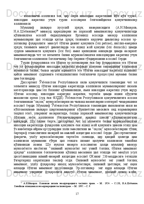 - иккиламчи   коллизия   эса,   ҳар   бири   никоҳдан   ажратишни   йўл   қўя   туриб,
никоҳдан   ажратиш   учун   турли   асосларни   белгилайдиган   қонунчиликлар
коллизияси.
Муаллиф   халқаро   хусусий   ҳуқуқ   назариясидаги   (А.Н.Макаров,
Н.А.Шебанова) 10
  мавжуд   қарашларни   ва   хорижий   мамлакатлар   қонунчилигида
қўлланилган   асосий   ёндашувларни   ўрганиш   асосида   мазкур   коллизион
муаммоларни   ҳал   этишда   қитъа   ҳуқуқ   тизимига   кирувчи   давлатлар   асосан   эр-
хотинлар фуқаролиги   мансуб бўлган давлат қонунига (lex patriae), инглиз-америка
ҳуқуқ   тизимига   мансуб   давлатларда   эса   яшаш   жой   қонуни   (lex   domicilii)   ҳамда
судлов   мамлакати   қонунига   (lex   fori)   амал   қилишини   аниқлади   ҳамда   аксарият
мамлакатларда  чет  эл элементи билан мураккаблашган  никоҳлардан ажратиш учун
белгиланган коллизион боғловчилар бир-бирини тўлдиришини асослаб берди. 
Турли фуқароликка эга бўлган эр-хотинларни ёки бир фуқароликка эга бўлган
чет   эл   фуқароларини   никоҳдан   ажратиш   нафақат   қонунни   танлашнинг   коллизион
муаммоси   билан,   балки   муҳим   аҳамиятга   эга   бўлган   никоҳдан   ажратиш   ишининг
қайси   мамлакат   судловига   тегишлилигини   белгиловчи   процессуал   муаммо   билан
ҳам боғлиқдир. 
Диссертант   Ўзбекистон   Республикаси   оила   қонунчилиги   томонидан   чет   эл
элементи   мавжуд   бўлган   никоҳдан   ажратишда   коллизион   муаммоларнинг   иккала
категориясида   ҳам   lex   foriнинг   қўлланилиши,   яъни   никоҳдан   ажратиш   учун   зарур
бўлган   асослар,   никоҳдан   ажратиш   жараёни,   тартиби   ҳамда   ишни   кўрувчи
ваколатли   орган   (суд   ёки   ФҲДЁ)   Ўзбекистон   Республикаси   қонунчилигига   асосан
белгиланиши “оқсоқ” муносабатларни ва чалкаш вазиятларни келтириб чиқаришини
асослаб   берди.   Муаллиф   Ўзбекистон   Республикаси   томонидан   имзоланган   икки   ва
кўптомонлама   халқаро   шартномаларнинг   кўрилаётган   масалага   оид   нормаларини
таҳлил   этиб,   уларнинг   аксариятида,   бошқа   хорижий   мамлакатлар   қонунчилигида
бўлгани   каби   коллизион   боғловчиларнинг   аралаш   шакли   қўлланганлигини
аниқлади.   Шу   билан   бирга,   диссертант   чет   эл   элементи   билан   мураккаблашган
никоҳни ажратишда фуқаролик қонунига ёки яшаш жой қонунига ҳавола этиш ҳам
ўз навбатида айрим қусурлардан холи эмаслигини ва “оқсоқ” муносабатларни тўлиқ
бартараф этмаслигини назарий ва амалий жиҳатдан асослаб берди. Диссертантнинг
фикрича,   ушбу   муносабатларни   тартибга   солишда,   ҳар   қандай   ҳолатда   ҳам
коллизион   муаммони   тўғри   ҳал   этишга   хизмат   қилувчи   коллизион   тамойил
қўлланиши   лозим.   Шу   нуқтаи   назарга   асосланган   ҳолда   муаллиф   мазкур
муносабатга   нисбатан   “оилавий   муносабат   энг   узвий   боғлиқ   бўлган   мамлакат
ҳуқуқи”   коллизион   боғловчисини   қўллаш   масалани   ҳал   этишда   энг   мақбул   усул
ҳисобланишини   илмий-назарий   жиҳатдан   асослаб   ОКнинг   236-моддасига   тегишли
ўзгартириш   киритишни   таклиф   этди.   Оилавий   муносабат   энг   узвий   боғлиқ
мамлакат,   ушбу   фуқаролар   никоҳ   муносабатлари,   оилавий   ҳаётлари,   энг   яқин
алоқада   бўлган   мамлакат   ҳисобланади.   Эр-хотинлар     энг   яқин   алоқада   бўлган
мамлакат   уларнинг   фуқаролиги   мансуб   бўлган   мамлакат,   доимий   яшаш   жойи,
10
  А.Н.Макаров.   Основн ые   начала   международного   частного   права.   –   М.:   1924.   –   С.120;   Н.А.Шебанова.
Се мейные  отношения в международном частном праве. – М.: 1995.  – С. 9.
17 