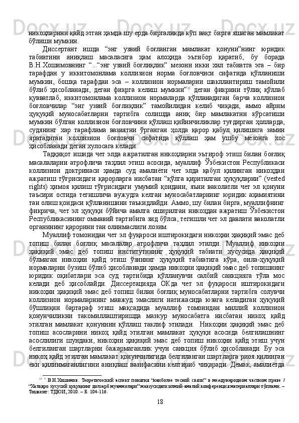 никоҳларини қайд этган ҳамда шу ерда биргаликда кўп вақт бирга яшаган мамлакат
бўлиши мумкин. 
Диссертант   ишда   “энг   узвий   боғланган   мамлакат   қонуни”нинг   юридик
табиатини   аниқлаш   масаласига   ҳам   алоҳида   эътибор   қаратиб,   бу   борада
В.Н.Хошимовнинг   “...“энг   узвий   боғлиқлик”   мезони   икки   хил   табиатга   эга   –   бир
тарафдан   у   иккитомонлама   коллизион   норма   боғловчиси   сифатида   қўлланиши
мумкин,   бошқа   тарафдан   эса   –   коллизион   нормаларни   шакллантириш   тамойили
бўлиб   ҳисобланади,   деган   фикрга   келиш   мумкин” 11
  деган   фикрини   тўлиқ   қўллаб
қувватлаб,   иккитомонлама   коллизион   нормаларда   қўлланадиган   барча   коллизион
боғловчилар   “энг   узвий   боғлиқлик”   тамойилидан   келиб   чиқади,   аммо   айрим
ҳуқуқий   муносабатларни   тартибга   солишда   аниқ   бир   мамлакатни   кўрсатиши
мумкин бўлган коллизион боғловчини қўллаш қийинчиликлар туғдирган  ҳолларда,
судянинг   хар   тарафлама   вазиятни   ўрганган   ҳолда   қарор   қабул   қилишига   замин
яратадиган   коллизион   боғловчи   сифатида   қўллаш   ҳам   ушбу   мезонга   хос
ҳисобланади деган хулосага келади. 
Тадқиқот  ишида  чет  элда ажратилган никоҳларни эътироф  этиш билан  боғлиқ
масалаларни   атрофлича   таҳлил   этиш   асосида,   муаллиф   Ўзбекистон   Республикаси
коллизион   доктринаси   ҳамда   суд   амалиёти   чет   элда   қабул   қилинган   никоҳдан
ажратиш   тўғрисидаги   қарорларга   нисбатан   “қўлга   қиритилган   ҳуқуқларни”   (vested
rights)   ҳимоя   қилиш   тўғрисидаги   умумий   қоидани,   яъни   ваколатли   чет   эл   қонуни
таъсири   остида   тегишлича   вужудга   келган   муносабатларнинг   юридик   аҳамиятини
тан олиш қоидаси қўлланишини таъкидлайди. Аммо, шу билан бирга, муаллифнинг
фикрича,   чет   эл   ҳуқуқи   бўйича   амалга   оширилган   никоҳдан   ажратиш   Ўзбекистон
Республикасининг оммавий тартибига зид бўлса, тегишли чет эл давлати ваколатли
органининг қарорини тан олинмаслиги лозим. 
Муаллиф томонидан чет эл фуқароси иштирокидаги никоҳни ҳақиқий эмас деб
топиш   билан   боғлиқ   масалалар   атрофлича   таҳлил   этилди.   Муаллиф   никоҳни
ҳақиқий   эмас   деб   топиш   институтининг   ҳуқуқий   табиати   хусусида   ҳақиқий
бўлмаган   никоҳни   қайд   этиш   ўзининг   ҳуқуқий   табиатига   кўра,   оила-ҳуқуқий
нормаларни бузиш бўлиб ҳисобланади ҳамда никоҳни ҳақиқий эмас деб топишнинг
юридик   оқибатлари   эса   суд   тартибида   қўлланувчи   салбий   санкцияга   тўла   мос
келади   деб   ҳисоблайди.   Диссертацияда   ОКда   чет   эл   фуқароси   иштирокидаги
никоҳни   ҳақиқий   эмас   деб   топиш   билан   боғлиқ   муносабатларни   тартибга   солувчи
коллизион   нормаларнинг   мавжуд   эмаслиги   натижасида   юзага   келадиган   ҳуқуқий
бўшлиқни   бартараф   этиш   мақсадида   муаллиф   томонидан   миллий   коллизион
қонунчиликни   такомиллаштиришда   мазкур   муносабатга   нисбатан   никоҳ   қайд
этилган   мамлакат   қонунини   қўллаш   таклиф   этилади.     Никоҳни   ҳақиқий   эмас   деб
топиш   асосларини   никоҳ   қайд   этилган   мамлакат   ҳуқуқи   асосида   белгилашнинг
асослилиги   шундаки,   никоҳни   ҳақиқий   эмас   деб   топиш   никоҳни   қайд   этиш   учун
белгиланган   шартларни   бажармаганлик   учун   санкция   бўлиб   ҳисобланади.   Бу   эса
никоҳ қайд этилган мамлакат қонунчилигида белгиланган шартларга риоя қилинган
ёки   қилинмаганлигини   аниқлаш   вазифасини   келтириб   чиқаради.   Демак,   амалиётда
11
  ?
  В.Н.Хошимов.   Теоретический   аспект   понятия   “наиболее   тесной   связи”   в   международном   частном   праве   /
“Халқаро хусусий ҳуқуқнинг долзарб муаммолари” мавзусидаги илмий-амалий конференция материаллари тўплами. –
Тошкент: ТДЮИ, 2010. – Б. 104-116.
18 