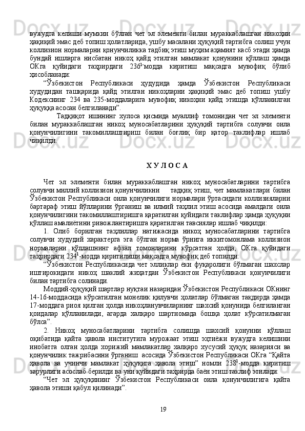вужудга   келиши   мумкин   бўлган   чет   эл   элементи   билан   мураккаблашган   никоҳни
ҳақиқий эмас деб топиш ҳолатларида, ушбу масалани ҳуқуқий тартибга солиш учун
коллизион нормаларни қонунчиликка тадбиқ этиш муҳим аҳамият касб этади ҳамда
бундай   ишларга   нисбатан   никоҳ   қайд   этилган   мамлакат   қонунини   қўллаш   ҳамда
ОКга   қуйидаги   таҳрирдаги   236 1-
модда   киритиш   мақсадга   мувофиқ   бўлиб
ҳисобланади:
“Ўзбекистон   Республикаси   ҳудудида   ҳамда   Ўзбекистон   Республикаси
худудидан   ташқарида   қайд   этилган   никоҳларни   ҳақиқий   эмас   деб   топиш   ушбу
Кодекснинг   234   ва   235-моддаларига   мувофиқ   никоҳни   қайд   этишда   қўлланилган
ҳуқуққа асосан белгиланади”. 
        Тадқиқот   ишининг   хулоса   қисмида   муаллиф   томонидан   чет   эл   элементи
билан   мураккаблашган   никоҳ   муносабатларини   ҳуқуқий   тартибга   солувчи   оила
қонунчилигини   такомиллаштириш   билан   боғлиқ   бир   қатор   таклифлар   ишлаб
чиқилди.
Х У Л О С А
Чет   эл   элементи   билан   мураккаблашган   никоҳ   муносабатларини   тартибга
солувчи миллий коллизион қонунчиликни тадқиқ   этиш,   чет   мамлакатлари   билан
Ўзбекистон  Республикаси оила қонунчилиги нормалари ўртасидаги  коллизияларни
бартараф   этиш   йўлларини   ўрганиш   ва   илмий   таҳлил   этиш   асосида   амалдаги   оила
қонунчилигини такомиллаштиришга қаратилган қуйидаги таклифлар ҳамда ҳуқуқни
қўллаш амалиётини ривожлантиришга қаратилган тавсиялар ишлаб чиқилди:
1.   Олиб   борилган   таҳлиллар   натижасида   никоҳ   муносабатларини   тартибга
солувчи   худудий   характерга   эга   бўлган   норма   ўрнига   иккитомонлама   коллизион
нормаларни   қўллашнинг   афзал   томонларини   кўрсатган   ҳолда,   ОКга   қуйидаги
таҳрирдаги 234 1
-модда қиритилиши мақсадга мувофиқ деб топилди:
“Ўзбекистон   Республикасида   чет   элликлар   ёки   фуқаролиги   бўлмаган   шахслар
иштирокидаги   никоҳ   шаклий   жиҳатдан   Ўзбекистон   Республикаси   қонунчилиги
билан тартибга солинади.
Моддий-ҳуқуқий шартлар нуқтаи назаридан Ўзбекистон Республикаси ОКнинг
14-16-моддасида   кўрсатилган   монелик   қилувчи   ҳолатлар   бўлмаган   тақдирда   ҳамда
17-моддага риоя қилган ҳолда никоҳланувчиларнинг шахсий қонунида белгиланган
қоидалар   қўлланилади,   агарда   халқаро   шартномада   бошқа   ҳолат   кўрсатилмаган
бўлса”.
2.   Никоҳ   муносабатларини   тартибга   солишда   шахсий   қонунни   қўллаш
оқибатида   қайта   ҳавола   институтига   мурожаат   этиш   эҳтиёжи   вужудга   келишини
инобатга   олган   ҳолда   хорижий   мамлакатлар   халқаро   хусусий   ҳуқуқ   назарияси   ва
қонунчилик тажрибасини ўрганиш   асосида Ўзбекистон Республикаси ОКга “Қайта
ҳавола   ва   учинчи   мамлакат   ҳуқуқига   ҳавола   этиш”   номли   238 1
-модда   киритиш
зарурлиги асослаб берилди ва уни қуйидаги таҳрирда баён этиш таклиф этилади: 
“Чет   эл   ҳуқуқининг   Ўзбекистон   Республикаси   оила   қонунчилигига   қайта
ҳавола этиши қабул қилинади”. 
19 