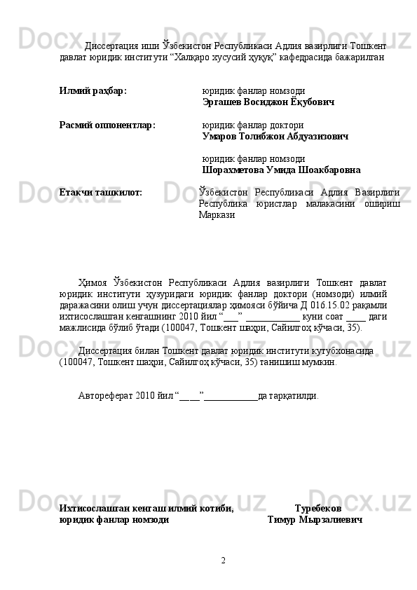 Диссертация иши Ўзбекистон Республикаси Адлия вазирлиги Тошкент
давлат юридик институти “Халқаро хусусий ҳуқуқ” кафедрасида бажарилган
Илмий раҳбар: юридик фанлар номзоди 
Эргашев Восиджон Ёқубович
Расмий оппонентлар: юридик фанлар доктори 
Умаров Толибжон Абдуазизович
юридик фанлар номзоди 
Шорахметова Умида Шоакбаровна
Етакчи ташкилот: Ўзбекистон   Республикаси   Адлия   Вазирлиги
Республика   юристлар   малакасини   ошириш
Маркази
 
Ҳимоя   Ўзбекистон   Республикаси   Адлия   вазирлиги   Тошкент   давлат
юридик   институти   ҳузуридаги   юридик   фанлар   доктори   (номзоди)   илмий
даражасини олиш учун диссертациялар ҳимояси бўйича Д 016.15.02 рақамли
ихтисослашган кенгашнинг 2010 йил “___” ___________ куни соат ____ даги
мажлисида бўлиб ўтади (100047, Тошкент шаҳри, Сайилгоҳ кўчаси, 35).
Диссертация билан Тошкент давлат юридик институти кутубхонасида 
(100047, Тошкент шаҳри, Сайилгоҳ кўчаси, 35) танишиш мумкин.
Автореферат 2010 йил “__ __ ”___________да тарқатилди.
Ихтисослашган кенгаш илмий котиби,                         Туребеков
юридик фанлар номзоди                                        Тимур Мырзалиевич
2 