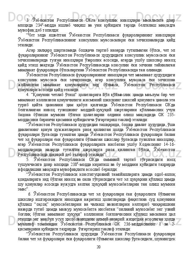 3.   Ўзбекистон   Республикаси   ОКга   консуллик   никоҳлари   масаласига   доир
алоҳида   234 2
-модда   ишлаб   чиқиш   ва   уни   қуйидаги   тарзда   белгилаш   мақсадга
мувофиқ деб топилди:
“Чет   элда   яшаётган   Ўзбекистон   Республикаси   фуқароларининг   никоҳлари
Ўзбекистон   Республикасининг   консуллик   муассасалари   ёки   элчихоналарда   қайд
этилади.
Агар   халқаро   шартномада   бошқача   тартиб   назарда   тутилмаган   бўлса,   чет   эл
фуқароларининг   Ўзбекистон   Республикаси   ҳудудидаги   консуллик   муассасаси   ёки
элчихоналарида   тузган   никоҳлари   ўзаролик   асосида,   агарда   ушбу   шахслар   никоҳ
қайд   этиш   вақтида   Ўзбекистон   Республикасида   консулни   ёки   элчини   тайинлаган
мамлакат фуқаролари бўлсаларгина Ўзбекистон Республикасида тан олинади.
Ўзбекистон Республикаси фуқароларининг никоҳлари чет мамлакат ҳудудидаги
консуллик   муассаса   ёки   элчихонада,   агар   консуллик   муассаса   ёки   элчихона
жойлашган   мамлакат   қонунларига   зид   бўлмаса,   Ўзбекистон   Республикаси
қонунлари асосида қайд этилади.
4.   “Қонунни   четлаб   ўтиш”   ҳолатларига   йўл   қўймаслик   ҳамда   маълум   бир   чет
мамлакат коллизион қонунчилиги жисмоний шахснинг шахсий қонунига ҳавола эта
туриб   қайта   ҳаволани   ҳам   қабул   қилганда   Ўзбекистон   Республикаси   ОКда
белгиланган   никоҳ   тузишнинг   моддий-ҳуқуқий   шартларини   қўлламаслик   учун
баҳона   бўлиши   мумкин   бўлган   ҳолатларни   олдини   олиш   мақсадида   ОК   235-
моддасини биринчи қисмини қуйидагича ўзгартириш таклиф этилади:
“Ўзбекистон Республикаси ҳудудидан ташқарида, бошқа давлат ҳудудида, ўша
давлатнинг   қонун   ҳужжатларига   риоя   қилинган   ҳолда   Ўзбекистон   Республикаси
фуқаролари   ўртасида   тузилган   ҳамда   Ўзбекистон   Республикаси   фуқаролари   билан
чет эл фуқаролари ёки фуқаролиги бўлмаган шахслар ўртасида тузилган никоҳлар,
агар   Ўзбекистон   Республикаси   фуқароларига   нисбатан   ушбу   Кодекснинг   14-16-
моддаларида   назарда   тутилган   шартларга   риоя   қилинган   бўлса,   Ўзбекистон
Республикасида ҳақиқий деб эътироф этилади”.
5.   Ўзбекистон   Республикаси   ОКда   оммавий   тартиб   тўғрисидаги   изоҳ
тушунчасига   доир   алоҳида   238 2
-модда   киритиш   ва   бу   моддани   қуйидаги   таҳрирда
ифодалашни мақсадга мувофиқлиги асослаб берилди:
“Ўзбекистон   Республикаси   конституциявий   тамойилларига   ҳамда   одоб-ахлоқ
қоидаларига  зид  бўлган  никоҳ  ва оила  тўғрисидаги   чет  эл ҳуқуқини қўллаш  ҳамда
шу   қонунлар   асосида   вужудга   келган   ҳуқуқий   муносабатларни   тан   олиш   мумкин
эмас”.
  6.   Ўзбекистон   Республикасида   чет   эл   фуқаролари   ёки   фуқаролиги   бўлмаган
шахслар   иштирокидаги   никоҳдан   ажратиш   ҳолатларида   фақатгина   суд   қонунини
қўллаш   “оқсоқ”   муносабатларни   ва   чалкаш   вазиятларни   келтириб   чиқаришини
назарда   тутиб   ҳамда   мазкур   муносабатга   нисбатан   “оилавий   муносабат   энг   узвий
боғлиқ   бўлган   мамлакат   ҳуқуқи”   коллизион   боғловчисини   қўллаш   масалани   ҳал
этишда энг  мақбул усул ҳисобланишини илмий-назарий жиҳатдан  асослаган  ҳолда
муаллиф   томонидан   Ўзбекистон   Республикаси   ОК   236-моддасининг   1   ва   2-
қисмларини қуйидаги таҳрирда  ўзгартириш таклиф этилади:
“Ўзбекистон   Республикаси   ҳудудида   Ўзбекистон   Республикаси   фуқаролари
билан чет эл фуқаролари ёки фуқаролиги бўлмаган шахслар ўртасидаги, шунингдек
20 