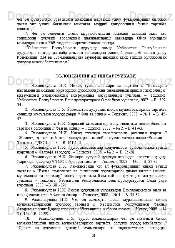 чет   эл   фуқаролари   ўртасидаги   никоҳдан   ажратиш   ушбу   фуқароларнинг   оилавий
ҳаёти   энг   узвий   боғланган   мамлакат   моддий   қонунчилиги   билан   тартибга
солинади”.
7.   Чет   эл   элементи   билан   мураккаблашган   никоҳни   ҳақиқий   эмас   деб
топишнинг   ҳуқуқий   асосларини   шакллантириш   мақсадида   ОКга   қуйидаги
мазмундаги янги 236 1
-моддани киритиш тавсия этилди:
“Ўзбекистон   Республикаси   ҳудудида   ҳамда   Ўзбекистон   Республикаси
худудидан   ташқарида   қайд   этилган   никоҳларни   ҳақиқий   эмас   деб   топиш   ушбу
Кодекснинг   234   ва   235-моддаларига   мувофиқ   никоҳни   қайд   этишда   қўлланилган
ҳуқуққа асосан белгиланади.”  
               
ЭЪЛОН ҚИЛИНГАН ИШЛАР РЎЙХАТИ
1. Рахмонкулова   Н.Х.   Никоҳ   тузиш   асослари   ва   тартиби   //   “ Болаларни
ижтимоий ҳимоялаш: кураторлик функцияларини такомиллаштириш истиқболлари”
мавзусидаги   илмий-амалий   конференция   материаллари   тўплами.   –   Тошкент:
Ўзбекистон Республикаси Бош прокуратураси Олий ўқув курслари, 2007. – Б. 329-
341.
2. Рахмонкулова  Н.Х.   Ўзбекистон   ҳудудида  никоҳ муносабатларини  тартибга
солишда мусулмон ҳуқуқи даври // Фан ва ёшлар. – Тошкент, 2008. – № 1. – Б. 45-
47.
3. Рахмонкулова   Н.Х.   Хорижий   мамлакатлар   қонунчилигида   никоҳ   ёшининг
тартибга солиниши // Фан ва ёшлар. – Тошкент, 2008. – № 2. – Б. 41-43.
4.   Рахмонкулова   Н.Х.   Никоҳ   тузишда   тарафларнинг   розилиги   шарти   //
“Жамият,   давлат ва ёшлар” мавзусидаги илмий анжуман материаллари тўплами. –
Тошкент: ТДЮИ, 2008. – Б. 141-142.
5. Рахмонкулова   Н.Х.   Турли   мамлакатлар   қонунчилиги   бўйича   никоҳ   тузиш
шартлари // Фалсафа ва ҳуқуқ . – Тошкент, 2008. – № 2. –  Б. 26-28.
6. Рахмонкулова   Н.Х.   Халқаро   хусусий   ҳуқуқда   никоҳдан   ажратиш   ҳақида
(тарихдан қисқача) // ТДЮИ Ахборотномаси. – Тошкент, 2008. – №2. – Б. 87-89.
7. Рахмонкулова   Н.Х.   Ўзбекистонда   чет   эл   фуқароларининг   никоҳ   тузиш
лаёқати   //   “Вояга   етмаганлар   ва   ёшларнинг   ҳуқуқларини   ҳимоя   қилиш   тизими:
муаммолар   ва   ечимлар”   мавзусидаги   илмий-амалий   конференция   материаллари
тўплами.   –   Тошкент:   Ўзбекистон   Республикаси   Бош   прокуратураси   Олий   ўқув
курслари, 2008. – Б. 381-391.
8. Рахмонкулова   Н.Х.   Инсон   ҳуқуқлари   умумжаҳон   Декларациясида   оила   ва
никоҳ масалалари // Фан ва ёшлар. – Тошкент, 2008. – № 4. – Б. 35-39.
9.   Рахмонкулова   Н.Х.   Чет   эл   элементи   билан   мураккаблашган   никоҳ
муносабатларининг   ҳуқуқий   табиати   //   Ўзбекистон   Республикаси   Фанлар
Академиясининг Қорақалпоғистон бўлимининг Ахборотномаси, – Нукус, 2009. – №
2 (215). – Б. 94-99.
10.   Рахмонкулова   Н.Х.   Турли   мамлакатларда   чет   эл   элементи   билан
мураккаблашган   никоҳ   муносабатларини   тартибга   солувчи   ҳуқуқ   манбалари   //
“Давлат   ва   ҳуқуқнинг   долзарб   муаммолари   ёш   тадқиқотчилар   нигоҳида”
21 