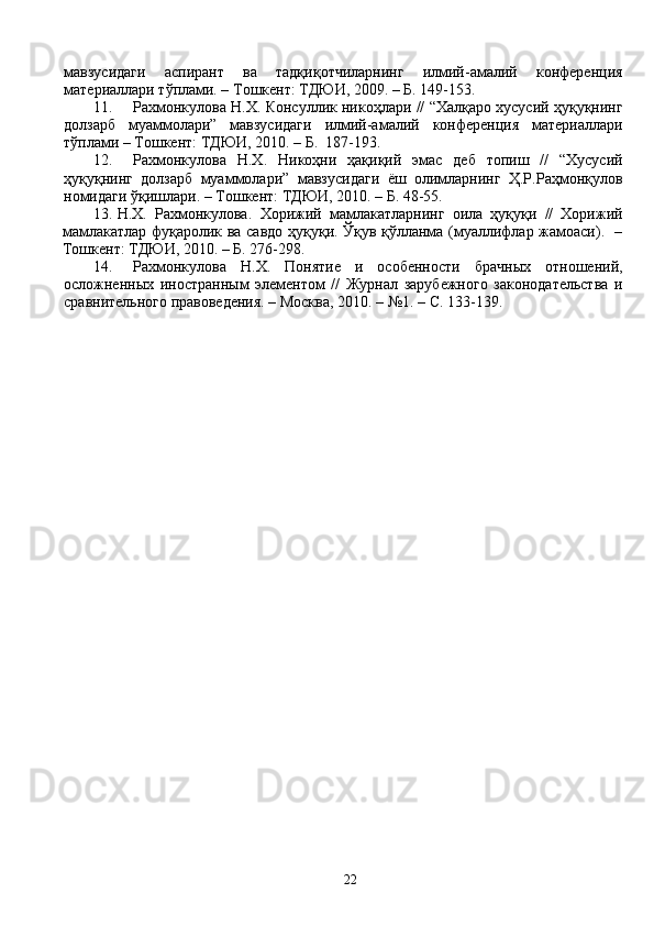 мавзусидаги   аспирант   ва   тадқиқотчиларнинг   илмий-амалий   конференция
материаллари тўплами. – Тошкент: ТДЮИ, 2009. – Б. 149-153.
11. Рахмонкулова Н.Х. Консуллик никоҳлари // “Халқаро хусусий ҳуқуқнинг
долзарб   муаммолари”   мавзусидаги   илмий-амалий   конференция   материаллари
тўплами – Тошкент: ТДЮИ, 2010.  – Б.   187-193.
12. Рахмонкулова   Н.Х.   Никоҳни   ҳақиқий   эмас   деб   топиш   //   “Хусусий
ҳуқуқнинг   долзарб   муаммолари”   мавзусидаги   ёш   олимларнинг   Ҳ.Р.Раҳмонқулов
номидаги ўқишлари. – Тошкент: ТДЮИ, 2010.  – Б.  48-55.
13. Н.Х.   Рахмонкулова.   Хорижий   мамлакатларнинг   оила   ҳуқуқи   //   Хорижий
мамлакатлар фуқаролик ва савдо ҳуқуқи. Ўқув қўлланма (муаллифлар жамоаси).   –
Тошкент: ТДЮИ, 2010. – Б. 276-298 . 
14. Рахмонкулова   Н.Х.   Понятие   и   особенности   брачных   отношений,
осложненных   иностранным   элементом   //   Журнал   зарубежного   законодательства   и
сравнительного правоведения. – Москва,   2010.  – №1. – С.  133-139.
22 