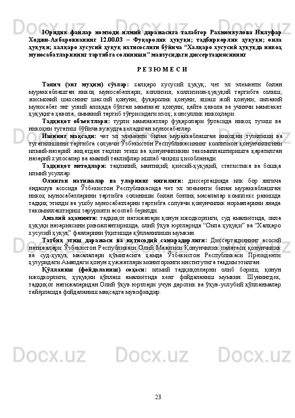 Юридик   фанлар   номзоди   илмий   даражасига   талабгор   Рахмонкулова   Нилуфар
Ходжи-Акбаровнанинг   12.00.03   –   Фуқаролик   ҳуқуқи;   тадбиркорлик   ҳуқуқи;   оила
ҳуқуқи; халқаро хусусий ҳуқуқ ихтисослиги бўйича “Халқаро хусусий ҳуқуқда никоҳ
муносабатларининг тартибга солиниши” мавзусидаги диссертациясининг 
Р Е З Ю М Е С И
Таянч   (энг   муҳим)   сўзлар:   халқаро   хусусий   ҳуқуқ;   чет   эл   элементи   билан
мураккаблашган   никоҳ   муносабатлари;   коллизия;   коллизион-ҳуқуқий   тартибга   солиш;
жисмоний   шахснинг   шахсий   қонуни;   фуқаролик   қонуни;   яшаш   жой   қонуни;   оилавий
муносабат   энг   узвий   алоқада   бўлган   мамлакат   қонуни;   қайта   ҳавола   ва   учинчи   мамлакат
ҳуқуқига ҳавола; оммавий тартиб тўғрисидаги изоҳ; консуллик никоҳлари.
Тадқиқот   объектлари:   турли   мамлакатлар   фуқаролари   ўртасида   никоҳ   тузиш   ва
никоҳни тугатиш бўйича вужудга келадиган муносабатлар.
Ишнинг   мақсади:   ч ет   эл   элементи   билан   мураккаблашган   никоҳ ни   тузи ли ш и   ва
тугатилишини   тартибга солувчи Ўзбекистон Республикасининг   коллизион қонунчилигини
илмий-назарий   жиҳатдан   таҳлил   этиш   ва   қонунчиликни   такомиллаштиришга   қаратилган
назарий хулосалар ва амалий таклифлар ишлаб чи қ иш  ҳисобланади.  
Тадқиқот   методлари:   таҳлилий,   мантиқий,   қиёсий-ҳуқуқий,   статистика   ва   бошқа
илмий усуллар. 
Олинган   натижалар   ва   уларнинг   янгилиги:   диссертацияда   илк   бор   янгича
ёндашув   асосида   Ўзбекистон   Республикасида   чет   эл   элементи   билан   мураккаблашган
никоҳ   муносабатларини   тартибга   солиниши   билан   боғлиқ   масалалар   комплекс   равишда
тадқиқ этилди ва ушбу муносабатларни тартибга солувчи қонунчилик нормаларини янада
такомиллаштириш зарурияти асослаб берилди.
Амалий аҳамияти:   тадқиқот натижалари қонун ижодкорлиги, суд амалиётида, оила
ҳуқуқи назариясини ривожлантиришда, олий ўқув юртларида “Оила ҳуқуқи” ва “Халқаро
хусусий ҳуқуқ” фанларини ўқитишда қўлланилиши мумкин. 
Татбиқ   этиш   даражаси   ва   иқтисодий   самарадорлиги:   Диссертациянинг   асосий
натижалари   Ўзбекистон   Республикаси   Олий   Мажлиси   Қонунчилик   палатаси   қонунчилик
ва   суд-ҳуқуқ   масалалари   қўмитасига   ҳамда   Ўзбекистон   Республикаси   Президенти
ҳузуридаги Амалдаги қонун ҳужжатлари мониторинги институтига тақдим этилган. 
Қўлланиш   (фойдаланиш)   соҳаси:   илмий   тадқиқотларни   олиб   бориш,   қонун
ижодкорлиги,   ҳуқуқни   қўллаш   амалиётида   кенг   фойдаланиш   мумкин.   Шунингдек,
тадқиқот  натижаларидан  Олий  ўқув юртлари  учун  дарслик  ва   ўқув-услубий  қўлланмалар
тайёрлашда фойдаланиш мақсадга мувофиқдир.
23 