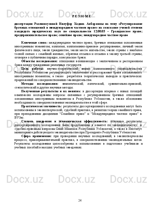 Р Е З Ю М Е
диссертации   Рахмонкуловой   Нилуфар   Ходжи-   Акбаровны   на   тему   «Регулирование
брачных   отношений  в  международном  частном  праве»  на  соискание  ученой  степени
кандидата   юридических   наук   по   специальности   12.00.03   –   Гражданское   право;
предпринимательское право; семейное право; международное частное право
Ключевые   слова:   международное   частное   право;   брачные   отношения   осложненные
иностранным   элементом;   коллизия;   коллизионно-правовое   регулирование;   личный   закон
физического   лица;   закон   гражданства;   закон   места   жительства;   закон   страны   с   наиболее
тесной связью с семейной жизнью; обратная отсылка и отсылка к закону третьей страны;
оговорка о публичном порядке; консульские браки.
Объекты   исследования:   отношения   возникающие   с   заключением   и   расторжением
брака между гражданами раз лич ных государств. 
Цель   работы:   научно-теоретический   анализ   коллизионного   законодательства
Республики  Узбекистан регулирующего  заключение  и рассторжение брака  осложненного
иностранным   элементом,   а   также     разработка   теоритических   выводов   и   практических
предложений по совершенствованию законодательства. 
Метод ы   исследования:   аналитический,   логический,   сравнительно-правовой,
статистический и другие научные методы.
Полученные   результаты   и   их   новизна:   в   диссертации   впервые   с   новых   позиций
комплексно   исследованы   вопросы   связанные   с   регулированием   брачных   отношений
осложненных   иностранным   элементом   в   Республике   Узбекистан,   а   также   обоснована
необходимость совершенствования законодательства в этой сфере.
Практическая значимость:   результаты диссертационного исследования могут быть
использованы в законотворческой, судебной практике, в развитии теории семейного права,
при   преподовании   дисциплин   “Семейное   право”   и   “Международное   частное   право”   в
ВУЗах.
Степень   внедрения   и   экономическая   эффективность:   основные   результат ы
диссертационного   исследования   были   представлены   в   комитет   по   законодательству     и
судебно-правовым   вопросам   Олий  Мажлиса  Республики  Узбекистан,  а  также  в Институт
мониторинга действующего законодательства при Президенте Республики Узбекистан.  
Сфера   применения:   при   проведении   научн ы х   исследований,   в   законотворческом
процессе,   правоприменительной   практике,   в   совершенствовании   законодательных   актов.
Результаты   исследования   целесообразн ы   к   использованию   в   подготовке   учебников   и
учебных пособий в высших учебных заведениях.  
24 