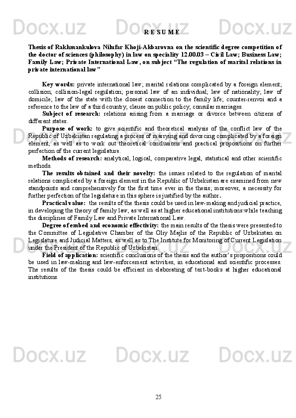 R E S U M E
Thesis of Rakhmankulova Nilufar Khoji-Akbarovna on the scientific degree competition of
the doctor of sciences (philosophy) in law on speciality 12.00.03 – Civil Law; Business Law;
Family Law; Private International Law, on subject “The regulation of marital relations in
private international law” 
Key  words:   private   international   law;   marital  relations  complicated   by  a  foreign  element;
collision;   collision-legal   regulation;   personal   law   of   an   individual;   law   of   nationality;   law   of
domicile;   law   of   the   state   with   the   closest   connection   to   the   family   life;   counter-renvoi   and   a
reference to the law of a third country; clause on public policy; consular marriages.
Subject   of   research:   relations   arising   from   a   marriage   or   divorce   between   citizens   of
different states. 
Purpose   of   work:   to   give   scientific   and   theoretical   analysis   of   the   conflict   law   of   the
Republic of Uzbekistan regulating a process of marrying and divorcing complicated by a foreign
element,   as   well   as   to   work   out   theoretical   conclusions   and   practical   propositions   on   further
perfection of the current legislature. 
Methods   of research:   analytical, logical, comparative legal, statistical and other scientific
methods.
The   results   obtained   and   their   novelty:   the   issues   related   to   the   regulation   of   marital
relations complicated by a foreign element in the Republic of Uzbekistan are examined from new
standpoints  and   comprehensively   for   the  first   time  ever  in   the  thesis;   moreover,   a  necessity   for
further perfection of the legislature in this sphere is justified by the author .
Practical value:   the results of the thesis could be used in law-making and judicial practice,
in developing the theory of family law, as well as at higher educational institutions while teaching
the disciplines of Family Law and Private International Law.       
Degree of embed and economic effectivity:  the main results of the thesis were presented to
the   Committee   of   Legislative   Chamber   of   the   Oliy   Majlis   of   the   Republic   of   Uzbekistan   on
Legislature and Judicial Matters, as well as to The Institute for Monitoring of Current Legislation
under the President of the Republic of Uzbekistan.
Field of application:  scientific conclusions of the thesis and the author’s propositions could
be   used   in   law-making   and   law-enforcement   activities,   in   educational   and   scientific   processes.
The   results   of   the   thesis   could   be   efficient   in   elaborating   of   text-boks   at   higher   educational
institutions.
25 