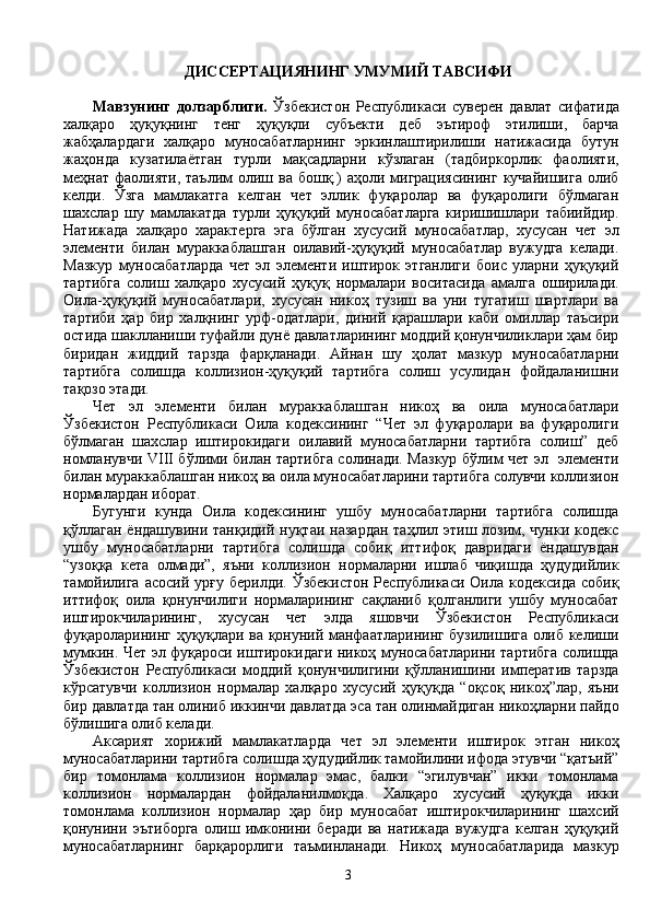 ДИССЕРТАЦИЯНИНГ УМУМИЙ ТАВСИФИ
Мавзунинг   долзарблиги.   Ўзбекистон   Республикаси   суверен   давлат   сифатида
халқаро   ҳуқуқнинг   тенг   ҳуқуқли   субъекти   деб   эътироф   этилиши,   барча
жабҳалардаги   халқаро   муносабатларнинг   эркинлаштирилиши   натижасида   бутун
жаҳонда   кузатилаётган   турли   мақсадларни   кўзлаган   (тадбиркорлик   фаолияти,
меҳнат  фаолияти,  таълим   олиш  ва бошқ.)   аҳоли  миграциясининг  кучайишига  олиб
келди.   Ўзга   мамлакатга   келган   чет   эллик   фуқаролар   ва   фуқаролиги   бўлмаган
шахслар   шу   мамлакатда   турли   ҳуқуқий   муносабатларга   киришишлари   табиийдир.
Натижада   халқаро   характерга   эга   бўлган   хусусий   муносабатлар,   хусусан   чет   эл
элементи   билан   мураккаблашган   оилавий-ҳуқуқий   муносабатлар   вужудга   келади.
Мазкур   муносабатларда   чет   эл   элементи   иштирок   этганлиги   боис   уларни   ҳуқуқий
тартибга   солиш   халқаро   хусусий   ҳуқуқ   нормалари   воситасида   амалга   оширилади.
Оила-ҳуқуқий   муносабатлари,   хусусан   никоҳ   тузиш   ва   уни   тугатиш   шартлари   ва
тартиби   ҳар   бир   халқнинг   урф-одатлари,   диний   қарашлари   каби   омиллар   таъсири
остида шаклланиши туфайли дунё давлатларининг моддий қонунчиликлари ҳам бир
биридан   жиддий   тарзда   фарқланади.   Айнан   шу   ҳолат   мазкур   муносабатларни
тартибга   солишда   коллизион-ҳуқуқий   тартибга   солиш   усулидан   фойдаланишни
тақозо этади. 
Чет   эл   элементи   билан   мураккаблашган   никоҳ   ва   оила   муносабатлари
Ўзбекистон   Республикаси   Оила   кодексининг   “Чет   эл   фуқаролари   ва   фуқаролиги
бўлмаган   шахслар   иштирокидаги   оилавий   муносабатларни   тартибга   солиш”   деб
номланувчи VIII бўлими билан тартибга солинади. Мазкур бўлим чет эл   элементи
билан мураккаблашган никоҳ ва оила муносабатларини тартибга солувчи коллизион
нормалардан иборат. 
Бугунги   кунда   Оила   кодексининг   ушбу   муносабатларни   тартибга   солишда
қўллаган  ёндашувини танқидий  нуқтаи  назардан  таҳлил этиш лозим, чунки кодекс
ушбу   муносабатларни   тартибга   солишда   собиқ   иттифоқ   давридаги   ёндашувдан
“узоққа   кета   олмади”,   яъни   коллизион   нормаларни   ишлаб   чиқишда   ҳудудийлик
тамойилига  асосий  урғу  берилди.  Ўзбекистон  Республикаси  Оила  кодексида  собиқ
иттифоқ   оила   қонунчилиги   нормаларининг   сақланиб   қолганлиги   ушбу   муносабат
иштирокчиларининг,   хусусан   чет   элда   яшовчи   Ўзбекистон   Республикаси
фуқароларининг ҳуқуқлари ва қонуний манфаатларининг бузилишига олиб келиши
мумкин. Чет эл фуқароси иштирокидаги никоҳ муносабатларини тартибга солишда
Ўзбекистон   Республикаси   моддий   қонунчилигини   қўлланишини   императив   тарзда
кўрсатувчи   коллизион   нормалар   халқаро   хусусий   ҳуқуқда   “оқсоқ   никоҳ”лар,   яъни
бир давлатда тан олиниб иккинчи давлатда эса тан олинмайдиган никоҳларни пайдо
бўлишига олиб келади. 
Аксарият   хорижий   мамлакатларда   чет   эл   элементи   иштирок   этган   никоҳ
муносабатларини тартибга солишда ҳудудийлик тамойилини ифода этувчи “қатъий”
бир   томонлама   коллизион   нормалар   эмас,   балки   “эгилувчан”   икки   томонлама
коллизион   нормалардан   фойдаланилмоқда.   Халқаро   хусусий   ҳуқуқда   икки
томонлама   коллизион   нормалар   ҳар   бир   муносабат   иштирокчиларининг   шахсий
қонунини   эътиборга   олиш   имконини   беради   ва   натижада   вужудга   келган   ҳуқуқий
муносабатларнинг   барқарорлиги   таъминланади.   Никоҳ   муносабатларида   мазкур
3 