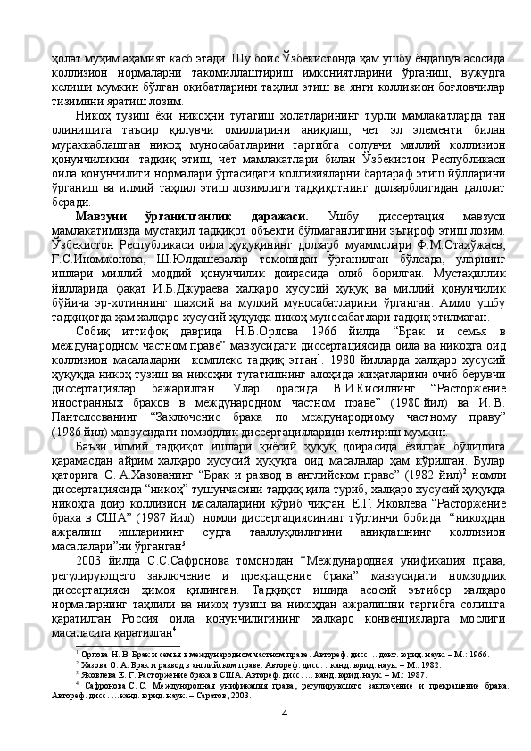 ҳолат муҳим аҳамият касб этади. Шу боис Ўзбекистонда ҳам ушбу ёндашув асосида
коллизион   нормаларни   такомиллаштириш   имкониятларини   ўрганиш,   вужудга
келиши мумкин бўлган  оқибатларини таҳлил этиш ва янги  коллизион боғловчилар
тизимини яратиш лозим.
Никоҳ   тузиш   ёки   никоҳни   тугатиш   ҳолатларининг   турли   мамлакатларда   тан
олинишига   таъсир   қилувчи   омилларини   аниқлаш,   чет   эл   элементи   билан
мураккаблашган   никоҳ   муносабатларини   тартибга   солувчи   миллий   коллизион
қонунчиликни тадқиқ   этиш,   чет   мамлакатлари   билан   Ўзбекистон   Республикаси
оила қонунчилиги нормалари ўртасидаги коллизияларни бартараф этиш йўлларини
ўрганиш   ва   илмий   таҳлил   этиш   лозимлиги   тадқиқотнинг   долзарблигидан   далолат
беради. 
Мавзуни   ўрганилганлик   даражаси.   Ушбу   диссертация   мавзуси
мамлакатимизда  мустақил тадқиқот   объекти  бўлмаганлигини  эътироф   этиш лозим.
Ўзбекистон   Республикаси   оила   ҳуқуқининг   долзарб   муаммолари   Ф.М.Отахўжаев,
Г.С.Иномжонова,   Ш.Юлдашевалар   томонидан   ўрганилган   бўлсада,   уларнинг
ишлари   миллий   моддий   қонунчилик   доирасида   олиб   борилган.   Мустақиллик
йилларида   фақат   И.Б.Джураева   халқаро   хусусий   ҳуқуқ   ва   миллий   қонунчилик
бўйича   эр-хотиннинг   шахсий   ва   мулкий   муносабатларини   ўрганган.   Аммо   ушбу
тадқиқотда ҳам халқаро хусусий ҳуқуқда никоҳ муносабатлари тадқиқ этилмаган.  
Собиқ   иттифоқ   даврида   Н.В.Орлова   1966   йилда   “ Брак   и   семья   в
международном частном  праве ” мавзусидаги диссертациясида  оила ва никоҳга оид
коллизион   масалаларни     комплекс   тадқиқ   этган 1
.   1980   йилларда   халқаро   хусусий
ҳуқуқда никоҳ тузиш ва никоҳни тугатишнинг алоҳида жиҳатларини очиб берувчи
диссертациялар   бажарилган.   Улар   орасида   В.И.Кисилнинг   “ Расторжение
иностранных   браков   в   международном   частном   праве ”   (1980   й ил)   ва   И.   В.
Пантелеев анинг   “ Заключение   брака   по   международному   частному   праву”
(1986   й ил ) мавзусидаги  номзодлик диссертацияларини келтириш мумкин.
Баъзи   илмий   тадқиқот   ишлари   қиёсий   ҳуқуқ   доирасида   ёзилган   бўлишига
қарамасдан   айрим   халқаро   хусусий   ҳуқуқга   оид   масалалар   ҳам   кўрилган.   Булар
қаторига   О.   А.Хазованинг   “Брак   и   развод   в   английском   праве”   (1982   йил) 2
  номли
диссертациясида “никоҳ” тушунчасини тадқиқ қила туриб, халқаро хусусий ҳуқуқда
никоҳга   доир   коллизион   масалаларини   кўриб   чиқган.   Е.Г.   Яковлева   “Расторжение
брака   в   США”   (1987   йил)     номли   диссертациясининг   тўртинчи   бобида     “никоҳдан
ажралиш   ишларининг   судга   тааллуқлилигини   аниқлашнинг   коллизион
масалалари”ни ўрганган 3
.
2003   йилда   С.С.Сафронова   томонодан   “ Международная   унификация   права,
регулирующего   заключение   и   прекращение   брака ”   мавзусидаги   номзодлик
диссертацияси   ҳимоя   қилинган .   Тадқиқот   ишида   асосий   эътибор   халқаро
нормаларнинг   таҳлили   ва   никоҳ   тузиш   ва   никоҳдан   ажралишни   тартибга   солишга
қаратилган   Россия   оила   қонунчилигининг   халқаро   конвенцияларга   мослиги
масаласига қаратилган 4
.
1
 Орлова   Н.   В. Брак и семья в международном частном праве. Автореф. дисс. ...докт. юрид. наук. – М.: 1966.
2
 Хазова   О.   А. Брак и развод в английском праве. Автореф. дисс. ...канд. юрид. наук. – М.: 1982.
3
  Яковлева   Е.   Г. Расторжение брака в США. Автореф .  дисс. … канд. юрид. наук. – М. :  1987. 
4
  Сафронова   С.   С.   Международная   унификация   права,   регулирующего   заключение   и   прекращение   брака.
Автореф. дисс. …канд. юрид. наук. –   Саратов, 2003. 
4 