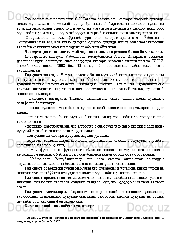 Тожикистонлик   тадқиқотчи   С.Н.Тагаева   томонидан   халқаро   хусусий   ҳуқуқда
никоҳ   муносабатлари   умумий   тарзда   ўрганилган 5
.   Тадқиқотчи   никоҳни   тузиш   ва
тугатиш масалалари билан бирга эр-хотин  ўртасидаги  мулкий ва шахсий номулкий
муносабатларни халқаро хусусий ҳуқуқда тартибга солинишини ҳам тадқиқ этган. 
Юқоридагилардан   ҳам   кўриниб   турибдики,   ҳозирги   кунга   қадар   Ўзбекистон
Республикаси ва МДҲда айнан ҳалқаро хусусий ҳуқуқда никоҳ муносабатларининг
тартибга солиниши мустақил тадқиқот объекти бўлмаган.
Диссертация ишининг илмий-тадқиқот ишлари режаси билан боғлиқлиги.
Диссертация   мавзуси   Ўзбекистон   Республикаси   Адлия   Вазирлиги   Тошкент
давлат  юридик  институти  илмий-тадқиқот   ишлари   режасига  киритилган   ва  ТДЮИ
Илмий   кенгашининг   2008   йил   30   январь   6-сонли   мажлис   баённомаси   билан
тасдиқланган.  
Тадқиқот мақсади .   Ч ет эл элементи билан мураккаблашган никоҳ ни  тузи ли ш и
ва   тугатилишини   тартибга   солувчи   Ўзбекистон   Республикасининг   коллизион
қонунчилигини   илмий-назарий   жиҳатдан   таҳлил   этиш   ва   қонунчиликни
такомиллаштиришга   қаратилган   назарий   хулосалар   ва   амалий   таклифлар   ишлаб
чи қ иш  ҳисобланади.  
    Тадқиқот   вазифаси.   Тадқиқот   мақсадидан   келиб   чиққан   ҳолда   қуйидаги
вазифалар белгиланди:
-   никоҳ   тузишни   тартибга   солувчи   асосий   коллизион   нормаларни   тадқиқ
қилиш;
-   чет   эл   элементи   билан   мураккаблашган   никоҳ   муносабатлари   тушунчасини
таҳлил қилиш;
- хорижий мамлакатларда чет элликлар билан тузиладиган никоҳни коллизион-
ҳуқуқий тартибга солинишини тадқиқ қилиш;
- консуллик никоҳлари хусусиятларини ўрганиш;
- хорижий мамлакатларда никоҳдан ажратишнинг коллизион ҳуқуқий тартибга
солинишини тадқиқ қилиш;  
-   чет   эл   фуқароси   ва   фуқаролиги   бўлмаган   шахслар   иштирокидаги     никоҳдан
ажралиш тўғрисидаги Ўзбекистон Республикаси қонунчилигини таҳлил қилиш;
-   Ўзбекистон   Республикасида   чет   элда   амалга   оширилган   никоҳдан
ажратишнинг тан олиниши билан боғлиқ масалаларни таҳлил қилиш.
Тадқиқот объектини  турли мамлакатлар фуқаролари ўртасида никоҳ тузиш ва
никоҳни тугатиш бўйича вужудга келадиган муносабатлар ташкил қилади.
Тадқиқот предметини  чет эл элементи билан мураккаблашган никоҳ тузиш ва
никоҳни   тугатишни   тартибга   солувчи   халқаро   хусусий   ҳуқуқ   нормалари   ташкил
этади.
Тадқиқот   методлари.   Тадқиқот   ишида   илмий   билишнинг   диалектик,
тарихийлик,   тизимлилик,   ҳуқуқий-мантиқий,   таҳлилий,   қиёсий-ҳуқуқий   ва   бошқа
шу каби усулларидан фойдаланилди. 
Ҳимояга олиб чиқилаётган ҳолатлар: 
5
 Тагаева  С.Н. правовое регулиро в ание брач ных отношений в международном частном праве . Автореф. дисс. …
канд. юрид. наук.  –  Душанбе, 2007. 
5 