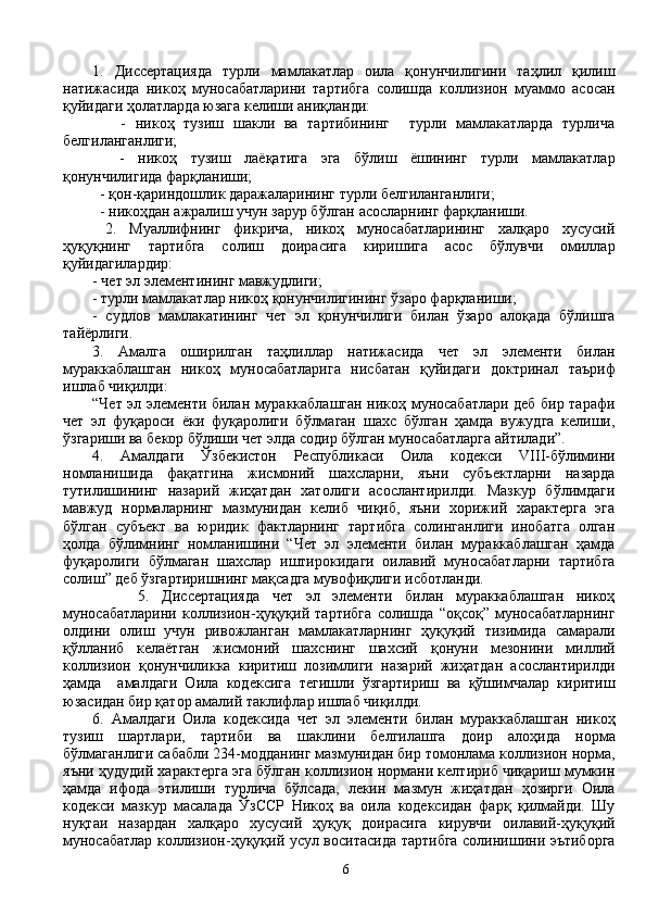1.   Диссертацияда   турли   мамлакатлар   оила   қонунчилигини   таҳлил   қилиш
натижасида   никоҳ   муносабатларини   тартибга   солишда   коллизион   муаммо   асосан
қуйидаги ҳолатларда юзага келиши аниқланди:
      -   никоҳ   тузиш   шакли   ва   тартибининг     турли   мамлакатларда   турлича
белгиланганлиги;
    -   никоҳ   тузиш   лаёқатига   эга   бўлиш   ёшининг   турли   мамлакатлар
қонунчилигида фарқланиши;
  - қон-қариндошлик даражаларининг турли белгиланганлиги;
  - никоҳдан ажралиш учун зарур бўлган асосларнинг фарқланиши.
  2.   Муаллифнинг   фикрича,   никоҳ   муносабатларининг   халқаро   хусусий
ҳуқуқнинг   тартибга   солиш   доирасига   киришига   асос   бўлувчи   омиллар
қуйидагилардир:
- чет эл элементининг мавжудлиги; 
- турли мамлакатлар никоҳ қонунчилигининг ўзаро фарқланиши;
-   судлов   мамлакатининг   чет   эл   қонунчилиги   билан   ўзаро   алоқада   бўлишга
тайёрлиги.
3.   Амалга   оширилган   таҳлиллар   натижасида   чет   эл   элементи   билан
мураккаблашган   никоҳ   муносабатларига   нисбатан   қуйидаги   доктринал   таъриф
ишлаб чиқилди: 
“Чет эл элементи билан мураккаблашган никоҳ муносабатлари деб бир тарафи
чет   эл   фуқароси   ёки   фуқаролиги   бўлмаган   шахс   бўлган   ҳамда   вужудга   келиши,
ўзгариши ва бекор бўлиши чет элда содир бўлган муносабатларга айтилади”.
4.   Амалдаги   Ўзбекистон   Республикаси   Оила   кодекси   VIII-бўлимини
номланишида   фақатгина   жисмоний   шахсларни,   яъни   субъектларни   назарда
тутилишининг   назарий   жиҳатдан   хатолиги   асослантирилди.   Мазкур   бўлимдаги
мавжуд   нормаларнинг   мазмунидан   келиб   чиқиб,   яъни   хорижий   характерга   эга
бўлган   субъект   ва   юридик   фактларнинг   тартибга   солинганлиги   инобатга   олган
ҳолда   бўлимнинг   номланишини   “Чет   эл   элементи   билан   мураккаблашган   ҳамда
фуқаролиги   бўлмаган   шахслар   иштирокидаги   оилавий   муносабатларни   тартибга
солиш” деб ўзгартиришнинг мақсадга мувофиқлиги исботланди.   
            5.   Диссертацияда   чет   эл   элементи   билан   мураккаблашган   никоҳ
муносабатларини   коллизион-ҳуқуқий   тартибга   солишда   “оқсоқ”   муносабатларнинг
олдини   олиш   учун   ривожланган   мамлакатларнинг   ҳуқуқий   тизимида   самарали
қўлланиб   келаётган   жисмоний   шахснинг   шахсий   қонуни   мезонини   миллий
коллизион   қонунчиликка   киритиш   лозимлиги   назарий   жиҳатдан   асослантирилди
ҳамда     амалдаги   Оила   кодексига   тегишли   ўзгартириш   ва   қўшимчалар   киритиш
юзасидан бир қатор амалий таклифлар ишлаб чиқилди.
6.   Амалдаги   Оила   кодексида   чет   эл   элементи   билан   мураккаблашган   никоҳ
тузиш   шартлари,   тартиби   ва   шаклини   белгилашга   доир   алоҳида   норма
бўлмаганлиги сабабли 234-модданинг мазмунидан бир томонлама коллизион норма,
яъни ҳудудий характерга эга бўлган коллизион нормани келтириб чиқариш мумкин
ҳамда   ифода   этилиши   турлича   бўлсада,   лекин   мазмун   жиҳатдан   ҳозирги   Оила
кодекси   мазкур   масалада   ЎзССР   Никоҳ   ва   оила   кодексидан   фарқ   қилмайди.   Шу
нуқтаи   назардан   халқаро   хусусий   ҳуқуқ   доирасига   кирувчи   оилавий-ҳуқуқий
муносабатлар коллизион-ҳуқуқий усул воситасида тартибга солинишини эътиборга
6 