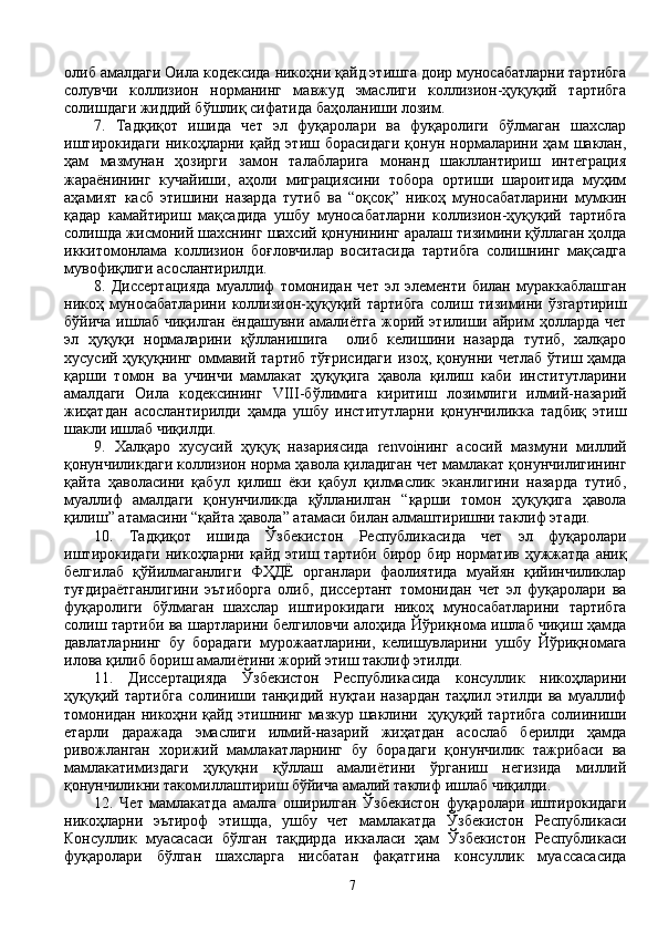 олиб амалдаги Оила кодексида никоҳни қайд этишга доир муносабатларни тартибга
солувчи   коллизион   норманинг   мавжуд   эмаслиги   коллизион-ҳуқуқий   тартибга
солишдаги жиддий бўшлиқ сифатида баҳоланиши лозим. 
7.   Тадқиқот   ишида   чет   эл   фуқаролари   ва   фуқаролиги   бўлмаган   шахслар
иштирокидаги   никоҳларни   қайд   этиш  борасидаги   қонун  нормаларини  ҳам   шаклан,
ҳам   мазмунан   ҳозирги   замон   талабларига   монанд   шакллантириш   интеграция
жараёнининг   кучайиши,   аҳоли   миграциясини   тобора   ортиши   шароитида   муҳим
аҳамият   касб   этишини   назарда   тутиб   ва   “оқсоқ”   никоҳ   муносабатларини   мумкин
қадар   камайтириш   мақсадида   ушбу   муносабатларни   коллизион-ҳуқуқий   тартибга
солишда жисмоний шахснинг шахсий қонунининг аралаш тизимини қўллаган ҳолда
иккитомонлама   коллизион   боғловчилар   воситасида   тартибга   солишнинг   мақсадга
мувофиқлиги асослантирилди.
8.   Диссертацияда   муаллиф   томонидан   чет   эл   элементи   билан   мураккаблашган
никоҳ   муносабатларини   коллизион-ҳуқуқий   тартибга   солиш   тизимини   ўзгартириш
бўйича ишлаб чиқилган  ёндашувни амалиётга  жорий этилиши айрим  ҳолларда  чет
эл   ҳуқуқи   нормаларини   қўлланишига     олиб   келишини   назарда   тутиб,   халқаро
хусусий ҳуқуқнинг оммавий тартиб тўғрисидаги  изоҳ, қонунни четлаб ўтиш ҳамда
қарши   томон   ва   учинчи   мамлакат   ҳуқуқига   ҳавола   қилиш   каби   институтларини
амалдаги   Оила   кодексининг   VIII-бўлимига   киритиш   лозимлиги   илмий-назарий
жиҳатдан   асослантирилди   ҳамда   ушбу   институтларни   қонунчиликка   тадбиқ   этиш
шакли ишлаб чиқилди.
9.   Халқаро   хусусий   ҳуқуқ   назариясида   renvoiнинг   асосий   мазмуни   миллий
қонунчиликдаги коллизион норма ҳавола қиладиган чет мамлакат қонунчилигининг
қайта   ҳаволасини   қабул   қилиш   ёки   қабул   қилмаслик   эканлигини   назарда   тутиб,
муаллиф   амалдаги   қонунчиликда   қўлланилган   “қарши   томон   ҳуқуқига   ҳавола
қилиш” атамасини “қайта ҳавола” атамаси билан алмаштиришни таклиф этади.
10.   Тадқиқот   ишида   Ўзбекистон   Республикасида   чет   эл   фуқаролари
иштирокидаги  никоҳларни  қайд  этиш тартиби  бирор  бир  норматив  ҳужжатда  аниқ
белгилаб   қўйилмаганлиги   ФҲДЁ   органлари   фаолиятида   муайян   қийинчиликлар
туғдираётганлигини   эътиборга   олиб,   диссертант   томонидан   чет   эл   фуқаролари   ва
фуқаролиги   бўлмаган   шахслар   иштирокидаги   никоҳ   муносабатларини   тартибга
солиш тартиби ва шартларини белгиловчи алоҳида Йўриқнома ишлаб чиқиш ҳамда
давлатларнинг   бу   борадаги   мурожаатларини,   келишувларини   ушбу   Йўриқномага
илова қилиб бориш амалиётини жорий этиш таклиф этилди.
11.   Диссертацияда   Ўзбекистон   Республикасида   консуллик   никоҳларини
ҳуқуқий   тартибга   солиниши   танқидий   нуқтаи   назардан   таҳлил   этилди   ва   муаллиф
томонидан никоҳни қайд этишнинг мазкур шаклини   ҳуқуқий тартибга  солииниши
етарли   даражада   эмаслиги   илмий-назарий   жиҳатдан   асослаб   берилди   ҳамда
ривожланган   хорижий   мамлакатларнинг   бу   борадаги   қонунчилик   тажрибаси   ва
мамлакатимиздаги   ҳуқуқни   қўллаш   амалиётини   ўрганиш   негизида   миллий
қонунчиликни такомиллаштириш бўйича амалий таклиф ишлаб чиқилди.   
12.   Чет   мамлакатда   амалга   оширилган   Ўзбекистон   фуқаролари   иштирокидаги
никоҳларни   эътироф   этишда,   ушбу   чет   мамлакатда   Ўзбекистон   Республикаси
Консуллик   муасасаси   бўлган   тақдирда   иккаласи   ҳам   Ўзбекистон   Республикаси
фуқаролари   бўлган   шахсларга   нисбатан   фақатгина   консуллик   муассасасида
7 