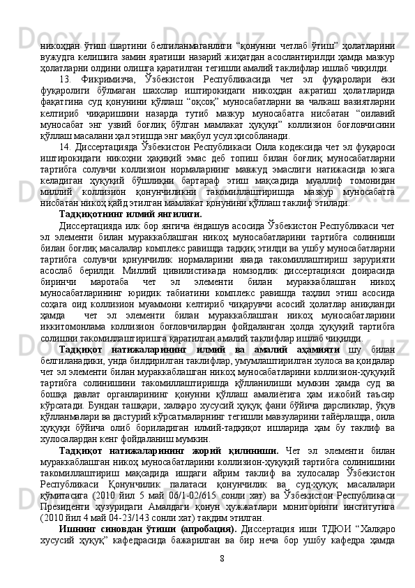 никоҳдан   ўтиш   шартини   белгиланмаганлиги   “қонунни   четлаб   ўтиш”   ҳолатларини
вужудга келишига замин яратиши назарий жиҳатдан асослантирилди ҳамда мазкур
ҳолатларни олдини олишга қаратилган тегишли амалий таклифлар ишлаб чиқилди.
13.   Фикримизча,   Ўзбекистон   Республикасида   чет   эл   фуқаролари   ёки
фуқаролиги   бўлмаган   шахслар   иштирокидаги   никоҳдан   ажратиш   ҳолатларида
фақатгина   суд   қонунини   қўллаш   “оқсоқ”   муносабатларни   ва   чалкаш   вазиятларни
келтириб   чиқаришини   назарда   тутиб   мазкур   муносабатга   нисбатан   “оилавий
муносабат   энг   узвий   боғлиқ   бўлган   мамлакат   ҳуқуқи”   коллизион   боғловчисини
қўллаш масалани ҳал этишда энг мақбул усул ҳисобланади. 
14.   Диссертацияда   Ўзбекистон   Республикаси   Оила   кодексида   чет   эл   фуқароси
иштирокидаги   никоҳни   ҳақиқий   эмас   деб   топиш   билан   боғлиқ   муносабатларни
тартибга   солувчи   коллизион   нормаларнинг   мавжуд   эмаслиги   натижасида   юзага
келадиган   ҳуқуқий   бўшлиқни   бартараф   этиш   мақсадида   муаллиф   томонидан
миллий   коллизион   қонунчиликни   такомиллаштиришда   мазкур   муносабатга
нисбатан никоҳ қайд этилган мамлакат қонунини қўллаш таклиф этилади.      
Тадқиқотнинг илмий янгилиги. 
Диссертацияда  илк бор янгича  ёндашув асосида Ўзбекистон  Республикаси чет
эл   элементи   билан   мураккаблашган   никоҳ   муносабатларини   тартибга   солиниши
билан боғлиқ масалалар комплекс равишда тадқиқ этилди ва ушбу муносабатларни
тартибга   солувчи   қонунчилик   нормаларини   янада   такомиллаштириш   зарурияти
асослаб   берилди.   Миллий   цивилистикада   номзодлик   диссертацияси   доирасида
биринчи   маротаба   чет   эл   элементи   билан   мураккаблашган   никоҳ
муносабатларининг   юридик   табиатини   комплекс   равишда   таҳлил   этиш   асосида
соҳага   оид   коллизион   муаммони   келтириб   чиқарувчи   асосий   ҳолатлар   аниқланди
ҳамда     чет   эл   элементи   билан   мураккаблашган   никоҳ   муносабатларини
иккитомонлама   коллизион   боғловчилардан   фойдаланган   ҳолда   ҳуқуқий   тартибга
солишни такомиллаштиришга қаратилган амалий таклифлар ишлаб чиқилди.
Тадқиқот   натижаларининг   илмий   ва   амалий   аҳамияти   шу   билан
белгиланадики, унда билдирилган таклифлар, умумлаштирилган хулоса ва қоидалар
чет эл элементи билан мураккаблашган никоҳ муносабатларини коллизион-ҳуқуқий
тартибга   солинишини   такомиллаштиришда   қўлланилиши   мумкин   ҳамда   суд   ва
бошқа   давлат   органларининг   қонунни   қўллаш   амалиётига   ҳам   ижобий   таъсир
кўрсатади.   Бундан   ташқари,   халқаро   хусусий   ҳуқуқ   фани   бўйича   дарсликлар,   ўқув
қўлланмалари ва дастурий кўрсатмаларнинг тегишли мавзуларини тайёрлашда, оила
ҳуқуқи   бўйича   олиб   бориладиган   илмий-тадқиқот   ишларида   ҳам   бу   таклиф   ва
хулосалардан кенг фойдаланиш мумкин.
Тадқиқот   натижаларининг   жорий   қилиниши.   Чет   эл   элементи   билан
мураккаблашган никоҳ муносабатларини коллизион-ҳуқуқий тартибга  солинишини
такомиллаштириш   мақсадида   ишдаги   айрим   таклиф   ва   хулосалар   Ўзбекистон
Республикаси   Қонунчилик   палатаси   қонунчилик   ва   суд-ҳуқуқ   масалалари
қўмитасига   (2010   йил   5   май   06/1-02/615   сонли   хат)   ва   Ўзбекистон   Республикаси
Президенти   ҳузуридаги   Амалдаги   қонун   ҳужжатлари   мониторинги   институтига
(2010 йил 4 май 04-23/143 сонли хат) тақдим этилган.
Ишнинг   синовдан   ўтиши   (апробация).   Диссертация   иши   ТДЮИ   “Халқаро
хусусий   ҳуқуқ”   кафедрасида   бажарилган   ва   бир   неча   бор   ушбу   кафедра   ҳамда
8 