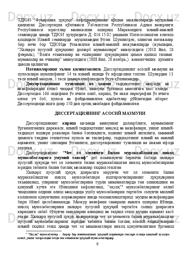 ТДЮИ   “Фуқаролик   ҳуқуқи”   кафедраларининг   қўшма   мажлисларида   муҳокама
қилинган.   Диссертация   қўлёзмаси   Ўзбекистон   Республикаси   Адлия   вазирлиги
Республикаси   юристлар   малакасини   ошириш   Марказидаги   илмий-амалий
семинарда   ҳамда   ТДЮИ   ҳузуридаги   Д.   016.15.02   рақамли   Ихтисослашган   кенгаш
қошидаги   Илмий   семинарда     муҳокамадан   ўтган.   Шунингдек,   олинган   натижалар
бир   неча   бор   ТДЮИда   ўтказилган   илмий-амалий   анжуманларда   (жумладан,
“Халқаро   хусусий   ҳуқуқнинг   долзарб   муаммолари”   мавзусидаги   (2010   йил,   26
февраль);   “Вояга   етмаганлар   ва   ёшларнинг   ҳуқуқларини   ҳимоя   қилиш   тизими:
муаммолар ва ечимлар” мавзусидаги (2008 йил, 20 ноябрь;)   жамоатчилик   ҳукмига
ҳавола қилинган.
Натижаларнинг   эълон   қилинганлиги.   Диссертациянинг   асосий   мазмуни   ва
хулосалари   муаллифнинг   14   та   илмий   ишида   ўз   ифодасини   топган.   Шулардан   13
таси илмий мақола, 1 таси ҳаммуаллифликдаги ўқув қўлланмадир.  
Диссертациянинг   тузилиши   ва   ҳажми   тадқиқотнинг   мақсади   ва
вазифаларидан   келиб   чиққан   бўлиб,   мавзуни   ўрганиш   мантиғига   мос   келади.
Диссертация   166   саҳифани   ўз   ичига   олиб,   кириш,   ўн   икки   параграфни   ўз   ичига
олган   уч   боб,   хулоса   ва   фойдаланилган   адабиётлар   рўйхатидан   иборат.
Диссертацияда ишга доир 150 дан ортиқ манбадан фойдаланилган.
ДИССЕРТАЦИЯНИНГ АСОСИЙ МАЗМУНИ
Диссертациянинг   кириш   қисмида   мавзунинг   долзарблиги,   муаммонинг
ўрганилганлик даражаси, илмий тадқиқотнинг мақсад ва вазифалари, унинг илмий-
тадқиқот   ишлари   режалари   билан   боғлиқлиги,   ишнинг   илмий   янгилиги,   оммавий
ҳимояга   тақдим   этилаётган   хулоса   ва   таклифлар,   тадқиқотнинг   илмий   ва   амалий
аҳамияти,   унинг   синовдан   ўтганлиги,   диссертациянинг   тузилиши   ва   хажми   ифода
этилган. 
Диссертациянинг   “Чет   эл   элементи   билан   мураккаблашган   никоҳ
муносабатларига   умумий   тавсиф”   деб   номланувчи   биринчи   бобида   халқаро
хусусий   ҳуқуқда   чет   эл   элементи   билан   мураккаблашган   никоҳ   муносабатларини
юридик табиати билан боғлиқ масалалар таҳлил этилган.  
Халқаро   хусусий   ҳуқуқ   доирасига   кирувчи   чет   эл   элементи   билан
мураккаблашган   никоҳ   муносабатлари   иштирокчиларининг   ҳуқуқларини
таъминлаш,   уларнинг   муносабатларини   турли   мамлакатларда   тан   олинишини   ва
қонуний   кучга   эга   бўлишини   кафолатлаш,   “оқсоқ” 6
  муносабатларнинг   келиб
чиқишини   олдини   олиш   мақсадида   ушбу   муносабаларни   тартибга   солувчи   миллий
коллизион қонунчилик нормаларини янада такомиллаштириш   муҳим вазифалардан
бири   бўлиб   ҳисобланмоқда.   Мазкур   вазифани   самарали   амалга   ошириш   йўлида,
никоҳ   муносабатларини   халқаро   хусусий   ҳуқуқий   тартибга   солиш   доирасига
киришига   сабаб   бўлувчи   омилларни   аниқлаш   ва   таҳлил   этиш   муҳим   аҳамият   касб
этади.   Халқаро   хусусий  ҳуқуқ   назариясида   чет   эл  элементи   билан  мураккаблашган
хусусий   муносабатларнинг   юридик   табиати   билан   боғлиқ   асосий   ёндашувларни
илмий   таҳлил   этиш   ҳамда   чет   эл   мамлакатлари   никоҳ   қонунчилигини   ўрганиш
6
 
“Оқсоқ”   муносабатлар   -     бирор   бир   мамлакатнинг   ҳуқуқий   нормалари   таъсири   остида   қонуний   вужудга
келиб, унинг чегарасидан четда тан олинмаган ҳуқуқий муносабатлардир.
9 