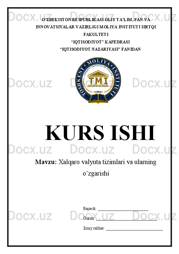 O ZBEKISTON RESPUBLIKASI OLIY TA’LIMʻ , FAN VA
INNOVATSIYALAR VAZIRLIGI  MOLIYA INSTITUTI  SIRTQI
FAKULTETI
“IQTISODIYOT” KAFEDRASI
“IQTISODIYOT NAZARIYASI” FANIDAN
KURS ISHI
Mavzu:  Xalqaro valyuta tizimlari va ularning
o’zgarishi
Bajardi: ________________________
Guruh: _____________________________
Ilmiy rahbar: ___________________________