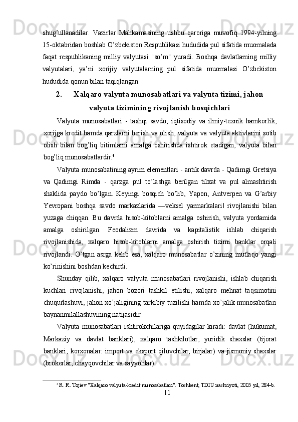 shug’ullanadilar.   Vazirlar   Mahkamasining   ushbu   qaroriga   muvofiq   1994-yilning
15-oktabridan boshlab O’zbekiston Respublikasi hududida pul sifatida muomalada
faqat   respublikaning   milliy   valyutasi   "so’m"   yuradi.   Boshqa   davlatlarning   milliy
valyutalari,   ya’ni   xorijiy   valyutalarning   pul   sifatida   muomalasi   O’zbekiston
hududida qonun bilan taqiqlangan. 
2. Xalqaro valyuta munosabatlari va valyuta tizimi, jahon
valyuta tizimining rivojlanish bosqichlari
Valyuta   munosabatlari   -   tashqi   savdo,   iqtisodiy   va   ilmiy-texnik   hamkorlik,
xorijga kredit hamda qarzlarni berish va olish, valyuta va valyuta aktivlarini sotib
olish   bilan   bog’liq   bitimlarni   amalga   oshirishda   ishtirok   etadigan,   valyuta   bilan
bog’liq munosabatlardir. 4
 
Valyuta munosabatining ayrim elementlari - antik davrda - Qadimgi Gretsiya
va   Qadimgi   Rimda   -   qarzga   pul   to’lashga   berilgan   tilxat   va   pul   almashtirish
shaklida   paydo   bo’lgan.   Keyingi   bosqich   bo’lib,   Yapon,   Antverpen   va   G’arbiy
Yevropani   boshqa   savdo   markazlarida   ―veksel   yarmarkalari   rivojlanishi   bilan‖
yuzaga   chiqqan.   Bu   davrda   hisob-kitoblarni   amalga   oshirish,   valyuta   yordamida
amalga   oshirilgan.   Feodalizm   davrida   va   kapitalistik   ishlab   chiqarish
rivojlanishida,   xalqaro   hisob-kitoblarni   amalga   oshirish   tizimi   banklar   orqali
rivojlandi.   O’tgan   asrga   kelib   esa,   xalqaro   munosabatlar   o’zining   mutlaqo   yangi
ko’rinishini boshdan kechirdi. 
Shunday   qilib,   xalqaro   valyuta   munosabatlari   rivojlanishi,   ishlab   chiqarish
kuchlari   rivojlanishi,   jahon   bozori   tashkil   etilishi,   xalqaro   mehnat   taqsimotini
chuqurlashuvi, jahon xo’jaligining tarkibiy tuzilishi hamda xo’jalik munosabatlari
baynanmilallashuvining natijasidir. 
Valyuta   munosabatlari   ishtirokchilariga   quyidagilar   kiradi:   davlat   (hukumat,
Markaziy   va   davlat   banklari),   xalqaro   tashkilotlar,   yuridik   shaxslar   (tijorat
banklari, korxonalar: import  va eksport  qiluvchilar, birjalar) va jismoniy shaxslar
(brokerlar, chayqovchilar va sayyohlar). 
4
  R .  R .  Tojiev  " Xalqaro   valyuta - kredit   munosabatlari ".  Toshkent, TDIU nashriyoti, 2005 yil, 284-b.  
11 