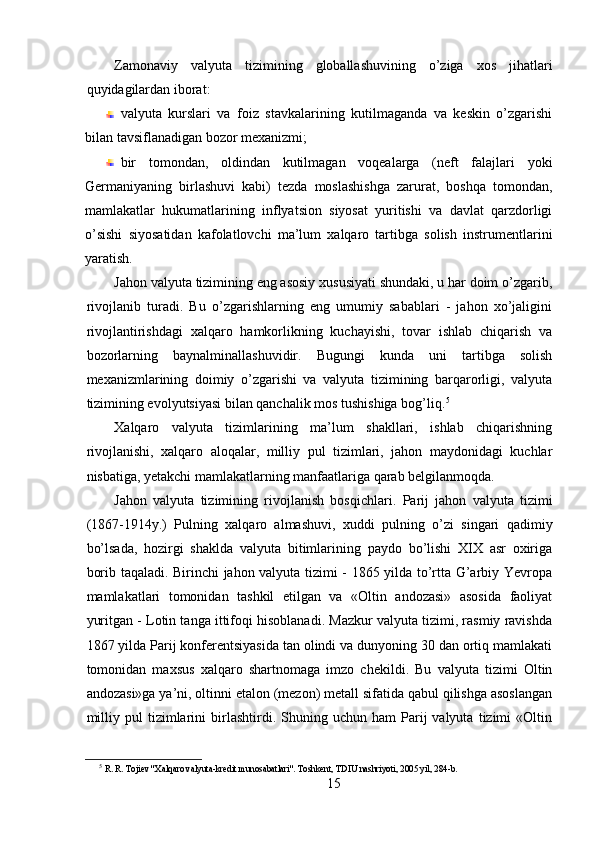 Zamonaviy   valyuta   tizimining   globallashuvining   o’ziga   xos   jihatlari
quyidagilardan iborat: 
valyuta   kurslari   va   foiz   stavkalarining   kutilmaganda   va   keskin   o’zgarishi
bilan tavsiflanadigan bozor mexanizmi; 
bir   tomondan,   oldindan   kutilmagan   voqealarga   (neft   falajlari   yoki
Germaniyaning   birlashuvi   kabi)   tezda   moslashishga   zarurat,   boshqa   tomondan,
mamlakatlar   hukumatlarining   inflyatsion   siyosat   yuritishi   va   davlat   qarzdorligi
o’sishi   siyosatidan   kafolatlovchi   ma’lum   xalqaro   tartibga   solish   instrumentlarini
yaratish. 
Jahon valyuta tizimining eng asosiy xususiyati shundaki, u har doim o’zgarib,
rivojlanib   turadi.   Bu   o’zgarishlarning   eng   umumiy   sabablari   -   jahon   xo’jaligini
rivojlantirishdagi   xalqaro   hamkorlikning   kuchayishi,   tovar   ishlab   chiqarish   va
bozorlarning   baynalminallashuvidir.   Bugungi   kunda   uni   tartibga   solish
mexanizmlarining   doimiy   o’zgarishi   va   valyuta   tizimining   barqarorligi,   valyuta
tizimining evolyutsiyasi bilan qanchalik mos tushishiga bog’liq. 5
 
Xalqaro   valyuta   tizimlarining   ma’lum   shakllari,   ishlab   chiqarishning
rivojlanishi,   xalqaro   aloqalar,   milliy   pul   tizimlari,   jahon   maydonidagi   kuchlar
nisbatiga, yetakchi mamlakatlarning manfaatlariga qarab belgilanmoqda. 
Jahon   valyuta   tizimining   rivojlanish   bosqichlari.   Parij   jahon   valyuta   tizimi
(1867-1914y.)   Pulning   xalqaro   almashuvi,   xuddi   pulning   o’zi   singari   qadimiy
bo’lsada,   hozirgi   shaklda   valyuta   bitimlarining   paydo   bo’lishi   XIX   asr   oxiriga
borib taqaladi. Birinchi jahon valyuta tizimi - 1865 yilda to’rtta G’arbiy Yevropa
mamlakatlari   tomonidan   tashkil   etilgan   va   «Oltin   andozasi»   asosida   faoliyat
yuritgan - Lotin tanga ittifoqi hisoblanadi. Mazkur valyuta tizimi, rasmiy ravishda
1867 yilda Parij konferentsiyasida tan olindi va dunyoning 30 dan ortiq mamlakati
tomonidan   maxsus   xalqaro   shartnomaga   imzo   chekildi.   Bu   valyuta   tizimi   Oltin
andozasi»ga ya’ni, oltinni etalon (mezon) metall sifatida qabul qilishga asoslangan
milliy   pul   tizimlarini   birlashtirdi.  Shuning  uchun   ham   Parij   valyuta   tizimi   «Oltin
5
  R. R. Tojiev "Xalqaro valyuta-kredit munosabatlari". Toshkent, TDIU nashriyoti, 2005 yil, 284-b.  
15 