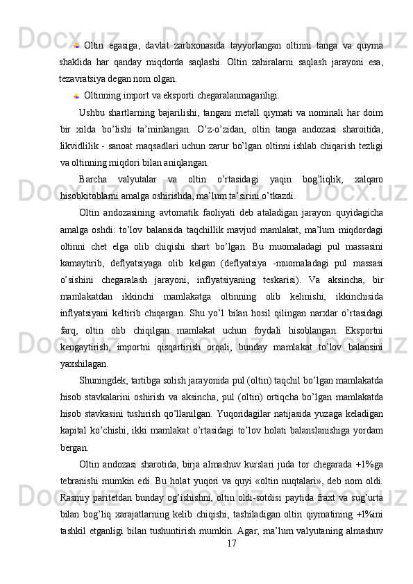 Oltin   egasiga,   davlat   zarbxonasida   tayyorlangan   oltinni   tanga   va   quyma
shaklida   har   qanday   miqdorda   saqlashi.   Oltin   zahiralarni   saqlash   jarayoni   esa,
tezavratsiya degan nom olgan. 
Oltinning import va eksporti chegaralanmaganligi. 
Ushbu   shartlarning   bajarilishi,   tangani   metall   qiymati   va   nominali   har   doim
bir   xilda   bo’lishi   ta’minlangan.   O’z-o’zidan,   oltin   tanga   andozasi   sharoitida,
likvidlilik - sanoat  maqsadlari uchun zarur bo’lgan oltinni ishlab chiqarish tezligi
va oltinning miqdori bilan aniqlangan. 
Barcha   valyutalar   va   oltin   o’rtasidagi   yaqin   bog’liqlik,   xalqaro
hisobkitoblarni amalga oshirishda, ma’lum ta’sirini o’tkazdi. 
Oltin   andozasining   avtomatik   faoliyati   deb   ataladigan   jarayon   quyidagicha
amalga   oshdi:   to’lov   balansida   taqchillik   mavjud   mamlakat,   ma’lum   miqdordagi
oltinni   chet   elga   olib   chiqishi   shart   bo’lgan.   Bu   muomaladagi   pul   massasini
kamaytirib,   deflyatsiyaga   olib   kelgan   (deflyatsiya   -muomaladagi   pul   massasi
o’sishini   chegaralash   jarayoni,   inflyatsiyaning   teskarisi).   Va   aksincha,   bir
mamlakatdan   ikkinchi   mamlakatga   oltinning   olib   kelinishi,   ikkinchisida
inflyatsiyani   keltirib   chiqargan.   Shu   yo’l   bilan   hosil   qilingan   narxlar   o’rtasidagi
farq,   oltin   olib   chiqilgan   mamlakat   uchun   foydali   hisoblangan.   Eksportni
kengaytirish,   importni   qisqartirish   orqali,   bunday   mamlakat   to’lov   balansini
yaxshilagan. 
Shuningdek, tartibga solish jarayonida pul (oltin) taqchil bo’lgan mamlakatda
hisob   stavkalarini   oshirish   va   aksincha,   pul   (oltin)   ortiqcha   bo’lgan   mamlakatda
hisob stavkasini  tushirish  qo’llanilgan. Yuqoridagilar  natijasida  yuzaga  keladigan
kapital   ko’chishi,   ikki   mamlakat   o’rtasidagi   to’lov   holati   balanslanishiga   yordam
bergan. 
Oltin   andozasi   sharotida,   birja   almashuv   kurslari   juda   tor   chegarada   +1%ga
tebranishi   mumkin   edi.   Bu   holat   yuqori   va   quyi   «oltin   nuqtalari»,   deb   nom   oldi.
Rasmiy   paritetdan   bunday  og’ishishni,  oltin  oldi-sotdisi   paytida  fraxt  va   sug’urta
bilan   bog’liq   xarajatlarning   kelib   chiqishi,   tashiladigan   oltin   qiymatining   +l%ini
tashkil   etganligi   bilan   tushuntirish   mumkin.   Agar,   ma’lum   valyutaning   almashuv
17 