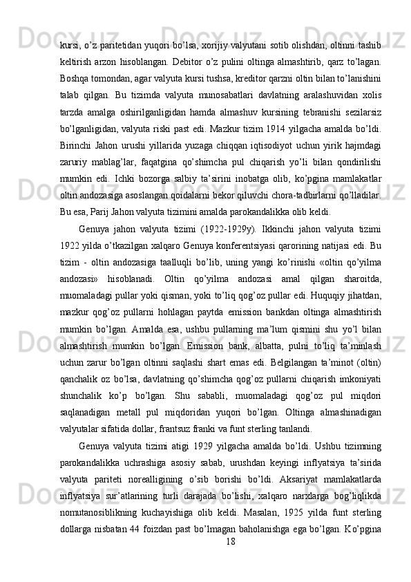 kursi, o’z paritetidan yuqori bo’lsa, xorijiy valyutani sotib olishdan, oltinni tashib
keltirish   arzon   hisoblangan.   Debitor   o’z   pulini   oltinga   almashtirib,   qarz   to’lagan.
Boshqa tomondan, agar valyuta kursi tushsa, kreditor qarzni oltin bilan to’lanishini
talab   qilgan.   Bu   tizimda   valyuta   munosabatlari   davlatning   aralashuvidan   xolis
tarzda   amalga   oshirilganligidan   hamda   almashuv   kursining   tebranishi   sezilarsiz
bo’lganligidan, valyuta riski past edi. Mazkur tizim 1914 yilgacha amalda bo’ldi.
Birinchi   Jahon   urushi   yillarida   yuzaga   chiqqan   iqtisodiyot   uchun   yirik   hajmdagi
zaruriy   mablag’lar,   faqatgina   qo’shimcha   pul   chiqarish   yo’li   bilan   qondirilishi
mumkin   edi.   Ichki   bozorga   salbiy   ta’sirini   inobatga   olib,   ko’pgina   mamlakatlar
oltin andozasiga asoslangan qoidalarni bekor qiluvchi chora-tadbirlarni qo’lladilar.
Bu esa, Parij Jahon valyuta tizimini amalda parokandalikka olib keldi. 
Genuya   jahon   valyuta   tizimi   (1922-1929y).   Ikkinchi   jahon   valyuta   tizimi
1922 yilda o’tkazilgan xalqaro Genuya konferentsiyasi qarorining natijasi edi. Bu
tizim   -   oltin   andozasiga   taalluqli   bo’lib,   uning   yangi   ko’rinishi   «oltin   qo’yilma
andozasi»   hisoblanadi.   Oltin   qo’yilma   andozasi   amal   qilgan   sharoitda,
muomaladagi pullar yoki qisman, yoki to’liq qog’oz pullar edi. Huquqiy jihatdan,
mazkur   qog’oz   pullarni   hohlagan   paytda   emission   bankdan   oltinga   almashtirish
mumkin   bo’lgan.   Amalda   esa,   ushbu   pullarning   ma’lum   qismini   shu   yo’l   bilan
almashtirish   mumkin   bo’lgan.   Emission   bank,   albatta,   pulni   to’liq   ta’minlash
uchun   zarur   bo’lgan   oltinni   saqlashi   shart   emas   edi.   Belgilangan   ta’minot   (oltin)
qanchalik   oz   bo’lsa,   davlatning   qo’shimcha   qog’oz   pullarni   chiqarish   imkoniyati
shunchalik   ko’p   bo’lgan.   Shu   sababli,   muomaladagi   qog’oz   pul   miqdori
saqlanadigan   metall   pul   miqdoridan   yuqori   bo’lgan.   Oltinga   almashinadigan
valyutalar sifatida dollar, frantsuz franki va funt sterling tanlandi. 
Genuya   valyuta   tizimi   atigi   1929   yilgacha   amalda   bo’ldi.   Ushbu   tizimning
parokandalikka   uchrashiga   asosiy   sabab,   urushdan   keyingi   inflyatsiya   ta’sirida
valyuta   pariteti   norealligining   o’sib   borishi   bo’ldi.   Aksariyat   mamlakatlarda
inflyatsiya   sur’atlarining   turli   darajada   bo’lishi,   xalqaro   narxlarga   bog’liqlikda
nomutanosiblikning   kuchayishiga   olib   keldi.   Masalan,   1925   yilda   funt   sterling
dollarga nisbatan 44 foizdan past  bo’lmagan baholanishga ega bo’lgan. Ko’pgina
18