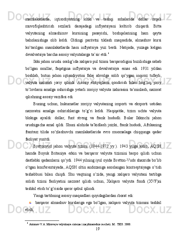 mamlakatlarda,   iqtisodiyotning   ichki   va   tashqi   sohalarida   dollar   orqali
muvofiqlashtirish   sezilarli   darajadagi   inflyatsiyani   keltirib   chiqardi.   Bitta
valyutaning   almashinuv   kursining   pasayishi,   boshqalarining   ham   qayta
baholanishiga   olib   keldi.   Oldingi   paritetni   tiklash   maqsadida,   almashuv   kursi
ko’tarilgan   mamlakatlarda   ham   inflyatsiya   yuz   berdi.   Natijada,   yuzaga   kelgan
devalvatsiya barcha asosiy valyutalarga ta’sir etdi. 6
Ikki jahon urushi oralig’ida xalqaro pul tizimi barqarorligini buzilishiga sabab
bo’lgan   omillar,   faqatgina   inflyatsiya   va   devalvatsiya   emas   edi.   1931   yildan
boshlab,   butun   jahon   iqtisodiyotini   falaj   ahvolga   solib   qo’ygan   inqiroz   tufayli,
valyuta   nazorati   joriy   qilindi.   Asosiy   ehtiyojlarni   qondirish   bilan   bog’liq,   joriy
to’lovlarni amalga oshirishga yetarli xorijiy valyuta zahirasini ta’minlash, nazorat
qilishning asosiy vazifasi edi. 
Buning   uchun,   hukumatlar   xorijiy   valyutaning   importi   va   eksporti   ustidan
nazoratni   amalga   oshirishlariga   to’g’ri   keldi.   Haqiqatda,   tizim   uchta   valyuta
blokiga   ajraldi:   dollar,   funt   streng   va   frank   hududli.   Bular   Ikkinchi   jahon
urushigacha  amal  qildi. Shuni  alohida ta’kidlash joizki, frank hududi, Afrikaning
frantsuz   tilida   so’zlashuvchi   mamlakatlarida   evro   muomalaga   chiqqunga   qadar
faoliyat yuritdi. 
Brettonvud   jahon   valyuta   tizimi   (1944-1972   yy.).   1943   yilga   kelib,   AQSH
hamda   Buyuk   Britaniya   erkin   va   barqaror   valyuta   tizimini   barpo   qilish   uchun
dastlabki qadamlarni qo’ydi. 1944 yilning iyul oyida Bretton-Vuds shaxrida bo’lib
o’tgan  konferentsiyada,   AQSH  oltin  andozasiga   asoslangan   kontseptsiyaga  o’tish
tashabbusi   bilan   chiqdi.   Shu   vaqtning   o’zida,   yangi   xalqaro   valyutani   tartibga
solish   tizimi   faoliyatini   nazorat   qilish   uchun,   Xalqaro   valyuta   fondi   (XVF)ni
tashkil etish to’g’risida qaror qabul qilindi. 
Yangi tartibning asosiy maqsadlari quyidagilardan iborat edi: 
barqaror   almashuv   kurslariga   ega   bo’lgan,   xalqaro   valyuta   tizimini   tashkil
etish; 
6
  Antonov V.A. Mirovaya valyutnaya sistema i mejdunarodnie rascheti. M.: TEIS. 2000. 
19 