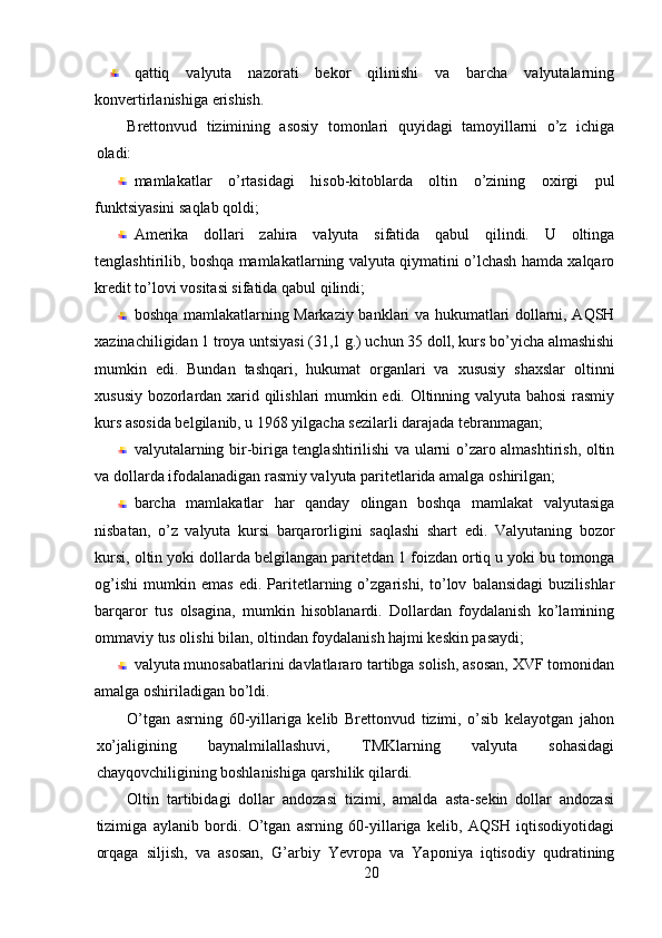 qattiq   valyuta   nazorati   bekor   qilinishi   va   barcha   valyutalarning
konvertirlanishiga erishish. 
Brettonvud   tizimining   asosiy   tomonlari   quyidagi   tamoyillarni   o’z   ichiga
oladi: 
mamlakatlar   o’rtasidagi   hisob-kitoblarda   oltin   o’zining   oxirgi   pul
funktsiyasini saqlab qoldi; 
Amerika   dollari   zahira   valyuta   sifatida   qabul   qilindi.   U   oltinga
tenglashtirilib, boshqa mamlakatlarning valyuta qiymatini o’lchash hamda xalqaro
kredit to’lovi vositasi sifatida qabul qilindi; 
boshqa mamlakatlarning Markaziy banklari va hukumatlari dollarni, AQSH
xazinachiligidan 1 troya untsiyasi (31,1 g.) uchun 35 doll, kurs bo’yicha almashishi
mumkin   edi.   Bundan   tashqari,   hukumat   organlari   va   xususiy   shaxslar   oltinni
xususiy bozorlardan xarid qilishlari mumkin edi. Oltinning valyuta bahosi rasmiy
kurs asosida belgilanib, u 1968 yilgacha sezilarli darajada tebranmagan; 
valyutalarning bir-biriga tenglashtirilishi va ularni o’zaro almashtirish, oltin
va dollarda ifodalanadigan rasmiy valyuta paritetlarida amalga oshirilgan; 
barcha   mamlakatlar   har   qanday   olingan   boshqa   mamlakat   valyutasiga
nisbatan,   o’z   valyuta   kursi   barqarorligini   saqlashi   shart   edi.   Valyutaning   bozor
kursi, oltin yoki dollarda belgilangan paritetdan 1 foizdan ortiq u yoki bu tomonga
og’ishi   mumkin   emas   edi.   Paritetlarning   o’zgarishi,   to’lov   balansidagi   buzilishlar
barqaror   tus   olsagina,   mumkin   hisoblanardi.   Dollardan   foydalanish   ko’lamining
ommaviy tus olishi bilan, oltindan foydalanish hajmi keskin pasaydi; 
valyuta munosabatlarini davlatlararo tartibga solish, asosan, XVF tomonidan
amalga oshiriladigan bo’ldi. 
O’tgan   asrning   60-yillariga   kelib   Brettonvud   tizimi,   o’sib   kelayotgan   jahon
xo’jaligining   baynalmilallashuvi,   TMKlarning   valyuta   sohasidagi
chayqovchiligining boshlanishiga qarshilik qilardi. 
Oltin   tartibidagi   dollar   andozasi   tizimi,   amalda   asta-sekin   dollar   andozasi
tizimiga   aylanib   bordi.   O’tgan   asrning   60-yillariga   kelib,   AQSH   iqtisodiyotidagi
orqaga   siljish,   va   asosan,   G’arbiy   Yevropa   va   Yaponiya   iqtisodiy   qudratining
20 