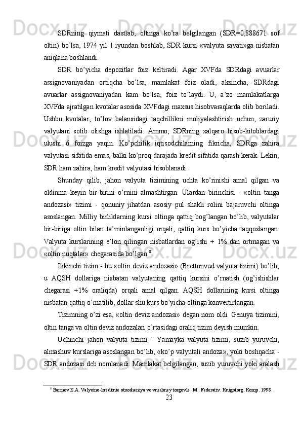 SDRning   qiymati   dastlab,   oltinga   ko’ra   belgilangan   (SDR=0,888671   sof
oltin)  bo’lsa, 1974 yil 1 iyundan boshlab, SDR kursi  «valyuta savati»ga  nisbatan
aniqlana boshlandi. 
SDR   bo’yicha   depozitlar   foiz   keltiradi.   Agar   XVFda   SDRdagi   avuarlar
assignovaniyadan   ortiqcha   bo’lsa,   mamlakat   foiz   oladi,   aksincha,   SDRdagi
avuarlar   assignovaniyadan   kam   bo’lsa,   foiz   to’laydi.   U,   a’zo   mamlakatlarga
XVFda ajratilgan kvotalar asosida XVFdagi maxsus hisobvaraqlarda olib boriladi.
Ushbu   kvotalar,   to’lov   balansidagi   taqchillikni   moliyalashtirish   uchun,   zaruriy
valyutani   sotib   olishga   ishlatiladi.   Ammo,   SDRning   xalqaro   hisob-kitoblardagi
ulushi   6   foizga   yaqin.   Ko’pchilik   iqtisodchilarning   fikricha,   SDRga   zahira
valyutasi sifatida emas, balki ko’proq darajada kredit sifatida qarash kerak. Lekin,
SDR ham zahira, ham kredit valyutasi hisoblanadi. 
Shunday   qilib,   jahon   valyuta   tizimining   uchta   ko’rinishi   amal   qilgan   va
oldinma   keyin   bir-birini   o’rnini   almashtirgan.   Ulardan   birinchisi   -   «oltin   tanga
andozasi»   tizimi   -   qonuniy   jihatdan   asosiy   pul   shakli   rolini   bajaruvchi   oltinga
asoslangan.   Milliy   birliklarning   kursi   oltinga   qattiq   bog’langan   bo’lib,   valyutalar
bir-biriga   oltin   bilan   ta’minlanganligi   orqali,   qattiq   kurs   bo’yicha   taqqoslangan.
Valyuta   kurslarining   e’lon   qilingan   nisbatlardan   og’ishi   +   1%   dan   ortmagan   va
«oltin nuqtalar» chegarasida bo’lgan. 8
 
Ikkinchi tizim - bu «oltin deviz andozasi» (Brettonvud valyuta tizimi) bo’lib,
u   AQSH   dollariga   nisbatan   valyutaning   qattiq   kursini   o’rnatish   (og’ishishlar
chegarasi   +1%   oraliqda)   orqali   amal   qilgan.   AQSH   dollarining   kursi   oltinga
nisbatan qattiq o’rnatilib, dollar shu kurs bo’yicha oltinga konvertirlangan. 
Tizimning o’zi esa, «oltin deviz andozasi» degan nom oldi. Genuya tizimini,
oltin tanga va oltin deviz andozalari o’rtasidagi oraliq tizim deyish mumkin. 
Uchinchi   jahon   valyuta   tizimi   -   Yamayka   valyuta   tizimi,   suzib   yuruvchi,
almashuv kurslariga asoslangan bo’lib, «ko’p valyutali andoza», yoki boshqacha -
SDR andozasi deb nomlanadi. Mamlakat belgilangan, suzib yuruvchi yoki aralash
8
 Barinov E.A. Valyutno-kreditnie otnosheniya vo vneshney torgovle. M.: Federativ. Knigotorg. Komp. 1998. 
23 