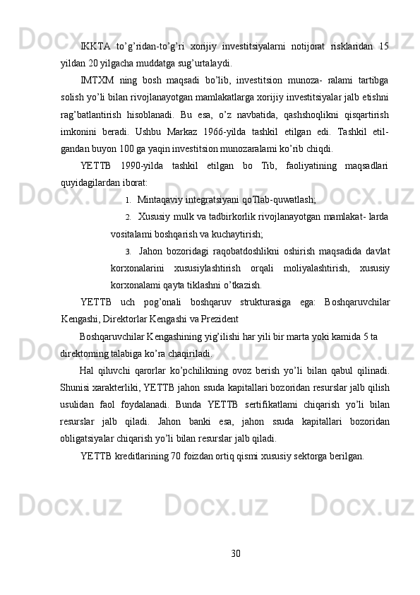 IKKTA   to ’ g ’ ridan - to ’ g ’ ri   xorijiy   investitsiyalarni   notijorat   risklaridan   15
yildan  20  yilgacha   muddatga   sug ’ urtalaydi .
IMTXM   ning   bosh   maqsadi   bo ’ lib ,   investitsion   munoza -   ralami   tartibga
solish   yo ’ li   bilan   rivojlanayotgan   mamlakatlarga   xorijiy   investitsiyalar   jalb   etishni
rag ’ batlantirish   hisoblanadi .   Bu   esa ,   o ’ z   navbatida ,   qashshoqlikni   qisqartirish
imkonini   bera di .   Ushbu   Markaz   1966- yilda   tashkil   etilgan   edi .   Tashkil   etil-
gandan buyon 100 ga yaqin investitsion munozaralami ko’rib chiqdi.
YETTB   1990-yilda   tashkil   etilgan   bo   Tib,   faoliyatining   maqsadlari
quyidagilardan iborat:
1.   Mintaqaviy integratsiyani qoTlab-quwatlash;
2.  Xususiy mulk va tadbirkorlik rivojlanayotgan mamlakat- larda
vositalami boshqarish va kuchaytirish;
3.   Jahon   bozoridagi   raqobatdoshlikni   oshirish   maqsadida   davlat
korxonalarini   xususiylashtirish   orqali   moliyalashtirish,   xususiy
korxonalami qayta tiklashni o’tkazish.
YETTB   uch   pog ’ onali   boshqaruv   strukturasiga   ega :   Boshqa ruvchilar
Kengashi ,  Direktorlar   Kengashi   va   Prezident  
Boshqaruvchilar Kengashining yig’ilishi har yili bir marta yoki kamida 5 ta 
direktoming talabiga ko’ra chaqiriladi.
Hal   qiluvchi   qarorlar   ko’pchilikning   ovoz   berish   yo’li   bilan   qabul   qilinadi.
Shunisi xarakterliki, YETTB jahon ssuda kapitallari bozoridan resurslar jalb qilish
usulidan   faol   foydalanadi.   Bunda   YETTB   sertifikatlami   chiqarish   yo’li   bilan
resurslar   jalb   qiladi.   Jahon   banki   esa,   jahon   ssuda   kapitallari   bozoridan
obligatsiyalar chiqarish yo’li bilan resurslar jalb qiladi.
YETTB kreditlarining 70 foizdan ortiq qismi xususiy sektorga berilgan.
30