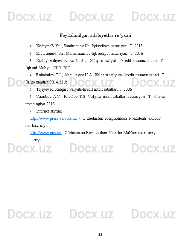 Foydalanilgan adabiyotlar ro’yxati
1. Xodiyev B.Yu., Shodmonov Sh. Iqtisodiyot nazariyasi. T.:2018
2. Shodmonov. Sh., Mamaraximov Iqtisodiyot nazariyasi.  T.:2016
3. Xudoyberdiyev   Z.   va   boshq.   Xalqaro   valyuta-   kredit   munosabatlari.   T.:
Iqtisod-Moliya. 2012. 200b
4. Bobakulov T.I., Abdullayev U.A. Xalqaro valyuta- kredit munosabatlari. T.
Sano-standart.2014.231b
5. Tojiyev R. Xalqaro valyuta-kredit munosabatlari.T.:2006
6. Vaxobov   A.V.,   Rasulov   T.S.   Valyuta   munosabatlari   nazariyasi.   T.   Fan   va
texnologiya.2013
7. Internet saytlari.
http://www.press-service.uz   -   O’zbekiston   Respublikasi   Prezidenti   axborot
markazi sayti
http://www.gov.uz  - O’zbekiston Respublikasi Vazirlar Mahkamasi rasmiy
sayti
33
