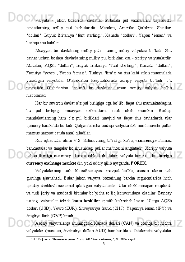 Valyuta   -   jahon   bozorida,   davlatlar   o’rtasida   pul   vazifalarini   bajaruvchi
davlatlarning   milliy   pul   birliklaridir.   Masalan,   Amerika   Qo’shma   Shtatlari
"dollari",   Buyuk   Britaniya   "funt   sterlingi",   Kanada   "dollari",   Yapon   "ienasi"   va
boshqa shu kabilar. 
Muayyan   bir   davlatning   milliy   puli   -   uning   milliy   valyutasi   bo’ladi.   Shu
davlat   uchun   boshqa   davlatlarning   milliy   pul   birliklari   esa   -   xorijiy   valyutalardir.
Masalan,   AQSh   "dollari",   Buyuk   Britaniya   "funt   sterlingi",   Kanada   "dollari",
Fransiya   "yevro",   Yapon   "ienasi",   Turkiya   "lira"si   va   shu   kabi   erkin   muomalada
yuradigan   valyutalar   O’zbekiston   Respublikasida   xorijiy   valyuta   bo’ladi,   o’z
navbatida   O’zbekiston   "so’m"i   bu   davlatlar   uchun   xorijiy   valyuta   bo’lib
hisoblanadi. 
Har bir suveren davlat o’z pul birligiga ega bo’lib, faqat shu mamlakatdagina
bu   pul   birligiga   muayyan   ne matlarni   sotib   olish   mumkin.   Boshqa‟
mamlakatlarning   ham   o’z   pul   birliklari   mavjud   va   faqat   shu   davlatlarda   ular
qonuniy harakatda bo’ladi. Qolgan barcha boshqa  valyuta  deb nomlanuvchi pullar
maxsus nazorat ostida amal qiladilar. 
Rus   iqtisodchi   olimi   V.S.   Safonovning   ta rifiga   ko’ra,   «	
‟ currency»   atamasi
banknotalar va tangalar ko’rinishidagi pullar ma nosini anglatadi
‟ 1
. Xorijiy valyuta
uchun   foreign   currency   atamasi   ishlatiladi.   Jahon   valyuta   bozori   –   bu   foreign
currency exchange market  dir, yoki oddiy qilib aytganda,  FOREX. 
Valyutalarning   turli   klassifikastiyasi   mavjud   bo’lib,   asosan   ularni   uch
guruhga   ajratishadi.   Bular   jahon   valyuta   bozorining   barcha   segmentlarida   hech
qanday   cheklovlarsiz   amal   qiladigan   valyutalardir.   Ular   cheklanmagan   miqdorda
va   turli   joriy   va   muddatli   bitimlar   bo’yicha   to’liq   konvertirlana   oladilar.   Bunday
turdagi   valyutalar   ichida   katta   beshlik ni   ajratib   ko’rsatish   lozim.   Ularga   AQSh
dollari (USD), Yevro (EUR), Shveysariya franki (CHF), Yaponiya ienasi (JPY) va
Angliya funti (GBP) kiradi. 
Asosiy valyutalarga shuningdek, Kanada dollari (CAN) va boshqa bir nechta
valyutalar (masalan, Avstraliya dollari AUD) ham kiritiladi. Ikkilamchi valyutalar
1
 В.С.Сафонов. "Валютный дилинг", изд. АО "Консалтбанкир", М.: 2004. стр-31. 
5 