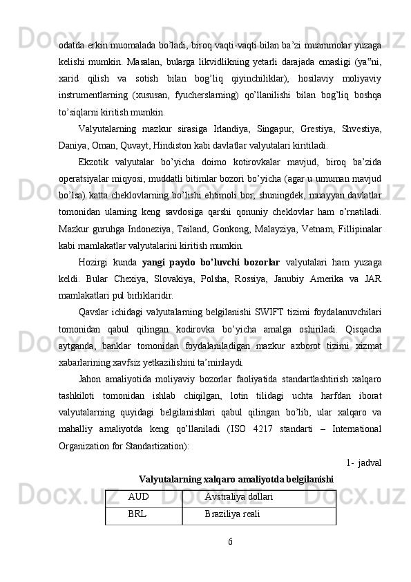 odatda erkin muomalada bo’ladi, biroq vaqti-vaqti bilan ba’zi muammolar yuzaga
kelishi   mumkin.   Masalan,   bularga   likvidlikning   yetarli   darajada   emasligi   (ya ni,‟
xarid   qilish   va   sotish   bilan   bog’liq   qiyinchiliklar),   hosilaviy   moliyaviy
instrumentlarning   (xususan,   fyucherslarning)   qo’llanilishi   bilan   bog’liq   boshqa
to’siqlarni kiritish mumkin. 
Valyutalarning   mazkur   sirasiga   Irlandiya,   Singapur,   Grestiya,   Shvestiya,
Daniya, Oman, Quvayt, Hindiston kabi davlatlar valyutalari kiritiladi. 
Ekzotik   valyutalar   bo’yicha   doimo   kotirovkalar   mavjud,   biroq   ba’zida
operatsiyalar miqyosi, muddatli bitimlar bozori bo’yicha (agar u umuman mavjud
bo’lsa) katta cheklovlarning bo’lishi ehtimoli bor; shuningdek, muayyan davlatlar
tomonidan   ularning   keng   savdosiga   qarshi   qonuniy   cheklovlar   ham   o’rnatiladi.
Mazkur   guruhga   Indoneziya,   Tailand,   Gonkong,   Malayziya,   Vetnam,   Fillipinalar
kabi mamlakatlar valyutalarini kiritish mumkin. 
Hozirgi   kunda   yangi   paydo   bo’luvchi   bozorlar   valyutalari   ham   yuzaga
keldi.   Bular   Chexiya,   Slovakiya,   Polsha,   Rossiya,   Janubiy   Amerika   va   JAR
mamlakatlari pul birliklaridir. 
Qavslar   ichidagi   valyutalarning   belgilanishi   SWIFT   tizimi   foydalanuvchilari
tomonidan   qabul   qilingan   kodirovka   bo’yicha   amalga   oshiriladi.   Qisqacha
aytganda,   banklar   tomonidan   foydalaniladigan   mazkur   axborot   tizimi   xizmat
xabarlarining xavfsiz yetkazilishini ta’minlaydi. 
Jahon   amaliyotida   moliyaviy   bozorlar   faoliyatida   standartlashtirish   xalqaro
tashkiloti   tomonidan   ishlab   chiqilgan,   lotin   tilidagi   uchta   harfdan   iborat
valyutalarning   quyidagi   belgilanishlari   qabul   qilingan   bo’lib,   ular   xalqaro   va
mahalliy   amaliyotda   keng   qo’llaniladi   (ISO   4217   standarti   –   International
Organization for Standartization): 
1- jadval 
Valyutalarning xalqaro amaliyotda belgilanishi
AUD  Avstraliya dollari 
BRL  Braziliya reali 
6 