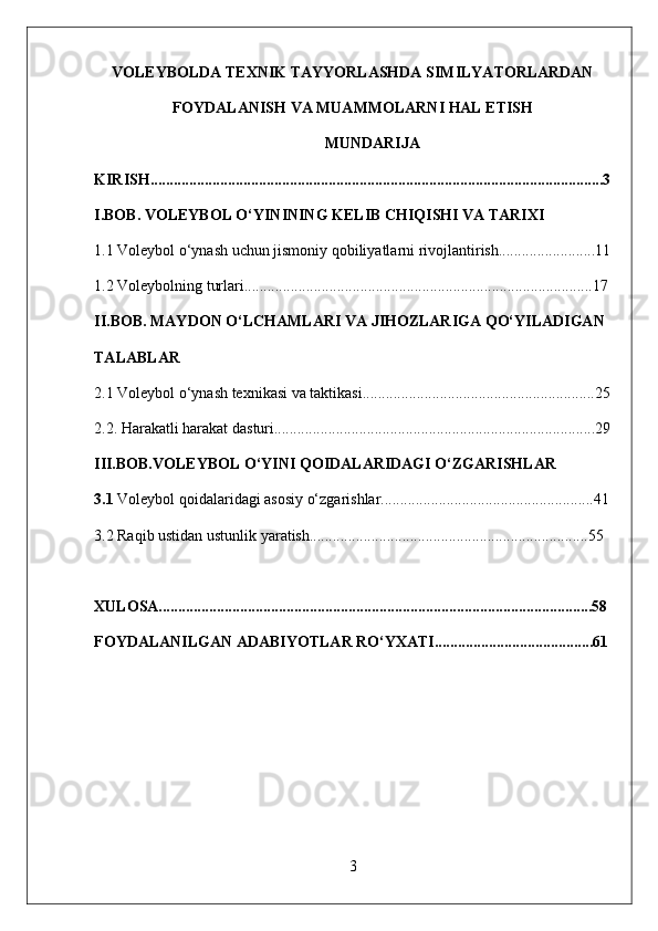 VOLEYBOLDA TEXNIK TAYYORLASHDA SIMILYATORLARDAN
FOYDALANISH VA MUAMMOLARNI HAL ETISH
MUNDARIJA
KIRISH.....................................................................................................................3
I.BOB.  VOLEYBOL O‘YININING KELIB CHIQISHI VA TARIXI
1.1 Voleybol o‘ynash uchun jismoniy qobiliyatlarni rivojlantirish.........................11
1.2 Voleybolning turlari..........................................................................................17
II.BOB.  MAYDON O‘LCHAMLARI VA JIHOZLAR IGA QO‘YILADIGAN 
TALABLAR
2.1 Voleybol o‘ynash texnikasi va taktikasi............................................................25
2.2. Harakatli harakat dasturi...................................................................................29
III.BOB.VOLEYBOL O‘YINI QOIDALARIDAGI O‘ZGARISHLAR
3.1  Voleybol qoidalaridagi asosiy o‘zgarishlar.......................................................41
3.2 Raqib ustidan ustunlik yaratish........................................................................55
XULOSA................................................................................................................58
FOYDALANILGAN ADABIYOTLAR RO‘YXATI.........................................61
3 