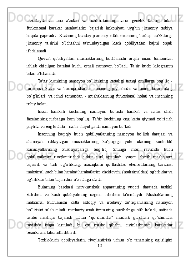 tavsiflaydi   va   tana   a'zolari   va   tuzilmalarining   zarur   genetik   faolligi   bilan
funktsional   harakat   harakatlarini   bajarish   imkoniyati   uyg‘un   jismoniy   tarbiya
haqida   gapiradi9.   Kuchning   bunday   jismoniy   sifati   insonning   boshqa   ob'ektlarga
jismoniy   ta'sirini   o‘lchashni   ta'minlaydigan   kuch   qobiliyatlari   hajmi   orqali
ifodalanadi .
Quvvat   qobiliyatlari   mushaklarning   kuchlanishi   orqali   inson   tomonidan
ishlab   chiqilgan   harakat   kuchi   orqali   namoyon   bo‘ladi.   Ta'sir   kuchi   kilogramm
bilan o‘lchanadi.
Ta'sir   kuchining   namoyon   bo‘lishining   kattaligi   tashqi   omillarga   bog‘liq   -
tortishish   kuchi   va   boshqa   shartlar,   tananing   joylashishi   va   uning   kosmosdagi
bo‘g‘inlari;   va   ichki   tomondan   -   mushaklarning   funktsional   holati   va   insonning
ruhiy holati.
Inson   harakati   kuchining   namoyon   bo‘lishi   harakat   va   nafas   olish
fazalarining   nisbatiga   ham   bog‘liq.   Ta'sir   kuchining   eng   katta   qiymati   zo‘riqish
paytida va eng kichiki - nafas olayotganda namoyon bo‘ladi.
Insonning   haqiqiy   kuch   qobiliyatlarining   namoyon   bo‘lish   darajasi   va
ahamiyati   ishlaydigan   mushaklarning   ko‘pligiga   yoki   ularning   kontraktil
xususiyatlarining   xususiyatlariga   bog‘liq.   Shunga   mos   ravishda   kuch
qobiliyatlarini   rivojlantirishda   ikkita   usul   ajratiladi:   yuqori   shartli   mashqlarni
bajarish   va   turli   og‘irlikdagi   mashqlarni   qo‘llash.Bu   elementlarning   barchasi
maksimal kuch bilan harakat harakatlarini cheklovchi (maksimaldan) og‘irliklar va
og‘irliklar bilan bajarishni o‘z ichiga oladi.
Bularning   barchasi   nerv-mushak   apparatining   yuqori   darajada   tashkil
etilishini   va   kuch   qobiliyatining   ozgina   oshishini   ta'minlaydi.   Mushaklarning
maksimal   kuchlanishi   katta   axloqiy   va   irodaviy   zo‘riqishlarning   namoyon
bo‘lishini   talab   qiladi,   markaziy   asab   tizimining   buzilishiga   olib   keladi,   natijada
ushbu   mashqni   bajarish   uchun   "qo‘shimcha"   mushak   guruhlari   qo‘shimcha
ravishda   ishga   kiritiladi,   bu   esa   mashq   qilishni   qiyinlashtiradi.   harakatlar
texnikasini takomillashtirish.
Tezlik-kuch   qobiliyatlarini   rivojlantirish   uchun   o‘z   tanasining   og‘irligini
12 
