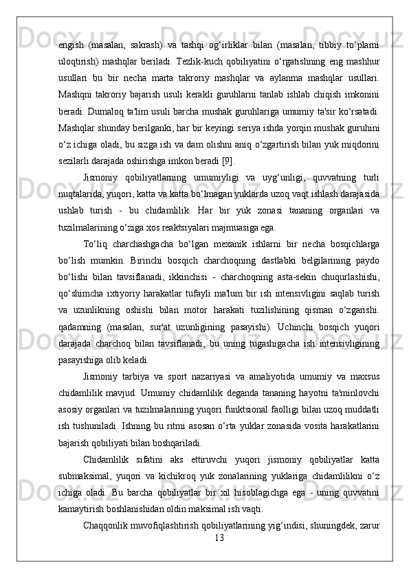 engish   (masalan,   sakrash)   va   tashqi   og‘irliklar   bilan   (masalan,   tibbiy   to‘plarni
uloqtirish)   mashqlar   beriladi.   Tezlik-kuch   qobiliyatini   o‘rgatishning   eng   mashhur
usullari   bu   bir   necha   marta   takroriy   mashqlar   va   aylanma   mashqlar   usullari.
Mashqni   takroriy   bajarish   usuli   kerakli   guruhlarni   tanlab   ishlab   chiqish   imkonini
beradi. Dumaloq ta'lim usuli barcha mushak guruhlariga umumiy ta'sir ko‘rsatadi.
Mashqlar shunday berilganki, har bir keyingi seriya ishda yorqin mushak guruhini
o‘z ichiga oladi, bu sizga ish va dam olishni aniq o‘zgartirish bilan yuk miqdorini
sezilarli darajada oshirishga imkon beradi [9].
Jismoniy   qobiliyatlarning   umumiyligi   va   uyg‘unligi,   quvvatning   turli
nuqtalarida, yuqori, katta va katta bo‘lmagan yuklarda uzoq vaqt ishlash darajasida
ushlab   turish   -   bu   chidamlilik.   Har   bir   yuk   zonasi   tananing   organlari   va
tuzilmalarining o‘ziga xos reaktsiyalari majmuasiga ega.
To‘liq   charchashgacha   bo‘lgan   mexanik   ishlarni   bir   necha   bosqichlarga
bo‘lish   mumkin.   Birinchi   bosqich   charchoqning   dastlabki   belgilarining   paydo
bo‘lishi   bilan   tavsiflanadi,   ikkinchisi   -   charchoqning   asta-sekin   chuqurlashishi,
qo‘shimcha   ixtiyoriy   harakatlar   tufayli   ma'lum   bir   ish   intensivligini   saqlab   turish
va   uzunlikning   oshishi   bilan   motor   harakati   tuzilishining   qisman   o‘zgarishi.
qadamning   (masalan,   sur'at   uzunligining   pasayishi).   Uchinchi   bosqich   yuqori
darajada   charchoq   bilan   tavsiflanadi,   bu   uning   tugashigacha   ish   intensivligining
pasayishiga olib keladi.
Jismoniy   tarbiya   va   sport   nazariyasi   va   amaliyotida   umumiy   va   maxsus
chidamlilik   mavjud.   Umumiy   chidamlilik   deganda   tananing   hayotni   ta'minlovchi
asosiy organlari va tuzilmalarining yuqori funktsional faolligi bilan uzoq muddatli
ish  tushuniladi.  Ishning bu  ritmi  asosan  o‘rta  yuklar  zonasida  vosita  harakatlarini
bajarish qobiliyati bilan boshqariladi.
Chidamlilik   sifatini   aks   ettiruvchi   yuqori   jismoniy   qobiliyatlar   katta
submaksimal,   yuqori   va   kichikroq   yuk   zonalarining   yuklariga   chidamlilikni   o‘z
ichiga   oladi.   Bu   barcha   qobiliyatlar   bir   xil   hisoblagichga   ega   -   uning   quvvatini
kamaytirish boshlanishidan oldin maksimal ish vaqti.
Chaqqonlik muvofiqlashtirish qobiliyatlarining yig‘indisi, shuningdek, zarur
13 