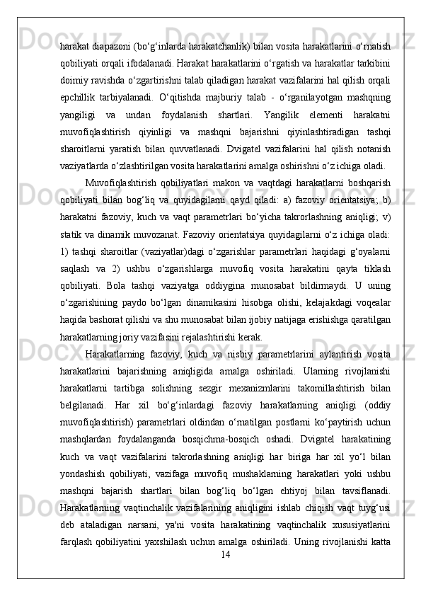 harakat diapazoni (bo‘g‘inlarda harakatchanlik) bilan vosita harakatlarini o‘rnatish
qobiliyati orqali ifodalanadi. Harakat harakatlarini o‘rgatish va harakatlar tarkibini
doimiy ravishda o‘zgartirishni talab qiladigan harakat vazifalarini hal qilish orqali
epchillik   tarbiyalanadi.   O‘qitishda   majburiy   talab   -   o‘rganilayotgan   mashqning
yangiligi   va   undan   foydalanish   shartlari.   Yangilik   elementi   harakatni
muvofiqlashtirish   qiyinligi   va   mashqni   bajarishni   qiyinlashtiradigan   tashqi
sharoitlarni   yaratish   bilan   quvvatlanadi.   Dvigatel   vazifalarini   hal   qilish   notanish
vaziyatlarda o‘zlashtirilgan vosita harakatlarini amalga oshirishni o‘z ichiga oladi.
Muvofiqlashtirish   qobiliyatlari   makon   va   vaqtdagi   harakatlarni   boshqarish
qobiliyati   bilan   bog‘liq   va   quyidagilarni   qayd   qiladi:   a)   fazoviy   orientatsiya;   b)
harakatni   fazoviy,   kuch   va   vaqt   parametrlari   bo‘yicha   takrorlashning   aniqligi;   v)
statik va dinamik muvozanat.  Fazoviy orientatsiya  quyidagilarni  o‘z ichiga oladi:
1)   tashqi   sharoitlar   (vaziyatlar)dagi   o‘zgarishlar   parametrlari   haqidagi   g‘oyalarni
saqlash   va   2)   ushbu   o‘zgarishlarga   muvofiq   vosita   harakatini   qayta   tiklash
qobiliyati.   Bola   tashqi   vaziyatga   oddiygina   munosabat   bildirmaydi.   U   uning
o‘zgarishining   paydo   bo‘lgan   dinamikasini   hisobga   olishi,   kelajakdagi   voqealar
haqida bashorat qilishi va shu munosabat bilan ijobiy natijaga erishishga qaratilgan
harakatlarning joriy vazifasini rejalashtirishi kerak.
Harakatlarning   fazoviy,   kuch   va   nisbiy   parametrlarini   aylantirish   vosita
harakatlarini   bajarishning   aniqligida   amalga   oshiriladi.   Ularning   rivojlanishi
harakatlarni   tartibga   solishning   sezgir   mexanizmlarini   takomillashtirish   bilan
belgilanadi.   Har   xil   bo‘g‘inlardagi   fazoviy   harakatlarning   aniqligi   (oddiy
muvofiqlashtirish)   parametrlari   oldindan   o‘rnatilgan   postlarni   ko‘paytirish   uchun
mashqlardan   foydalanganda   bosqichma-bosqich   oshadi.   Dvigatel   harakatining
kuch   va   vaqt   vazifalarini   takrorlashning   aniqligi   har   biriga   har   xil   yo‘l   bilan
yondashish   qobiliyati,   vazifaga   muvofiq   mushaklarning   harakatlari   yoki   ushbu
mashqni   bajarish   shartlari   bilan   bog‘liq   bo‘lgan   ehtiyoj   bilan   tavsiflanadi.
Harakatlarning   vaqtinchalik   vazifalarining   aniqligini   ishlab   chiqish   vaqt   tuyg‘usi
deb   ataladigan   narsani,   ya'ni   vosita   harakatining   vaqtinchalik   xususiyatlarini
farqlash   qobiliyatini   yaxshilash   uchun   amalga   oshiriladi.   Uning   rivojlanishi   katta
14 