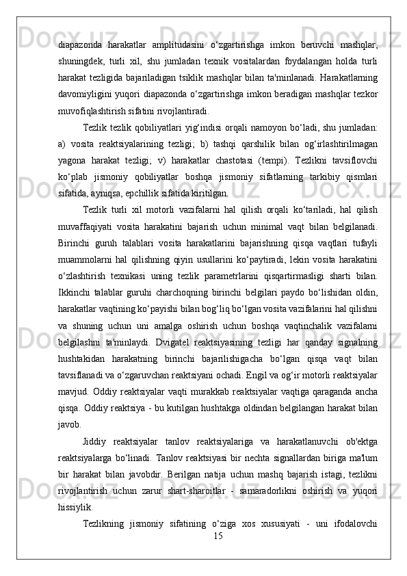 diapazonda   harakatlar   amplitudasini   o‘zgartirishga   imkon   beruvchi   mashqlar,
shuningdek,   turli   xil,   shu   jumladan   texnik   vositalardan   foydalangan   holda   turli
harakat  tezligida  bajariladigan tsiklik  mashqlar   bilan ta'minlanadi.  Harakatlarning
davomiyligini  yuqori diapazonda o‘zgartirishga  imkon beradigan mashqlar  tezkor
muvofiqlashtirish sifatini rivojlantiradi.
Tezlik  tezlik   qobiliyatlari   yig‘indisi   orqali  namoyon  bo‘ladi,  shu  jumladan:
a)   vosita   reaktsiyalarining   tezligi;   b)   tashqi   qarshilik   bilan   og‘irlashtirilmagan
yagona   harakat   tezligi;   v)   harakatlar   chastotasi   (tempi).   Tezlikni   tavsiflovchi
ko‘plab   jismoniy   qobiliyatlar   boshqa   jismoniy   sifatlarning   tarkibiy   qismlari
sifatida, ayniqsa, epchillik sifatida kiritilgan.
Tezlik   turli   xil   motorli   vazifalarni   hal   qilish   orqali   ko‘tariladi,   hal   qilish
muvaffaqiyati   vosita   harakatini   bajarish   uchun   minimal   vaqt   bilan   belgilanadi.
Birinchi   guruh   talablari   vosita   harakatlarini   bajarishning   qisqa   vaqtlari   tufayli
muammolarni   hal   qilishning   qiyin   usullarini   ko‘paytiradi,   lekin   vosita   harakatini
o‘zlashtirish   texnikasi   uning   tezlik   parametrlarini   qisqartirmasligi   sharti   bilan.
Ikkinchi   talablar   guruhi   charchoqning   birinchi   belgilari   paydo   bo‘lishidan   oldin,
harakatlar vaqtining ko‘payishi bilan bog‘liq bo‘lgan vosita vazifalarini hal qilishni
va   shuning   uchun   uni   amalga   oshirish   uchun   boshqa   vaqtinchalik   vazifalarni
belgilashni   ta'minlaydi.   Dvigatel   reaktsiyasining   tezligi   har   qanday   signalning
hushtakidan   harakatning   birinchi   bajarilishigacha   bo‘lgan   qisqa   vaqt   bilan
tavsiflanadi va o‘zgaruvchan reaktsiyani ochadi. Engil va og‘ir motorli reaktsiyalar
mavjud.   Oddiy   reaktsiyalar   vaqti   murakkab   reaktsiyalar   vaqtiga   qaraganda   ancha
qisqa. Oddiy reaktsiya - bu kutilgan hushtakga oldindan belgilangan harakat bilan
javob.
Jiddiy   reaktsiyalar   tanlov   reaktsiyalariga   va   harakatlanuvchi   ob'ektga
reaktsiyalarga   bo‘linadi.   Tanlov   reaktsiyasi   bir   nechta   signallardan   biriga   ma'lum
bir   harakat   bilan   javobdir.   Berilgan   natija   uchun   mashq   bajarish   istagi,   tezlikni
rivojlantirish   uchun   zarur   shart-sharoitlar   -   samaradorlikni   oshirish   va   yuqori
hissiylik.
Tezlikning   jismoniy   sifatining   o‘ziga   xos   xususiyati   -   uni   ifodalovchi
15 
