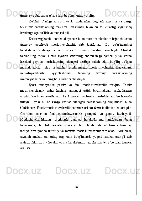 jismoniy qobiliyatlar o‘rtasidagi bog‘liqlikning yo‘qligi. 
Ko‘chib   o‘tishga   erishish   vaqti   hizalanishni   bog‘lash   emasligi   va   oxirgi
tekshiruv   harakatlarning   maksimal   maksimali   bilan   bir   xil   emasligi   (yumshoq
harakatga ega bo‘lish va maqsad edi.
Shaxsning kerakli harakat diapazoni bilan motor harakatlarini bajarish uchun
jismoniy   qobiliyati   moslashuvchanlik   deb   ta'riflanadi.   Bu   bo‘g‘inlardagi
harakatchanlik   darajasini   va   mushak   tizimining   holatini   tavsiflaydi.   Mushak
tolalarining   mexanik   xususiyatlari   (ularning   cho‘zilishiga   qarshilik)   va   vosita
harakati   paytida   mushaklarning   ohangini   tartibga   solish   bilan   bog‘liq   bo‘lgan
mushak   kuchi   holati.   Etarlicha   rivojlanmagan   moslashuvchanlik   harakatlarni
muvofiqlashtirishni   qiyinlashtiradi,   tananing   fazoviy   harakatlarining
imkoniyatlarini va uning bo‘g‘inlarini cheklaydi.
Sport   amaliyotida   passiv   va   faol   moslashuvchanlik   mavjud.   Passiv
moslashuvchanlik   tashqi   kuchlar   tarangligi   ostida   bajariladigan   harakatlarning
amplitudasi bilan tavsiflanadi . Faol moslashuvchanlik mushaklarning kuchlanishi
tufayli   u   yoki   bu   bo‘g‘inga   xizmat   qiladigan   harakatlarning   amplitudasi   bilan
ifodalanadi. Passiv moslashuvchanlik parametrlari har doim faollardan kattaroqdir.
Charchoq   ta'sirida   faol   moslashuvchanlik   pasayadi   va   passiv   kuchayadi.
Moslashuvchanlikning   rivojlanish   darajasi   harakatlarning   amplitudasi   bilan
baholanadi, u burchak darajalari yoki chiziqli o‘lchovlar bilan o‘lchanadi. Jismoniy
tarbiya   amaliyotida   umumiy   va   maxsus   moslashuvchanlik   farqlanadi.   Birinchisi,
tayanch-harakat   tizimining   eng   katta   bo‘g‘inlarida   yuqori   harakat   oralig‘i   deb
ataladi,   ikkinchisi   -   kerakli   vosita   harakatining   texnikasiga   teng   bo‘lgan   harakat
oralig‘i
16 