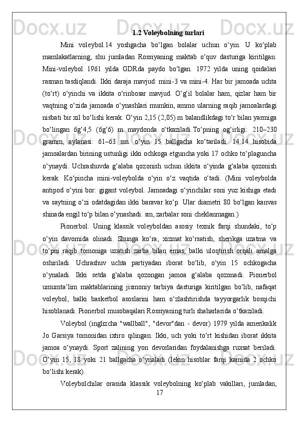 1.2 Voleybolning turlari
Mini   voleybol.14   yoshgacha   bo‘lgan   bolalar   uchun   o‘yin.   U   ko‘plab
mamlakatlarning,   shu   jumladan   Rossiyaning   maktab   o‘quv   dasturiga   kiritilgan.
Mini-voleybol   1961   yilda   GDRda   paydo   bo‘lgan.   1972   yilda   uning   qoidalari
rasman tasdiqlandi.  Ikki  daraja mavjud:  mini-3 va  mini-4. Har  bir  jamoada  uchta
(to‘rt)   o‘yinchi   va   ikkita   o‘rinbosar   mavjud.   O‘g‘il   bolalar   ham,   qizlar   ham   bir
vaqtning o‘zida  jamoada o‘ynashlari   mumkin, ammo  ularning  raqib  jamoalardagi
nisbati bir xil bo‘lishi kerak. O‘yin 2,15 (2,05) m balandlikdagi to‘r bilan yarmiga
bo‘lingan   6g‘4,5   (6g‘6)   m   maydonda   o‘tkaziladi.To‘pning   og‘irligi:   210–230
gramm,   aylanasi:   61–63   sm.   o‘yin   15   ballgacha   ko‘tariladi.   14:14   hisobida
jamoalardan birining ustunligi ikki ochkoga etguncha yoki 17 ochko to‘plaguncha
o‘ynaydi.   Uchrashuvda   g‘alaba   qozonish   uchun   ikkita   o‘yinda   g‘alaba   qozonish
kerak.   Ko‘pincha   mini-voleybolda   o‘yin   o‘z   vaqtida   o‘tadi.   (Mini   voleybolda
antipod o‘yini  bor:  gigant   voleybol. Jamoadagi   o‘yinchilar  soni  yuz  kishiga  etadi
va   saytning   o‘zi   odatdagidan   ikki   baravar   ko‘p.   Ular   diametri   80   bo‘lgan   kanvas
shinada engil to‘p bilan o‘ynashadi. sm, zarbalar soni cheklanmagan.)
Pionerbol.   Uning   klassik   voleyboldan   asosiy   texnik   farqi   shundaki,   to‘p
o‘yin   davomida   olinadi.   Shunga   ko‘ra,   xizmat   ko‘rsatish,   sherikga   uzatma   va
to‘pni   raqib   tomoniga   uzatish   zarba   bilan   emas,   balki   uloqtirish   orqali   amalga
oshiriladi.   Uchrashuv   uchta   partiyadan   iborat   bo‘lib,   o‘yin   15   ochkogacha
o‘ynaladi.   Ikki   setda   g‘alaba   qozongan   jamoa   g‘alaba   qozonadi.   Pionerbol
umumta’lim   maktablarining   jismoniy   tarbiya   dasturiga   kiritilgan   bo‘lib,   nafaqat
voleybol,   balki   basketbol   asoslarini   ham   o‘zlashtirishda   tayyorgarlik   bosqichi
hisoblanadi. Pionerbol musobaqalari Rossiyaning turli shaharlarida o‘tkaziladi.
Voleybol   (inglizcha   "wallball",   "devor"dan   -   devor)   1979   yilda   amerikalik
Jo   Garsiya   tomonidan   ixtiro   qilingan.   Ikki,   uch   yoki   to‘rt   kishidan   iborat   ikkita
jamoa   o‘ynaydi.   Sport   zalining   yon   devorlaridan   foydalanishga   ruxsat   beriladi.
O‘yin   15,   18   yoki   21   ballgacha   o‘ynaladi   (lekin   hisoblar   farqi   kamida   2   ochko
bo‘lishi kerak).
Voleybolchilar   orasida   klassik   voleybolning   ko‘plab   vakillari,   jumladan,
17 