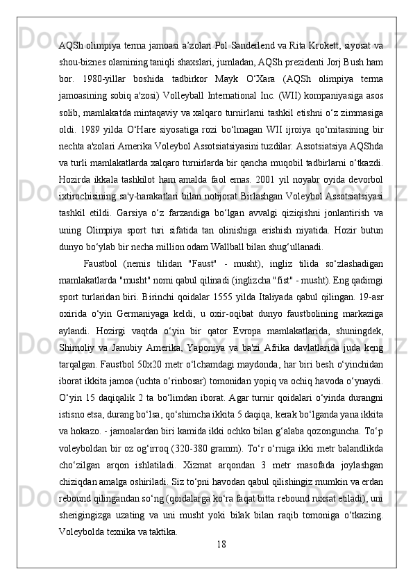 AQSh olimpiya terma jamoasi a’zolari Pol Sanderlend va Rita Krokett, siyosat va
shou-biznes olamining taniqli shaxslari, jumladan, AQSh prezidenti Jorj Bush ham
bor.   1980-yillar   boshida   tadbirkor   Mayk   O‘Xara   (AQSh   olimpiya   terma
jamoasining  sobiq   a'zosi)  Volleyball  International   Inc.  (WII)   kompaniyasiga   asos
solib, mamlakatda mintaqaviy va xalqaro turnirlarni tashkil etishni o‘z zimmasiga
oldi.   1989   yilda   O‘Hare   siyosatiga   rozi   bo‘lmagan   WII   ijroiya   qo‘mitasining   bir
nechta a'zolari Amerika Voleybol Assotsiatsiyasini tuzdilar. Assotsiatsiya AQShda
va turli mamlakatlarda xalqaro turnirlarda bir qancha muqobil tadbirlarni o‘tkazdi.
Hozirda   ikkala   tashkilot   ham   amalda   faol   emas.   2001   yil   noyabr   oyida   devorbol
ixtirochisining sa'y-harakatlari bilan notijorat  Birlashgan Voleybol Assotsiatsiyasi
tashkil   etildi.   Garsiya   o‘z   farzandiga   bo‘lgan   avvalgi   qiziqishni   jonlantirish   va
uning   Olimpiya   sport   turi   sifatida   tan   olinishiga   erishish   niyatida.   Hozir   butun
dunyo bo‘ylab bir necha million odam Wallball bilan shug‘ullanadi.
Faustbol   (nemis   tilidan   "Faust"   -   musht),   ingliz   tilida   so‘zlashadigan
mamlakatlarda "musht" nomi qabul qilinadi (inglizcha "fist" - musht). Eng qadimgi
sport   turlaridan  biri.  Birinchi  qoidalar  1555  yilda  Italiyada  qabul  qilingan.  19-asr
oxirida   o‘yin   Germaniyaga   keldi,   u   oxir-oqibat   dunyo   faustbolining   markaziga
aylandi.   Hozirgi   vaqtda   o‘yin   bir   qator   Evropa   mamlakatlarida,   shuningdek,
Shimoliy   va   Janubiy   Amerika,   Yaponiya   va   ba'zi   Afrika   davlatlarida   juda   keng
tarqalgan. Faustbol 50x20 metr o‘lchamdagi maydonda, har biri besh o‘yinchidan
iborat ikkita jamoa (uchta o‘rinbosar) tomonidan yopiq va ochiq havoda o‘ynaydi.
O‘yin   15   daqiqalik   2   ta   bo‘limdan   iborat.   Agar   turnir   qoidalari   o‘yinda   durangni
istisno etsa, durang bo‘lsa, qo‘shimcha ikkita 5 daqiqa, kerak bo‘lganda yana ikkita
va hokazo. - jamoalardan biri kamida ikki ochko bilan g‘alaba qozonguncha. To‘p
voleyboldan bir oz og‘irroq (320-380 gramm). To‘r o‘rniga ikki metr balandlikda
cho‘zilgan   arqon   ishlatiladi.   Xizmat   arqondan   3   metr   masofada   joylashgan
chiziqdan amalga oshiriladi. Siz to‘pni havodan qabul qilishingiz mumkin va erdan
rebound qilingandan so‘ng (qoidalarga ko‘ra faqat bitta rebound ruxsat etiladi), uni
sherigingizga   uzating   va   uni   musht   yoki   bilak   bilan   raqib   tomoniga   o‘tkazing.
Voleybolda texnika va taktika. 
18 