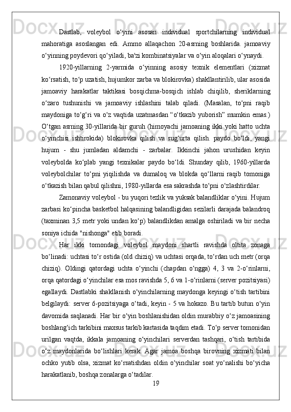 Dastlab,   voleybol   o‘yini   asosan   individual   sportchilarning   individual
mahoratiga   asoslangan   edi.   Ammo   allaqachon   20-asrning   boshlarida.   jamoaviy
o‘yinning poydevori qo‘yiladi, ba'zi kombinatsiyalar va o‘yin aloqalari o‘ynaydi.
1920-yillarning   2-yarmida   o yinning   asosiy   texnik   elementlari   (xizmatʻ
ko rsatish, to p uzatish, hujumkor zarba va blokirovka) shakllantirilib, ular asosida	
ʻ ʻ
jamoaviy   harakatlar   taktikasi   bosqichma-bosqich   ishlab   chiqilib,   sheriklarning
o zaro   tushunishi   va   jamoaviy   ishlashini   talab   qiladi.   (Masalan,   to‘pni   raqib
ʻ
maydoniga to‘g‘ri va o‘z vaqtida uzatmasdan “o‘tkazib yuborish” mumkin emas.)
O‘tgan asrning 30-yillarida bir guruh (himoyachi jamoaning ikki yoki hatto uchta
o‘yinchisi   ishtirokida)   blokirovka   qilish   va   sug‘urta   qilish.   paydo   bo‘ldi,   yangi
hujum   -   shu   jumladan   aldamchi   -   zarbalar.   Ikkinchi   jahon   urushidan   keyin
voleybolda   ko‘plab   yangi   texnikalar   paydo   bo‘ldi.   Shunday   qilib,   1960-yillarda
voleybolchilar   to‘pni   yiqilishda   va   dumaloq   va   blokda   qo‘llarni   raqib   tomoniga
o‘tkazish bilan qabul qilishni, 1980-yillarda esa sakrashda to‘pni o‘zlashtirdilar.
Zamonaviy voleybol - bu yuqori tezlik va yuksak balandliklar o‘yini. Hujum
zarbasi ko‘pincha basketbol halqasining balandligidan sezilarli darajada balandroq
(taxminan 3,5 metr yoki undan ko‘p) balandlikdan amalga oshiriladi va bir necha
soniya ichida "nishonga" etib boradi.
Har   ikki   tomondagi   voleybol   maydoni   shartli   ravishda   oltita   zonaga
bo‘linadi: uchtasi to‘r ostida (old chiziq) va uchtasi orqada, to‘rdan uch metr (orqa
chiziq).   Oldingi   qatordagi   uchta   o‘yinchi   (chapdan   o‘ngga)   4,   3   va   2-o‘rinlarni,
orqa qatordagi o‘yinchilar esa mos ravishda 5, 6 va 1-o‘rinlarni (server pozitsiyasi)
egallaydi. Dastlabki shakllanish o‘yinchilarning maydonga keyingi o‘tish tartibini
belgilaydi: server 6-pozitsiyaga o‘tadi, keyin - 5 va hokazo. Bu tartib butun o‘yin
davomida saqlanadi. Har bir o‘yin boshlanishidan oldin murabbiy o‘z jamoasining
boshlang‘ich tarkibini maxsus tarkib kartasida taqdim etadi. To‘p server tomonidan
urilgan   vaqtda,   ikkala   jamoaning   o‘yinchilari   serverdan   tashqari,   o‘tish   tartibida
o‘z   maydonlarida   bo‘lishlari   kerak.   Agar   jamoa   boshqa   birovning   xizmati   bilan
ochko   yutib   olsa,   xizmat   ko‘rsatishdan   oldin   o‘yinchilar   soat   yo‘nalishi   bo‘yicha
harakatlanib, boshqa zonalarga o‘tadilar.
19 