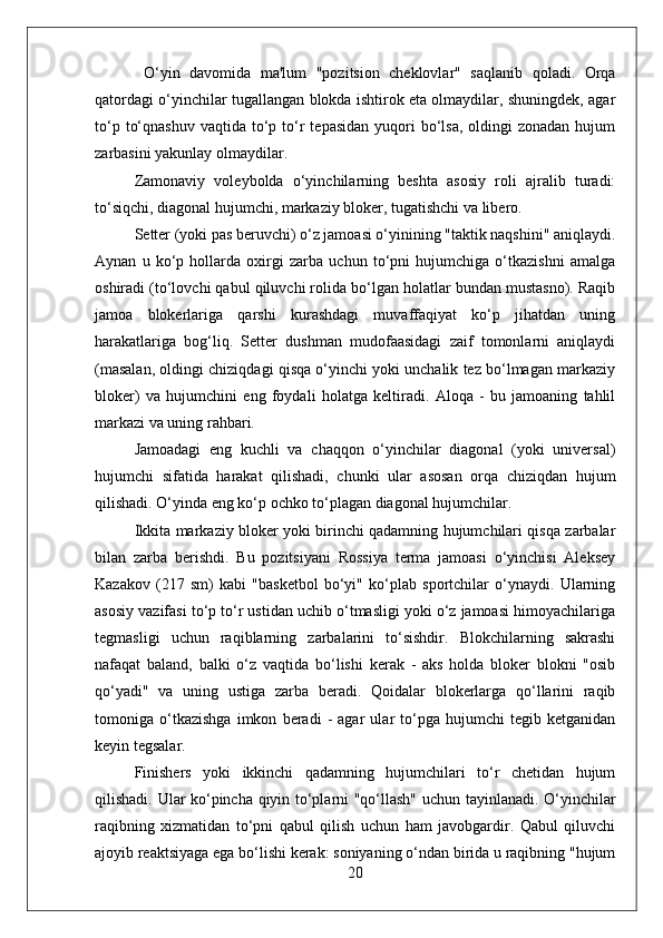   O‘yin   davomida   ma'lum   "pozitsion   cheklovlar"   saqlanib   qoladi.   Orqa
qatordagi o‘yinchilar tugallangan blokda ishtirok eta olmaydilar, shuningdek, agar
to‘p  to‘qnashuv  vaqtida  to‘p to‘r   tepasidan  yuqori  bo‘lsa,  oldingi   zonadan  hujum
zarbasini yakunlay olmaydilar.
Zamonaviy   voleybolda   o‘yinchilarning   beshta   asosiy   roli   ajralib   turadi:
to‘siqchi, diagonal hujumchi, markaziy bloker, tugatishchi va libero.
Setter (yoki pas beruvchi) o‘z jamoasi o‘yinining "taktik naqshini" aniqlaydi.
Aynan   u   ko‘p   hollarda   oxirgi   zarba   uchun   to‘pni   hujumchiga   o‘tkazishni   amalga
oshiradi (to‘lovchi qabul qiluvchi rolida bo‘lgan holatlar bundan mustasno). Raqib
jamoa   blokerlariga   qarshi   kurashdagi   muvaffaqiyat   ko‘p   jihatdan   uning
harakatlariga   bog‘liq.   Setter   dushman   mudofaasidagi   zaif   tomonlarni   aniqlaydi
(masalan, oldingi chiziqdagi qisqa o‘yinchi yoki unchalik tez bo‘lmagan markaziy
bloker)   va   hujumchini   eng   foydali   holatga   keltiradi.   Aloqa   -   bu   jamoaning   tahlil
markazi va uning rahbari.
Jamoadagi   eng   kuchli   va   chaqqon   o‘yinchilar   diagonal   (yoki   universal)
hujumchi   sifatida   harakat   qilishadi,   chunki   ular   asosan   orqa   chiziqdan   hujum
qilishadi. O‘yinda eng ko‘p ochko to‘plagan diagonal hujumchilar.
Ikkita markaziy bloker yoki birinchi qadamning hujumchilari qisqa zarbalar
bilan   zarba   berishdi.   Bu   pozitsiyani   Rossiya   terma   jamoasi   o‘yinchisi   Aleksey
Kazakov   (217   sm)   kabi   "basketbol   bo‘yi"   ko‘plab   sportchilar   o‘ynaydi.   Ularning
asosiy vazifasi to‘p to‘r ustidan uchib o‘tmasligi yoki o‘z jamoasi himoyachilariga
tegmasligi   uchun   raqiblarning   zarbalarini   to‘sishdir.   Blokchilarning   sakrashi
nafaqat   baland,   balki   o‘z   vaqtida   bo‘lishi   kerak   -   aks   holda   bloker   blokni   "osib
qo‘yadi"   va   uning   ustiga   zarba   beradi.   Qoidalar   blokerlarga   qo‘llarini   raqib
tomoniga   o‘tkazishga   imkon   beradi   -   agar   ular   to‘pga   hujumchi   tegib   ketganidan
keyin tegsalar.
Finishers   yoki   ikkinchi   qadamning   hujumchilari   to‘r   chetidan   hujum
qilishadi. Ular ko‘pincha qiyin to‘plarni "qo‘llash" uchun tayinlanadi. O‘yinchilar
raqibning   xizmatidan   to‘pni   qabul   qilish   uchun   ham   javobgardir.   Qabul   qiluvchi
ajoyib reaktsiyaga ega bo‘lishi kerak: soniyaning o‘ndan birida u raqibning "hujum
20 