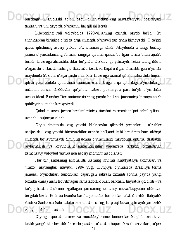 burchagi"   ni   aniqlashi,   to‘pni   qabul   qilish   uchun   eng   muvaffaqiyatli   pozitsiyani
tanlashi va uni qayerda o‘ynashni hal qilishi kerak.
Liberoning   roli   voleybolda   1990-yillarning   oxirida   paydo   bo‘ldi.   Bu
sheriklardan birining o‘rniga orqa chiziqda o‘ynaydigan erkin himoyachi. U to‘pni
qabul   qilishning   asosiy   yukini   o‘z   zimmasiga   oladi.   Maydonda   u   rangi   boshqa
jamoa o‘yinchilarining formasi  rangiga qarama-qarshi  bo‘lgan forma bilan ajralib
turadi.   Liberoga   almashtirishlar   bo‘yicha   cheklov   qo‘yilmaydi,   lekin   uning   ikkita
o‘zgarishi o‘rtasida miting o‘tkazilishi kerak va faqat u ilgari almashtirgan o‘yinchi
maydonda liberoni o‘zgartirishi mumkin. Liberoga xizmat qilish, sakrashda hujum
qilish   yoki   blokda   qatnashish   mumkin   emas.   Unga   orqa   qatordagi   o‘yinchilarga
nisbatan   barcha   cheklovlar   qo‘yiladi.   Libero   pozitsiyasi   past   bo‘yli   o‘yinchilar
uchun ideal. Bunday “tor mutaxassis”ning paydo bo‘lishi jamoaning himoyalanish
qobiliyatini ancha kengaytirdi.
Qabul qiluvchi jamoa harakatlarining standart sxemasi: to‘pni qabul qilish -
uzatish - hujumga o‘tish.
O‘yin   davomida   eng   yaxshi   blokirovka   qiluvchi   jamoalar   -   o‘tishlar
natijasida   -   eng   yaxshi   himoyachilar   orqada   bo‘lgani   kabi   har   doim   ham   oldingi
chiziqda bo‘lavermaydi. Shuning uchun o‘yinchilarni maydonga optimal dastlabki
joylashtirish   va   keyinchalik   almashtirishlar   yordamida   tarkibni   o‘zgartirish
zamonaviy voleybol taktikasida asosiy moment hisoblanadi.
Har   bir   jamoaning   arsenalida   ularning   sevimli   simulyatsiya   sxemalari   va
"imzo"   nayranglari   mavjud.   1984   yilgi   Olimpiya   o‘yinlarida   Braziliya   terma
jamoasi   o‘yinchilari   tomonidan   bajarilgan   sakrash   xizmati   (o‘sha   paytda   yangi
texnika emas) misli ko‘rilmagan samaradorlik bilan barchani hayratda qoldirdi - va
ko‘p   jihatdan   2-o‘rinni   egallagan   jamoaning   umumiy   muvaffaqiyatini   oldindan
belgilab berdi. Endi bu texnika barcha jamoalar tomonidan o‘zlashtirildi. Italiyalik
Andrea Santoretti kabi ustalar xizmatidan so‘ng, to‘p aql bovar qilmaydigan tezlik
va aylanish bilan uchadi.
O‘yinga   sportchilarimiz   va   murabbiylarimiz   tomonidan   ko‘plab   texnik   va
taktik yangiliklar kiritildi: birinchi pasdan to‘satdan hujum, kesish servislari, to‘pni
21 