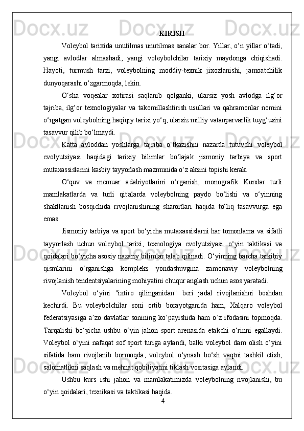 KIRISH
Voleybol  tarixida  unutilmas  unutilmas  sanalar  bor. Yillar, o‘n yillar  o‘tadi,
yangi   avlodlar   almashadi,   yangi   voleybolchilar   tarixiy   maydonga   chiqishadi.
Hayoti,   turmush   tarzi,   voleybolning   moddiy-texnik   jixozlanishi,   jamoatchilik
dunyoqarashi o‘zgarmoqda, lekin.
O‘sha   voqealar   xotirasi   saqlanib   qolganki,   ularsiz   yosh   avlodga   ilg‘or
tajriba,   ilg‘or   texnologiyalar   va   takomillashtirish   usullari   va   qahramonlar   nomini
o‘rgatgan voleybolning haqiqiy tarixi yo‘q, ularsiz milliy vatanparvarlik tuyg‘usini
tasavvur qilib bo‘lmaydi.
Katta   avloddan   yoshlarga   tajriba   o‘tkazishni   nazarda   tutuvchi   voleybol
evolyutsiyasi   haqidagi   tarixiy   bilimlar   bo‘lajak   jismoniy   tarbiya   va   sport
mutaxassislarini kasbiy tayyorlash mazmunida o‘z aksini topishi kerak.
O‘quv   va   memuar   adabiyotlarini   o‘rganish,   monografik   Kurslar   turli
mamlakatlarda   va   turli   qit'alarda   voleybolning   paydo   bo‘lishi   va   o‘yinning
shakllanish   bosqichida   rivojlanishining   sharoitlari   haqida   to‘liq   tasavvurga   ega
emas.
Jismoniy tarbiya va sport bo‘yicha mutaxassislarni har tomonlama va sifatli
tayyorlash   uchun   voleybol   tarixi,   texnologiya   evolyutsiyasi,   o‘yin   taktikasi   va
qoidalari bo‘yicha asosiy nazariy bilimlar talab qilinadi. O‘yinning barcha tarkibiy
qismlarini   o‘rganishga   kompleks   yondashuvgina   zamonaviy   voleybolning
rivojlanish tendentsiyalarining mohiyatini chuqur anglash uchun asos yaratadi.
Voleybol   o‘yini   "ixtiro   qilinganidan"   beri   jadal   rivojlanishni   boshdan
kechirdi.   Bu   voleybolchilar   soni   ortib   borayotganida   ham,   Xalqaro   voleybol
federatsiyasiga  a zo davlatlar   sonining  ko payishida  ham   o z ifodasini   topmoqda.ʼ ʻ ʻ
Tarqalishi   bo‘yicha   ushbu   o‘yin   jahon   sport   arenasida   etakchi   o‘rinni   egallaydi.
Voleybol   o‘yini   nafaqat   sof   sport   turiga   aylandi,   balki   voleybol   dam   olish   o‘yini
sifatida   ham   rivojlanib   bormoqda,   voleybol   o‘ynash   bo‘sh   vaqtni   tashkil   etish,
salomatlikni saqlash va mehnat qobiliyatini tiklash vositasiga aylandi.
Ushbu   kurs   ishi   jahon   va   mamlakatimizda   voleybolning   rivojlanishi,   bu
o‘yin qoidalari, texnikasi va taktikasi haqida.
4 