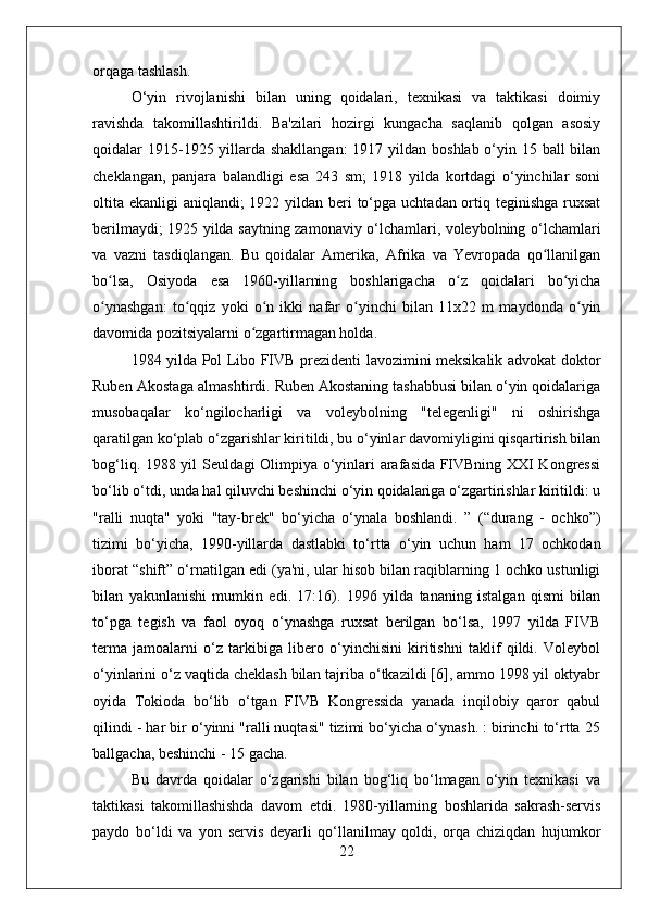 orqaga tashlash.
O‘yin   rivojlanishi   bilan   uning   qoidalari,   texnikasi   va   taktikasi   doimiy
ravishda   takomillashtirildi.   Ba'zilari   hozirgi   kungacha   saqlanib   qolgan   asosiy
qoidalar 1915-1925 yillarda shakllangan:  1917 yildan boshlab o‘yin 15 ball  bilan
cheklangan,   panjara   balandligi   esa   243   sm;   1918   yilda   kortdagi   o‘yinchilar   soni
oltita ekanligi  aniqlandi; 1922 yildan beri to‘pga uchtadan ortiq teginishga ruxsat
berilmaydi; 1925 yilda saytning zamonaviy o‘lchamlari, voleybolning o‘lchamlari
va   vazni   tasdiqlangan.   Bu   qoidalar   Amerika,   Afrika   va   Yevropada   qo llanilganʻ
bo lsa,   Osiyoda   esa   1960-yillarning   boshlarigacha   o z   qoidalari   bo yicha	
ʻ ʻ ʻ
o ynashgan:   to qqiz   yoki   o n   ikki   nafar   o yinchi   bilan   11x22   m   maydonda   o yin
ʻ ʻ ʻ ʻ ʻ
davomida pozitsiyalarni o zgartirmagan holda.	
ʻ
1984 yilda Pol Libo FIVB prezidenti lavozimini meksikalik advokat doktor
Ruben Akostaga almashtirdi. Ruben Akostaning tashabbusi bilan o‘yin qoidalariga
musobaqalar   ko‘ngilocharligi   va   voleybolning   "telegenligi"   ni   oshirishga
qaratilgan ko‘plab o‘zgarishlar kiritildi, bu o‘yinlar davomiyligini qisqartirish bilan
bog‘liq. 1988 yil Seuldagi Olimpiya o‘yinlari arafasida FIVBning XXI Kongressi
bo‘lib o‘tdi, unda hal qiluvchi beshinchi o‘yin qoidalariga o‘zgartirishlar kiritildi: u
"ralli   nuqta"   yoki   "tay-brek"   bo‘yicha   o‘ynala   boshlandi.   ”   (“durang   -   ochko”)
tizimi   bo‘yicha,   1990-yillarda   dastlabki   to‘rtta   o‘yin   uchun   ham   17   ochkodan
iborat “shift” o‘rnatilgan edi (ya'ni, ular hisob bilan raqiblarning 1 ochko ustunligi
bilan   yakunlanishi   mumkin   edi.   17:16).   1996   yilda   tananing   istalgan   qismi   bilan
to‘pga   tegish   va   faol   oyoq   o‘ynashga   ruxsat   berilgan   bo‘lsa,   1997   yilda   FIVB
terma   jamoalarni   o‘z   tarkibiga   libero   o‘yinchisini   kiritishni   taklif   qildi.   Voleybol
o‘yinlarini o‘z vaqtida cheklash bilan tajriba o‘tkazildi [6], ammo 1998 yil oktyabr
oyida   Tokioda   bo‘lib   o‘tgan   FIVB   Kongressida   yanada   inqilobiy   qaror   qabul
qilindi - har bir o‘yinni "ralli nuqtasi" tizimi bo‘yicha o‘ynash. : birinchi to‘rtta 25
ballgacha, beshinchi - 15 gacha.
Bu   davrda   qoidalar   o‘zgarishi   bilan   bog‘liq   bo‘lmagan   o‘yin   texnikasi   va
taktikasi   takomillashishda   davom   etdi.   1980-yillarning   boshlarida   sakrash-servis
paydo   bo‘ldi   va   yon   servis   deyarli   qo‘llanilmay   qoldi,   orqa   chiziqdan   hujumkor
22 