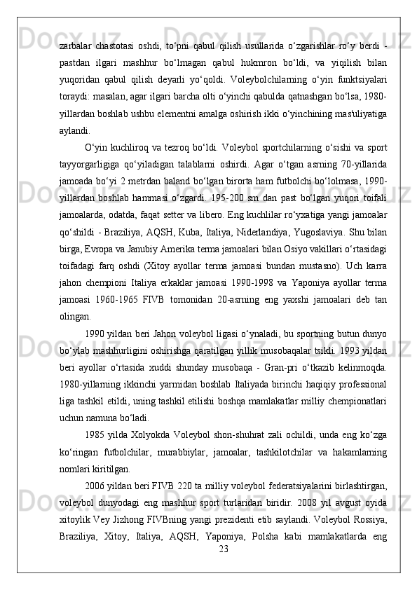 zarbalar   chastotasi   oshdi,   to‘pni   qabul   qilish   usullarida   o‘zgarishlar   ro‘y   berdi   -
pastdan   ilgari   mashhur   bo‘lmagan   qabul   hukmron   bo‘ldi,   va   yiqilish   bilan
yuqoridan   qabul   qilish   deyarli   yo‘qoldi.   Voleybolchilarning   o‘yin   funktsiyalari
toraydi: masalan, agar ilgari barcha olti o‘yinchi qabulda qatnashgan bo‘lsa, 1980-
yillardan boshlab ushbu elementni amalga oshirish ikki o‘yinchining mas'uliyatiga
aylandi.
O‘yin   kuchliroq   va   tezroq   bo‘ldi.   Voleybol   sportchilarning   o‘sishi   va  sport
tayyorgarligiga   qo‘yiladigan   talablarni   oshirdi.   Agar   o‘tgan   asrning   70-yillarida
jamoada bo‘yi 2 metrdan baland bo‘lgan birorta ham futbolchi bo‘lolmasa, 1990-
yillardan   boshlab   hammasi   o‘zgardi.   195-200   sm   dan   past   bo‘lgan   yuqori   toifali
jamoalarda, odatda, faqat setter va libero. Eng kuchlilar ro‘yxatiga yangi jamoalar
qo‘shildi  - Braziliya, AQSH, Kuba, Italiya, Niderlandiya, Yugoslaviya.  Shu bilan
birga, Evropa va Janubiy Amerika terma jamoalari bilan Osiyo vakillari o‘rtasidagi
toifadagi   farq   oshdi   (Xitoy   ayollar   terma   jamoasi   bundan   mustasno).   Uch   karra
jahon   chempioni   Italiya   erkaklar   jamoasi   1990-1998   va   Yaponiya   ayollar   terma
jamoasi   1960-1965   FIVB   tomonidan   20-asrning   eng   yaxshi   jamoalari   deb   tan
olingan.
1990 yildan beri Jahon voleybol ligasi o‘ynaladi, bu sportning butun dunyo
bo‘ylab mashhurligini oshirishga qaratilgan yillik musobaqalar tsikli. 1993 yildan
beri   ayollar   o‘rtasida   xuddi   shunday   musobaqa   -   Gran-pri   o‘tkazib   kelinmoqda.
1980-yillarning  ikkinchi   yarmidan   boshlab   Italiyada  birinchi   haqiqiy   professional
liga tashkil etildi, uning tashkil etilishi  boshqa mamlakatlar milliy chempionatlari
uchun namuna bo‘ladi.
1985   yilda   Xolyokda   Voleybol   shon-shuhrat   zali   ochildi,   unda   eng   ko‘zga
ko‘ringan   futbolchilar,   murabbiylar,   jamoalar,   tashkilotchilar   va   hakamlarning
nomlari kiritilgan.
2006 yildan beri FIVB 220 ta milliy voleybol federatsiyalarini birlashtirgan,
voleybol   dunyodagi   eng   mashhur   sport   turlaridan   biridir.   2008   yil   avgust   oyida
xitoylik Vey Jizhong FIVBning yangi prezidenti etib saylandi. Voleybol Rossiya,
Braziliya,   Xitoy,   Italiya,   AQSH,   Yaponiya,   Polsha   kabi   mamlakatlarda   eng
23 