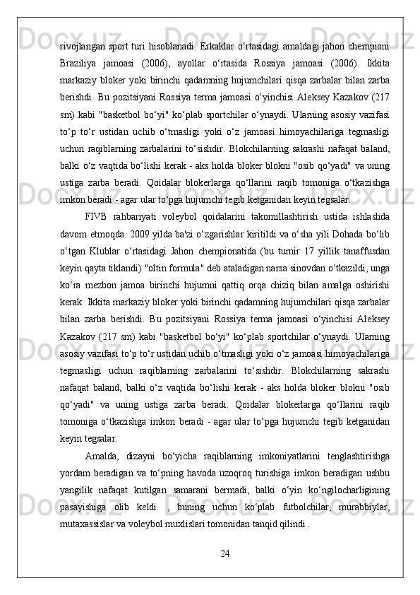 rivojlangan sport turi hisoblanadi. Erkaklar  o‘rtasidagi  amaldagi  jahon chempioni
Braziliya   jamoasi   (2006),   ayollar   o‘rtasida   Rossiya   jamoasi   (2006).   Ikkita
markaziy  bloker  yoki   birinchi   qadamning hujumchilari  qisqa   zarbalar   bilan zarba
berishdi.  Bu pozitsiyani  Rossiya  terma jamoasi  o‘yinchisi  Aleksey Kazakov  (217
sm) kabi  "basketbol  bo‘yi" ko‘plab sportchilar  o‘ynaydi. Ularning asosiy  vazifasi
to‘p   to‘r   ustidan   uchib   o‘tmasligi   yoki   o‘z   jamoasi   himoyachilariga   tegmasligi
uchun   raqiblarning   zarbalarini   to‘sishdir.   Blokchilarning   sakrashi   nafaqat   baland,
balki o‘z vaqtida bo‘lishi kerak - aks holda bloker blokni "osib qo‘yadi" va uning
ustiga   zarba   beradi.   Qoidalar   blokerlarga   qo‘llarini   raqib   tomoniga   o‘tkazishga
imkon beradi - agar ular to‘pga hujumchi tegib ketganidan keyin tegsalar.
FIVB   rahbariyati   voleybol   qoidalarini   takomillashtirish   ustida   ishlashda
davom etmoqda. 2009 yilda ba'zi o‘zgarishlar kiritildi va o‘sha yili Dohada bo‘lib
o‘tgan   Klublar   o‘rtasidagi   Jahon   chempionatida   (bu   turnir   17   yillik   tanaffusdan
keyin qayta tiklandi) "oltin formula" deb ataladigan narsa sinovdan o‘tkazildi, unga
ko‘ra   mezbon   jamoa   birinchi   hujumni   qattiq   orqa   chiziq   bilan   amalga   oshirishi
kerak. Ikkita markaziy bloker yoki birinchi qadamning hujumchilari qisqa zarbalar
bilan   zarba   berishdi.   Bu   pozitsiyani   Rossiya   terma   jamoasi   o‘yinchisi   Aleksey
Kazakov   (217   sm)   kabi   "basketbol   bo‘yi"   ko‘plab   sportchilar   o‘ynaydi.   Ularning
asosiy vazifasi to‘p to‘r ustidan uchib o‘tmasligi yoki o‘z jamoasi himoyachilariga
tegmasligi   uchun   raqiblarning   zarbalarini   to‘sishdir.   Blokchilarning   sakrashi
nafaqat   baland,   balki   o‘z   vaqtida   bo‘lishi   kerak   -   aks   holda   bloker   blokni   "osib
qo‘yadi"   va   uning   ustiga   zarba   beradi.   Qoidalar   blokerlarga   qo‘llarini   raqib
tomoniga   o‘tkazishga   imkon   beradi   -   agar   ular   to‘pga   hujumchi   tegib   ketganidan
keyin tegsalar.
Amalda,   dizayni   bo‘yicha   raqiblarning   imkoniyatlarini   tenglashtirishga
yordam   beradigan   va   to‘pning   havoda   uzoqroq   turishiga   imkon   beradigan   ushbu
yangilik   nafaqat   kutilgan   samarani   bermadi,   balki   o‘yin   ko‘ngilocharligining
pasayishiga   olib   keldi.   ,   buning   uchun   ko‘plab   futbolchilar,   murabbiylar,
mutaxassislar va voleybol muxlislari tomonidan tanqid qilindi .
24 