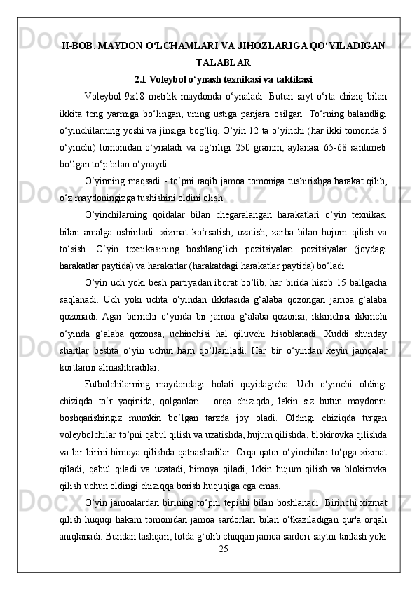 II-BOB.  MAYDON O‘LCHAMLARI VA JIHOZLAR IGA QO‘YILADIGAN
TALABLAR
2.1 Voleybol o‘ynash texnikasi va taktikasi
Voleybol   9x18   metrlik   maydonda   o‘ynaladi.   Butun   sayt   o‘rta   chiziq   bilan
ikkita   teng   yarmiga   bo‘lingan,   uning   ustiga   panjara   osilgan.   To‘rning   balandligi
o‘yinchilarning yoshi va jinsiga bog‘liq. O‘yin 12 ta o‘yinchi (har ikki tomonda 6
o‘yinchi)   tomonidan   o‘ynaladi   va   og‘irligi   250   gramm,   aylanasi   65-68   santimetr
bo‘lgan to‘p bilan o‘ynaydi.
O‘yinning maqsadi  - to‘pni raqib jamoa tomoniga tushirishga harakat qilib,
o‘z maydoningizga tushishini oldini olish.
O‘yinchilarning   qoidalar   bilan   chegaralangan   harakatlari   o‘yin   texnikasi
bilan   amalga   oshiriladi:   xizmat   ko‘rsatish,   uzatish,   zarba   bilan   hujum   qilish   va
to‘sish.   O‘yin   texnikasining   boshlang‘ich   pozitsiyalari   pozitsiyalar   (joydagi
harakatlar paytida) va harakatlar (harakatdagi harakatlar paytida) bo‘ladi.
O‘yin uch yoki besh partiyadan iborat bo‘lib, har birida hisob 15 ballgacha
saqlanadi.   Uch   yoki   uchta   o‘yindan   ikkitasida   g‘alaba   qozongan   jamoa   g‘alaba
qozonadi.   Agar   birinchi   o‘yinda   bir   jamoa   g‘alaba   qozonsa,   ikkinchisi   ikkinchi
o‘yinda   g‘alaba   qozonsa,   uchinchisi   hal   qiluvchi   hisoblanadi.   Xuddi   shunday
shartlar   beshta   o‘yin   uchun   ham   qo‘llaniladi.   Har   bir   o‘yindan   keyin   jamoalar
kortlarini almashtiradilar.
Futbolchilarning   maydondagi   holati   quyidagicha.   Uch   o‘yinchi   oldingi
chiziqda   to‘r   yaqinida,   qolganlari   -   orqa   chiziqda,   lekin   siz   butun   maydonni
boshqarishingiz   mumkin   bo‘lgan   tarzda   joy   oladi.   Oldingi   chiziqda   turgan
voleybolchilar to‘pni qabul qilish va uzatishda, hujum qilishda, blokirovka qilishda
va bir-birini  himoya qilishda qatnashadilar. Orqa qator o‘yinchilari to‘pga xizmat
qiladi,   qabul   qiladi   va   uzatadi,   himoya   qiladi,   lekin   hujum   qilish   va   blokirovka
qilish uchun oldingi chiziqqa borish huquqiga ega emas.
O‘yin jamoalardan birining to‘pni  tepishi  bilan  boshlanadi. Birinchi  xizmat
qilish  huquqi   hakam   tomonidan  jamoa  sardorlari   bilan o‘tkaziladigan  qur'a  orqali
aniqlanadi. Bundan tashqari, lotda g‘olib chiqqan jamoa sardori saytni tanlash yoki
25 